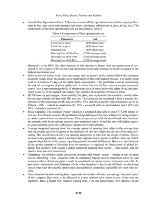 Brito, Silva, Botter, Pereira and Medina
x Annual Fleet Operational Costs: Takes into account all the operational costs of the company fleet,
such as fuel, port costs and running costs (crew, insurance, administrative costs, taxes, etc.). The
components of the fleet operational costs are presented in Table 4.
Table 4: Components of fleet operational cost.
Parameter Unit
Fuel Cost (at route) (US$/day)/vessel
Fuel Cost (at port) (US$/day)/vessel
Running Costs (US$/day)/vessel
Mooring Cost at Plant Port (US$/mooring)/vessel
Mooring Cost at NE Port (US$/mooring)/vessel
Mooring Cost at SE Port (US$/mooring)/vessel
Identically to the NPV, the value function of this criterion is linear, with maximum score (1) as-
signed to the scenario with lowest total operational costs and minimum score (0) assigned to the
highest operational cost.
x Stock below the safety level: WLPH SHUFHQWDJH WKDW WKH SODQW¶V stock remains below the minimum
inventory safety level, but results in no interruption in the steel making process. The safety stock
level is defined as 15 days of the plant input consumption. This parameter aims at representing
the risk of interruption of plant production. A value function of this criterion assigns maximum
score (1) to a zero percentage (0%) of observation days of stock below the safety level, and min-
imum value (0) to the highest percentage. The variation between the extremes is linear.
x SE/NE iron ore percentages: Operationally, the plant, due to physical characteristics, would rather
be working with the SE than with NE iron ore. The scenarios are simulated within a discrete dis-
tribution of the percentage of SE iron ore (40%, 35% and 30%) and the value function is given as
follows: 40% - valued as maximum (1), 35% - assigned with an intermediate score (0.5) and
30% - valued as minimum (0).
x Stock Capacity: The company project encloses a courtyard area able to store 775,000 tonnes of
iron ore. For obvious reasons, the preferred configurations are the ones with lower storage capaci-
ty, what represent less area commitment. Thus, in accordance with the established value function,
the scenario with lower storage capacity gets maximum score (1) and the one with higher capaci-
ty, gets minimum score (0), with linear variation between extremes;
x Average supported queuing time: the average supported queuing time refers to the average time
that the vessels can wait in queue at the terminals of iron ore origin that do not affect input deli-
vering. The vessels have to obey the queuing disciplines in both iron ore origin terminals. This is
an uncertainty parameter, since a scenario that supports lower queues is riskier than one which
supports high levels of the queue regarding planned demand fulfillment. Moreover, the behavior
of the queues patterns at Brazilian iron ore terminals is regulated by fluctuations of global de-
mand. The scenario with largest average supported queuing time scores 1 (maximum), and the
shortest time scores 0 (minimum).
x Chartering: the criterion under discussion assumes only binary values - relying or not on spare
vessels chartering. Thus, scenarios with no chartering relying receive maximum score (1) and
scenarios where chartering spare vessels is considered an option receive minimum score (0). As
previously mentioned, such behavior of the value function is due to the difficulty in chartering
vessels that meet the specific operational characteristics demanded, especially for short time pe-
riods.
x New mission allocation waiting time: represents the number of hours, on average, that each vessel
of the company fleet waits to be allocated to a new mission (new route) to any of the iron ore
suppliers. Thus, a higher new mission waiting time, if on one hand means fleet idleness, on the
2132
 