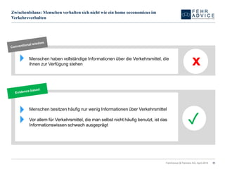 Zwischenbilanz: Menschen verhalten sich nicht wie ein homo oeconomicus im
Verkehrsverhalten
FehrAdvice & Partners AG, April 2015 11
Menschen haben vollständige Informationen über die Verkehrsmittel, die
ihnen zur Verfügung stehen x
Menschen besitzen häufig nur wenig Informationen über Verkehrsmittel
Vor allem für Verkehrsmittel, die man selbst nicht häufig benutzt, ist das
Informationswissen schwach ausgeprägt
✓
 