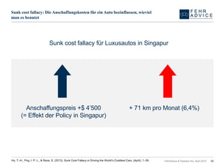 Sunk cost fallacy: Die Anschaffungskosten für ein Auto beeinflussen, wieviel
man es benutzt
FehrAdvice & Partners AG, April 2015 13Ho, T.-H., Png, I. P. L., & Reza, S. (2013). Sunk Cost Fallacy in Driving the World’s Costliest Cars, (April), 1–36.
Sunk cost fallacy für Luxusautos in Singapur
Anschaffungspreis +$ 4’500
(= Effekt der Policy in Singapur)
+ 71 km pro Monat (6,4%)
 