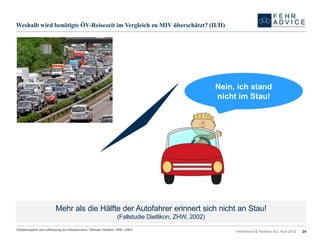Weshalb wird benötigte ÖV-Reisezeit im Vergleich zu MIV überschätzt? (II/II)
FehrAdvice & Partners AG, April 2015 24
Mehr als die Hälfte der Autofahrer erinnert sich nicht an Stau!
(Fallstudie Dietlikon, ZHW, 2002)
Parkplatzangebot und Luftbelastung bei Einkaufszentren. Fallstudie Dietlikon. ZHW. (2002).
Nein, ich stand
nicht im Stau!
 