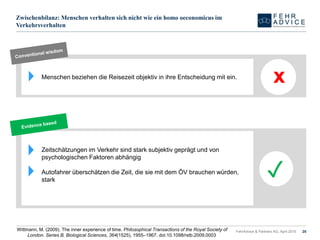 Zwischenbilanz: Menschen verhalten sich nicht wie ein homo oeconomicus im
Verkehrsverhalten
FehrAdvice & Partners AG, April 2015 25
Menschen beziehen die Reisezeit objektiv in ihre Entscheidung mit ein.
x
Zeitschätzungen im Verkehr sind stark subjektiv geprägt und von
psychologischen Faktoren abhängig
Autofahrer überschätzen die Zeit, die sie mit dem ÖV brauchen würden,
stark
✓
Wittmann, M. (2009). The inner experience of time. Philosophical Transactions of the Royal Society of
London. Series B, Biological Sciences, 364(1525), 1955–1967. doi:10.1098/rstb.2009.0003
 