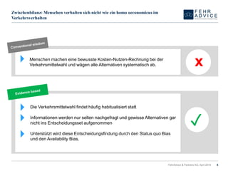 Zwischenbilanz: Menschen verhalten sich nicht wie ein homo oeconomicus im
Verkehrsverhalten
FehrAdvice & Partners AG, April 2015 8
Menschen machen eine bewusste Kosten-Nutzen-Rechnung bei der
Verkehrsmittelwahl und wägen alle Alternativen systematisch ab. x
Die Verkehrsmittelwahl findet häufig habitualisiert statt
Informationen werden nur selten nachgefragt und gewisse Alternativen gar
nicht ins Entscheidungsset aufgenommen
Unterstützt wird diese Entscheidungsfindung durch den Status quo Bias
und den Availability Bias.
✓
 