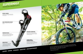 ––	MOUNTAIN
	headsho
k
SuperMax
Ben Cruz in Alsace, France
The Bigger, Badder Lefty.
With the SuperMax We constantly found ourselves intentionally taking
the worse lines (ruts, flat-edged rocks, off cambers) in corners just to see
if we could detect a weak spot…we couldn’t!
—Mountain Bike Action
Hybrid Needle
Bearing System
For maximum control, SuperMax’s
proprietary needle bearing assembly keeps
the suspension smooth , no matter how
hard you brake, corner or land.
60mm Offset
SuperMax’s 60mm offset achieves
the Holy Grail of long travel 29ers
- stable handling at speed and
responsive steering when things
get tight and technical.
Inverted Design
Inverted design is not only stiffer and
stronger, it’s also better lubricated. Gravity
holds lube against the seals and bearings
for longer life and smoother action.
Dual Integrated Crowns
Stiffer and stronger than single crown
set-ups.
Massively Oversized
The SuperMax’s lower leg is 36mm in
diameter, while the upper leg measures a
whopping 46mm for maximum stiffness
and steering precision.
Bigger. Badder.
SuperMax has stiffness and strength that
rivals DH forks, yet is lighter than most all-
mountain forks.
LIGHTER  STIFFer  STRONGER  SMOOTHER  LESS MAINTENANCE
55
 