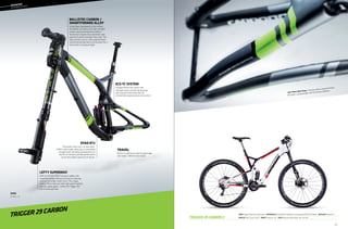 Trigger 29 Carbon 2
––	MOUNTAIN
	
OVERMOUNTAIN
Frame: Trigger 29, BallisTec Hi-MOD Carbon  Suspension R/F: Fox DYAD RT2 (130/80mm) / Lefty SuperMax PBR 130 29 (130mm)  RD/FD/Shift: Shimano XT 
Wheelset: Mavic Crossroc 29 WTS  Brakes: Shimano XT Trail  Color: Magnesium White w/Black, Red - Gloss (01)
trigger 29 carbon
BALLISTEC CARBON /
SMARTFORMED ALLOY
Using fibers developed by the military
for ballistic armoring, this high-strength
carbon construction process yields a
frame that’s lighter than aluminum and
pound-for-pound stronger than steel. The
alloy versions use our ultra sophisticated
SmartFormed aluminum construction for a
frame that’s strong yet light.
ECS-TC SYSTEM
Clamped 15mm thru-axle in the
swingarm pivot and double bearings
seat stay pivot eliminate flex for
unmatched responsiveness and control.
LEFTY SUPERMAX
With its off-the-charts torsional rigidity, the
SuperMax brings unheard-of levels of steering
precision to longer travel 29’ers. The unique
60mm offset improves both high speed stability
and low speed agility - perfect for Trigger 29’s
full-throttle attitude.
TRAVEL
80mm to 130mm on-the-fly adjustable
rear travel / 130mm front travel.
DYAD RT2
The world’s only true 2-in-one shock.
DYAD’s dual modes allow you to completely
change travel, damping and geometry on
the fly for the best possible performance
across the widest spectrum of terrain.
sizes
S, M, L, X
Zero Pivot Seat Stays. Flexing carbon stays eliminate
the pivot, saving weight and increasing stiffness.
61
 