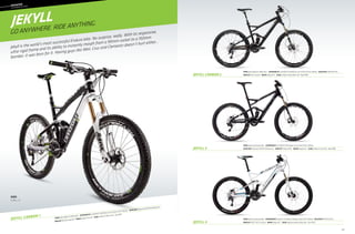 65
			––	MOUNTAIN
	
OVERMOUNTAIN
JEKYLL
JEKYLL CARBON 1
Frame: Jekyll, SmartFormed Alloy  Suspension R/F: Xfusion P1-RL (150mm) / RockShox Sektor TK DPC (150mm)  RD/FD/Shift: SRAM X7/X7/X5 
Wheelset: WTB ST I19 TCS /Formula  Brakes: Magura MT2  Color: Magnesium White w/ Black, Blue - Gloss (WHT)
Frame: Jekyll, SmartFormed Alloy  Suspension R/F: Fox DYAD RT2 (150/90mm) / Fox 34 Float CTD O/C (150mm) 
RD/FD/Shift: Shimano XT/SRAM X7/Shimano SLX  Wheelset: Shimano MT68  Brakes: Magura MT2  Color: Jet Black w/ Gray, Silver - Matte (BBQ)
Frame: Jekyll, BallisTec Hi-MOD Carbon  Suspension R/F: Fox DYAD RT2 (150/90mm) / Fox 34 TALAS CTD O/C (160mm)  RD/FD/Shift: SRAM X9/X7/X9 
Wheelset: Mavic Crosstrail  Brakes: Magura MT4  Color: Jet Black w/ Nearly Black, Gold - Matte (BBQ)
Frame: Jekyll, BallisTec Hi-MOD Carbon  Suspension R/F: Fox DYAD RT2 (150/90mm) / Fox 34 TALAS CTD FIT (160mm)  RD/FD/Shift: Shimano XTR/SRAM X0/Shimano XT 
Wheelset: Reynolds Carbon AM  Brakes: Shimano XTR Trail  Color: Jet Black w/ White, Green - Gloss (BLK)
Jekyll 4
Jekyll 3
Jekyll Carbon 2
GO ANYWHERE. RIDE ANYTHING.
Jekyll is the world’s most successful Enduro bike. No surprise, really. With its responsive,
ultra-rigid frame and its ability to instantly morph from a 90mm rocket to a 150mm
bomber, it was born for it. Having guys like Weir, Cruz and Clementz doesn’t hurt either...
sizes
S, M, L, X
 