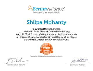 Shilpa Mohanty
is awarded the designation
Certified Scrum Product Owner® on this day,
July 12, 2016, for completing the prescribed requirements
for this certification and is hereby entitled to all privileges
and benefits offered by SCRUM ALLIANCE®.
Certificant ID: 000547288 Certification Expires: 12 July 2018
Certified Scrum Trainer® Chairman of the Board
 