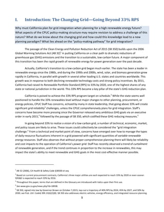  
1	
  
I. Introduction:	
  The	
  Changing	
  Grid—Going	
  Beyond	
  33%	
  RPS	
  
Why	
  must	
  California	
  plan	
  for	
  grid	
  integration	
  when	
  planning	
  for	
  a	
  high	
  renewable	
  energy	
  future?	
  
What	
  aspects	
  of	
  the	
  CPUC	
  policy-­‐making	
  structure	
  may	
  require	
  revision	
  to	
  address	
  a	
  challenge	
  of	
  this	
  
nature?	
  What	
  do	
  we	
  know	
  about	
  the	
  changing	
  grid	
  and	
  how	
  could	
  this	
  knowledge	
  lead	
  to	
  a	
  new	
  
planning	
  paradigm?	
  What	
  lies	
  ahead	
  on	
  the	
  “policy-­‐making	
  pathway”	
  for	
  grid	
  integration?	
  	
  
The	
  passage	
  of	
  the	
  Clean	
  Energy	
  and	
  Pollution	
  Reduction	
  Act	
  of	
  2015	
  (SB	
  350)	
  builds	
  upon	
  the	
  2006	
  
Global	
  Warming	
  Solutions	
  Act	
  (AB	
  32)1
	
  in	
  putting	
  California	
  on	
  a	
  clear	
  path	
  to	
  dramatic	
  reductions	
  of	
  
greenhouse	
  gas	
  (GHG)	
  emissions	
  and	
  the	
  transition	
  to	
  a	
  sustainable,	
  low-­‐carbon	
  future.	
  A	
  major	
  component	
  of	
  
this	
  transition	
  has	
  been	
  the	
  rapid	
  growth	
  of	
  renewable	
  energy	
  for	
  power	
  generation	
  over	
  the	
  past	
  decade.	
  
Actually,	
  California’s	
  transition	
  to	
  a	
  low-­‐carbon	
  grid	
  began	
  much	
  earlier.	
  The	
  state	
  has	
  been	
  a	
  leader	
  in	
  
renewable	
  energy	
  since	
  the	
  1980s,	
  and	
  during	
  the	
  1990s	
  and	
  2000s,	
  wind,	
  solar,	
  and	
  biomass	
  generation	
  grew	
  
rapidly	
  in	
  California,	
  in	
  parallel	
  with	
  growth	
  in	
  several	
  other	
  leading	
  U.S.	
  states	
  and	
  countries	
  worldwide.	
  This	
  
growth	
  was	
  in	
  response	
  to	
  both	
  declining	
  renewable	
  technology	
  costs	
  and	
  strong	
  policy	
  incentives.	
  By	
  2011,	
  
California	
  had	
  raised	
  its	
  Renewable	
  Portfolio	
  Standard	
  (RPS)	
  to	
  33%	
  by	
  2020,	
  one	
  of	
  the	
  highest	
  shares	
  of	
  any	
  
state	
  or	
  national	
  jurisdiction	
  in	
  the	
  world.	
  This	
  33%	
  RPS	
  became	
  a	
  key	
  pillar	
  of	
  the	
  state’s	
  GHG	
  reduction	
  plan.	
  	
  
California	
  is	
  poised	
  to	
  achieve	
  the	
  33%	
  RPS	
  program	
  target	
  on	
  schedule.2
	
  While	
  the	
  state	
  seems	
  well	
  
positioned	
  to	
  handle	
  the	
  33%	
  renewables	
  level	
  without	
  major	
  changes	
  to	
  other	
  planning,	
  procurement,	
  or	
  
energy	
  policies,	
  CPUC	
  Staff	
  has	
  concerns,	
  echoed	
  by	
  many	
  in	
  state	
  leadership,	
  that	
  going	
  above	
  33%	
  will	
  create	
  
significant	
  grid	
  reliability3
	
  challenges,	
  unless	
  the	
  CPUC	
  comprehensively	
  plans	
  for	
  grid	
  integration.	
  Staff’s	
  
concerns	
  have	
  become	
  more	
  pressing	
  since	
  the	
  Governor	
  released	
  very	
  ambitious	
  GHG	
  goals	
  via	
  an	
  executive	
  
order	
  in	
  early	
  2015,4
	
  followed	
  by	
  the	
  passage	
  of	
  SB	
  350,	
  which	
  codified	
  these	
  GHG	
  reducing	
  measures.5
	
  	
  
In	
  going	
  beyond	
  33%	
  to	
  realize	
  a	
  vision	
  of	
  a	
  low-­‐carbon	
  grid,	
  a	
  number	
  of	
  technical,	
  economic,	
  market,	
  
and	
  policy	
  issues	
  are	
  likely	
  to	
  arise.	
  These	
  issues	
  could	
  collectively	
  be	
  considered	
  the	
  “grid	
  integration	
  
challenge.”	
  From	
  a	
  technical	
  and	
  market	
  point	
  of	
  view,	
  concerns	
  have	
  emerged	
  over	
  how	
  to	
  manage	
  the	
  types	
  
of	
  daily	
  resource	
  fluctuations	
  inherent	
  in	
  a	
  grid	
  powered	
  with	
  significant	
  quantities	
  of	
  variable	
  renewable	
  
energy	
  resources.	
  Staff	
  also	
  observes	
  that	
  without	
  proper	
  comprehensive	
  planning	
  there	
  will	
  likely	
  be	
  reliability	
  
and	
  cost	
  impacts	
  to	
  the	
  operation	
  of	
  California’s	
  power	
  grid.	
  Staff	
  has	
  recently	
  observed	
  a	
  trend	
  of	
  curtailment	
  
of	
  renewable	
  generation,	
  and	
  if	
  the	
  trend	
  continues	
  in	
  proportion	
  to	
  the	
  increase	
  in	
  renewables,	
  this	
  may	
  
impact	
  the	
  state’s	
  ability	
  to	
  meet	
  renewable	
  and	
  GHG	
  goals	
  in	
  the	
  most	
  cost-­‐effective	
  manner	
  possible.	
  	
  
	
  	
  	
  	
  	
  	
  	
  	
  	
  	
  	
  	
  	
  	
  	
  	
  	
  	
  	
  	
  	
  	
  	
  	
  	
  	
  	
  	
  	
  	
  	
  	
  	
  	
  	
  	
  	
  	
  	
  	
  	
  	
  	
  	
  	
  	
  	
  	
  	
  	
  	
  	
  	
  	
  	
  	
  	
  	
  	
  	
  
1
	
  AB	
  32	
  (2006),	
  CA	
  Health	
  &	
  Safety	
  Code	
  §38500	
  et	
  seq.	
  
2
	
  Based	
  on	
  current	
  procurement	
  contracts,	
  California’s	
  three	
  major	
  utilities	
  are	
  each	
  expected	
  to	
  reach	
  33%	
  by	
  2020	
  or	
  even	
  sooner.	
  
SDG&E	
  is	
  expected	
  to	
  reach	
  33%	
  by	
  2016.	
  
3
	
  Throughout	
  this	
  paper,	
  terms	
  that	
  are	
  defined	
  in	
  the	
  Glossary	
  are	
  introduced	
  with	
  italics	
  upon	
  their	
  first	
  use.	
  
4
	
  See	
  www.gov.ca.gov/news.php?id=18938.	
  	
  
5
	
  SB	
  350,	
  signed	
  into	
  law	
  by	
  Governor	
  Brown	
  on	
  October	
  7,2015,	
  lays	
  out	
  a	
  trajectory	
  of	
  40%	
  RPS	
  by	
  2024,	
  45%	
  by	
  2027,	
  and	
  50%	
  by	
  
2030;	
  see	
  Pub.	
  Util.	
  Code§	
  399.15(b)(2)(B).	
  SB	
  350	
  also	
  addresses	
  electric	
  vehicles,	
  energy	
  efficiency,	
  and	
  integrated	
  resource	
  planning.	
  
 