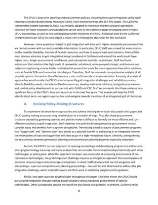  
2	
  
The	
  CPUC’s	
  long-­‐term	
  planning	
  and	
  procurement	
  policies,	
  including	
  those	
  governing	
  both	
  utility-­‐scale	
  
resources	
  and	
  distributed	
  energy	
  resources	
  (DERs),	
  have	
  evolved	
  to	
  meet	
  the	
  33%	
  RPS	
  target.	
  The	
  California	
  
Independent	
  System	
  Operator	
  (CAISO)	
  has	
  similarly	
  adapted	
  its	
  electricity	
  markets	
  and	
  grid	
  operations.	
  
Evidence	
  for	
  these	
  evolutions	
  and	
  adaptations	
  can	
  be	
  seen	
  in	
  the	
  extensive	
  scope	
  of	
  ongoing	
  work	
  in	
  many	
  
CPUC	
  proceedings,	
  as	
  well	
  as	
  new	
  and	
  ongoing	
  market	
  initiatives	
  by	
  CAISO.	
  Analytical	
  work	
  by	
  the	
  California	
  
Energy	
  Commission	
  (CEC)	
  has	
  also	
  played	
  a	
  major	
  role	
  in	
  helping	
  the	
  state	
  plan	
  for	
  this	
  evolution.	
  
However,	
  many	
  questions	
  related	
  to	
  grid	
  integration	
  will	
  arise	
  with	
  higher	
  renewable	
  procurement	
  that	
  
we	
  cannot	
  answer	
  with	
  currently	
  available	
  information.	
  In	
  particular,	
  CPUC	
  Staff	
  sees	
  a	
  need	
  for	
  more	
  analysis	
  
on	
  the	
  need	
  for	
  flexibility,	
  the	
  role	
  of	
  flexible	
  resources,	
  and	
  how	
  to	
  ensure	
  least-­‐cost	
  solutions.	
  Many	
  of	
  the	
  
most	
  obvious	
  solutions	
  to	
  grid	
  integration	
  being	
  considered	
  in	
  California	
  and	
  around	
  the	
  world	
  could	
  have	
  
higher	
  costs,	
  longer	
  procurement	
  timeframes,	
  and	
  sub-­‐optimal	
  markets.	
  In	
  particular,	
  Staff	
  has	
  found	
  
indications	
  that	
  solutions	
  like	
  high	
  levels	
  of	
  renewable	
  curtailment,	
  more	
  pumped	
  storage,	
  and	
  transmission	
  
system	
  strengthening	
  may	
  be	
  better	
  understood	
  at	
  present	
  but	
  could	
  be	
  more	
  expensive	
  than	
  other	
  solutions,	
  
such	
  as	
  flexible	
  DERs	
  and	
  innovative	
  rate	
  designs.	
  Therefore,	
  Staff	
  recommends	
  comprehensive	
  analysis	
  of	
  all	
  
possible	
  options,	
  focused	
  on	
  the	
  effectiveness,	
  costs,	
  and	
  timescale	
  of	
  implementation.	
  A	
  variety	
  of	
  analytical	
  
approaches	
  would	
  enable	
  the	
  CPUC	
  to	
  better	
  quantify	
  grid	
  integration	
  challenges	
  and	
  reliability	
  concerns,	
  
identify	
  flexibility	
  needs,	
  characterize	
  flexible	
  resources,	
  develop	
  least-­‐cost	
  solutions,	
  and	
  guide	
  procurement	
  
and	
  market	
  policy	
  development	
  in	
  partnership	
  with	
  CAISO	
  and	
  CEC.	
  Staff	
  recommends	
  that	
  these	
  analyses	
  be	
  a	
  
significant	
  focus	
  of	
  the	
  CPUC’s	
  time	
  and	
  resources	
  in	
  the	
  next	
  five	
  years.	
  This	
  analysis	
  will	
  help	
  the	
  CPUC	
  
identify	
  short-­‐term,	
  no	
  regrets	
  approaches,	
  and	
  navigate	
  towards	
  the	
  vision	
  of	
  an	
  integrated	
  grid	
  of	
  the	
  future.	
  
A. Revising	
  Policy-­‐Making	
  Structures	
  	
  
To	
  implement	
  the	
  short-­‐term	
  approaches	
  and	
  achieve	
  the	
  long-­‐term	
  vision	
  discussed	
  in	
  this	
  paper,	
  the	
  
CPUC’s	
  policy	
  making	
  structures	
  may	
  need	
  revision	
  in	
  a	
  number	
  of	
  ways.	
  First,	
  the	
  siloed	
  procurement	
  
structure	
  created	
  by	
  governing	
  statutes	
  and	
  policies	
  makes	
  it	
  difficult	
  to	
  identify	
  the	
  most	
  efficient	
  and	
  cost-­‐
effective	
  solutions	
  to	
  grid	
  integration.	
  Staff	
  observes	
  that	
  policies	
  directing	
  resource	
  procurement	
  should	
  
consider	
  costs	
  and	
  benefits	
  from	
  a	
  system	
  perspective.	
  The	
  existing	
  siloed	
  structure	
  of	
  procurement	
  programs	
  
into	
  “supply	
  side”	
  and	
  “demand	
  side”	
  also	
  stands	
  as	
  a	
  possible	
  barrier	
  to	
  addressing	
  in	
  an	
  integrated	
  manner	
  
the	
  mismatches	
  of	
  load	
  and	
  supply	
  that	
  will	
  likely	
  occur	
  in	
  a	
  high-­‐renewables	
  future.	
  Similarly,	
  strengthening	
  
the	
  relationship	
  between	
  generation	
  planning	
  and	
  transmission	
  planning	
  becomes	
  especially	
  important.	
  	
  
Second,	
  the	
  CPUC’s	
  current	
  approach	
  of	
  opening	
  proceedings	
  and	
  developing	
  programs	
  to	
  address	
  one	
  
emerging	
  technology	
  area	
  may	
  not	
  invite	
  analysis	
  that	
  can	
  consider	
  the	
  interrelationships	
  holistically	
  with	
  other	
  
technologies	
  or	
  policy	
  goals.	
  While	
  this	
  approach	
  has	
  been	
  very	
  successful	
  at	
  increasing	
  procurement	
  of	
  pre-­‐
commercial	
  technologies,	
  the	
  grid	
  integration	
  challenge	
  requires	
  an	
  integrative	
  approach	
  that	
  encompasses	
  all	
  
potential	
  resource	
  types	
  and	
  encourages	
  comparison.	
  In	
  short,	
  Staff	
  observes	
  that	
  current	
  programs	
  and	
  
proceedings—even	
  our	
  comprehensive	
  planning	
  proceedings—may	
  not	
  be	
  well	
  structured	
  to	
  address	
  the	
  grid	
  
integration	
  challenge,	
  which	
  implicates	
  nearly	
  all	
  CPUC	
  work	
  in	
  electricity	
  programs	
  and	
  regulation.	
  	
  
Finally,	
  one	
  open	
  question	
  touched	
  upon	
  throughout	
  this	
  paper	
  is	
  to	
  what	
  extent	
  the	
  CPUC	
  should	
  
pursue	
  grid	
  integration	
  through	
  market-­‐based	
  solutions	
  versus	
  mandated	
  procurement	
  of	
  specific	
  
technologies.	
  Other	
  jurisdictions	
  around	
  the	
  world	
  are	
  also	
  facing	
  this	
  question.	
  At	
  present,	
  California	
  relies	
  
 
