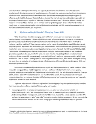  
3	
  
upon	
  markets	
  to	
  set	
  the	
  price	
  for	
  energy	
  and	
  capacity,	
  but	
  federal	
  and	
  state	
  laws	
  and	
  CPUC	
  decisions	
  
simultaneously	
  direct	
  procurement	
  of	
  specific	
  resources.	
  The	
  state	
  has	
  used	
  command	
  and	
  control	
  regulatory	
  
structures	
  when	
  it	
  was	
  concerned	
  that	
  markets	
  alone	
  would	
  not	
  sufficiently	
  balance	
  competing	
  goals	
  of	
  
efficiency	
  and	
  reliability.	
  Because	
  the	
  state	
  further	
  decided	
  that	
  markets	
  alone	
  should	
  not	
  be	
  responsible	
  for	
  
ensuring	
  sufficient	
  resource	
  supplies	
  or	
  diversity,	
  as	
  evidenced	
  by	
  the	
  state’s	
  Resource	
  Adequacy	
  policy,	
  it	
  is	
  
harder	
  to	
  conceive	
  of	
  how	
  markets	
  can	
  be	
  primary	
  tools	
  for	
  grid	
  integration.	
  On	
  the	
  other	
  hand,	
  markets	
  
clearly	
  have	
  an	
  important	
  role	
  to	
  play	
  in	
  the	
  grid	
  integration	
  challenge,	
  and	
  this	
  paper	
  discusses	
  a	
  variety	
  of	
  
market-­‐based	
  mechanisms	
  for	
  grid	
  integration.	
  	
  
B. Understanding	
  California’s	
  Changing	
  Power	
  Grid	
  
What	
  do	
  we	
  know	
  about	
  the	
  changing	
  grid?	
  California’s	
  power	
  grid	
  has	
  undergone	
  fairly	
  rapid	
  
transformations	
  in	
  recent	
  years.	
  These	
  transformations	
  have	
  affected	
  all	
  aspects	
  of	
  the	
  grid,	
  including	
  the	
  
generating	
  resources	
  that	
  serve	
  load,	
  the	
  transmission	
  and	
  distribution	
  system	
  that	
  moves	
  electricity	
  to	
  
customers,	
  and	
  the	
  load	
  itself.	
  These	
  transformations	
  can	
  be	
  traced	
  directly	
  to	
  California’s	
  RPS	
  and	
  preferred	
  
resources	
  policies.	
  Before	
  the	
  RPS,	
  California’s	
  grid	
  used	
  moderate	
  amounts	
  of	
  renewable	
  generation,	
  coming	
  
mostly	
  from	
  large	
  hydropower,	
  biomass	
  and	
  geothermal	
  generators.	
  To	
  reach	
  the	
  RPS	
  target	
  of	
  33%	
  by	
  2020,	
  
California	
  has	
  embarked	
  upon	
  a	
  massive	
  infrastructure	
  campaign	
  over	
  the	
  past	
  decade	
  to	
  add	
  renewable	
  
generating	
  capacity	
  to	
  the	
  grid,	
  much	
  of	
  it	
  wind	
  and	
  solar.	
  This	
  has	
  included	
  significant	
  new	
  transmission	
  
projects	
  to	
  deliver	
  renewable	
  energy	
  as	
  well.	
  In	
  parallel,	
  California’s	
  preferred	
  resources	
  policies,	
  which	
  have	
  
enabled	
  the	
  CPUC	
  to	
  follow	
  a	
  loading	
  order6
	
  in	
  procuring	
  additional	
  resources,	
  have	
  meant	
  that	
  higher	
  priority	
  
has	
  been	
  given	
  to	
  procuring	
  all	
  available	
  and	
  cost-­‐effective	
  energy	
  efficiency	
  (EE),	
  demand	
  response	
  (DR),	
  and	
  
distributed	
  generation	
  (DG).	
  	
  
In	
  addition	
  to	
  the	
  RPS	
  and	
  preferred	
  resources	
  policies,	
  the	
  implementation	
  of	
  a	
  wide	
  variety	
  of	
  other	
  
renewable-­‐energy	
  and	
  load-­‐modifying	
  policies	
  has	
  had	
  a	
  profound	
  effect	
  on	
  California’s	
  power	
  system,	
  
including	
  net	
  energy	
  metering	
  (NEM),	
  the	
  California	
  Solar	
  Initiative	
  (CSI),	
  the	
  Self-­‐Generation	
  Incentive	
  Program	
  
(SGIP),	
  and	
  the	
  federal	
  Production	
  Tax	
  Credit	
  and	
  Investment	
  Tax	
  Credit.	
  These	
  policies	
  created	
  stronger	
  
economic	
  incentives	
  for	
  customer-­‐installed	
  DG	
  for	
  both	
  commercial	
  and	
  residential	
  customers,	
  and	
  especially	
  
incentivized	
  distributed	
  solar	
  resources.	
  	
  
Together,	
  these	
  policies	
  have	
  led	
  to	
  a	
  grid	
  that	
  is	
  becoming	
  physically	
  and	
  operationally	
  very	
  different	
  
from	
  historical	
  patterns.	
  Some	
  aspects	
  of	
  this	
  changing	
  grid	
  include:	
  	
  
• Increasing	
  quantities	
  of	
  variable	
  renewable	
  resources,	
  i.e.,	
  wind	
  and	
  solar,	
  most	
  of	
  which	
  is	
  not	
  
dispatchable	
  by	
  the	
  CAISO,	
  are	
  coming	
  online.	
  While	
  most	
  of	
  the	
  existing	
  pre-­‐RPS	
  renewable	
  generation	
  
fleet	
  was	
  dispatchable	
  hydro-­‐power,	
  geothermal	
  and	
  biomass,	
  much	
  of	
  the	
  added	
  capacity	
  under	
  the	
  RPS	
  
has	
  been	
  variable	
  resources	
  with	
  “must-­‐take”	
  contracts,	
  meaning	
  that	
  these	
  resources	
  do	
  not	
  economically	
  
bid	
  into	
  the	
  wholesale	
  market,	
  and	
  thus	
  their	
  energy	
  goes	
  onto	
  the	
  grid	
  whenever	
  they	
  can	
  generate.	
  	
  
	
  	
  	
  	
  	
  	
  	
  	
  	
  	
  	
  	
  	
  	
  	
  	
  	
  	
  	
  	
  	
  	
  	
  	
  	
  	
  	
  	
  	
  	
  	
  	
  	
  	
  	
  	
  	
  	
  	
  	
  	
  	
  	
  	
  	
  	
  	
  	
  	
  	
  	
  	
  	
  	
  	
  	
  	
  	
  	
  	
  
6
	
  The	
  loading	
  order	
  describes	
  the	
  priority	
  sequence	
  for	
  actions	
  to	
  address	
  increasing	
  energy	
  needs.	
  For	
  more	
  information	
  see	
  the	
  Energy	
  
Action	
  Plan,	
  2005,	
  available	
  at:	
  docs.cpuc.ca.gov/published//REPORT/51604.htm.	
  	
  
 