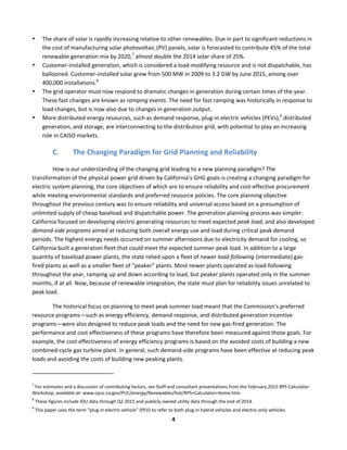  
4	
  
• The	
  share	
  of	
  solar	
  is	
  rapidly	
  increasing	
  relative	
  to	
  other	
  renewables.	
  Due	
  in	
  part	
  to	
  significant	
  reductions	
  in	
  
the	
  cost	
  of	
  manufacturing	
  solar	
  photovoltaic	
  (PV)	
  panels,	
  solar	
  is	
  forecasted	
  to	
  contribute	
  45%	
  of	
  the	
  total	
  
renewable	
  generation	
  mix	
  by	
  2020,7
	
  almost	
  double	
  the	
  2014	
  solar	
  share	
  of	
  25%.	
  
• Customer-­‐installed	
  generation,	
  which	
  is	
  considered	
  a	
  load-­‐modifying	
  resource	
  and	
  is	
  not	
  dispatchable,	
  has	
  
ballooned.	
  Customer-­‐installed	
  solar	
  grew	
  from	
  500	
  MW	
  in	
  2009	
  to	
  3.2	
  GW	
  by	
  June	
  2015,	
  among	
  over	
  
400,000	
  installations.8	
  
	
  
• The	
  grid	
  operator	
  must	
  now	
  respond	
  to	
  dramatic	
  changes	
  in	
  generation	
  during	
  certain	
  times	
  of	
  the	
  year.	
  
These	
  fast	
  changes	
  are	
  known	
  as	
  ramping	
  events.	
  The	
  need	
  for	
  fast	
  ramping	
  was	
  historically	
  in	
  response	
  to	
  
load	
  changes,	
  but	
  is	
  now	
  also	
  due	
  to	
  changes	
  in	
  generation	
  output.	
  	
  
• More	
  distributed	
  energy	
  resources,	
  such	
  as	
  demand	
  response,	
  plug-­‐in	
  electric	
  vehicles	
  (PEVs),9
	
  distributed	
  
generation,	
  and	
  storage,	
  are	
  interconnecting	
  to	
  the	
  distribution	
  grid,	
  with	
  potential	
  to	
  play	
  an	
  increasing	
  
role	
  in	
  CAISO	
  markets.	
  	
  
C. The	
  Changing	
  Paradigm	
  for	
  Grid	
  Planning	
  and	
  Reliability	
  	
  
How	
  is	
  our	
  understanding	
  of	
  the	
  changing	
  grid	
  leading	
  to	
  a	
  new	
  planning	
  paradigm?	
  The	
  
transformation	
  of	
  the	
  physical	
  power	
  grid	
  driven	
  by	
  California’s	
  GHG	
  goals	
  is	
  creating	
  a	
  changing	
  paradigm	
  for	
  
electric	
  system	
  planning,	
  the	
  core	
  objectives	
  of	
  which	
  are	
  to	
  ensure	
  reliability	
  and	
  cost-­‐effective	
  procurement	
  
while	
  meeting	
  environmental	
  standards	
  and	
  preferred	
  resource	
  policies.	
  The	
  core	
  planning	
  objective	
  
throughout	
  the	
  previous	
  century	
  was	
  to	
  ensure	
  reliability	
  and	
  universal	
  access	
  based	
  on	
  a	
  presumption	
  of	
  
unlimited	
  supply	
  of	
  cheap	
  baseload	
  and	
  dispatchable	
  power.	
  The	
  generation	
  planning	
  process	
  was	
  simpler:	
  
California	
  focused	
  on	
  developing	
  electric	
  generating	
  resources	
  to	
  meet	
  expected	
  peak	
  load,	
  and	
  also	
  developed	
  
demand-­‐side	
  programs	
  aimed	
  at	
  reducing	
  both	
  overall	
  energy	
  use	
  and	
  load	
  during	
  critical	
  peak	
  demand	
  
periods.	
  The	
  highest	
  energy	
  needs	
  occurred	
  on	
  summer	
  afternoons	
  due	
  to	
  electricity	
  demand	
  for	
  cooling,	
  so	
  
California	
  built	
  a	
  generation	
  fleet	
  that	
  could	
  meet	
  the	
  expected	
  summer	
  peak	
  load.	
  In	
  addition	
  to	
  a	
  large	
  
quantity	
  of	
  baseload	
  power	
  plants,	
  the	
  state	
  relied	
  upon	
  a	
  fleet	
  of	
  newer	
  load-­‐following	
  (intermediate)	
  gas-­‐
fired	
  plants	
  as	
  well	
  as	
  a	
  smaller	
  fleet	
  of	
  “peaker”	
  plants.	
  Most	
  newer	
  plants	
  operated	
  as	
  load-­‐following	
  
throughout	
  the	
  year,	
  ramping	
  up	
  and	
  down	
  according	
  to	
  load,	
  but	
  peaker	
  plants	
  operated	
  only	
  in	
  the	
  summer	
  
months,	
  if	
  at	
  all.	
  Now,	
  because	
  of	
  renewable	
  integration,	
  the	
  state	
  must	
  plan	
  for	
  reliability	
  issues	
  unrelated	
  to	
  
peak	
  load.	
  	
  
The	
  historical	
  focus	
  on	
  planning	
  to	
  meet	
  peak	
  summer	
  load	
  meant	
  that	
  the	
  Commission’s	
  preferred	
  
resource	
  programs—such	
  as	
  energy	
  efficiency,	
  demand	
  response,	
  and	
  distributed	
  generation	
  incentive	
  
programs—were	
  also	
  designed	
  to	
  reduce	
  peak	
  loads	
  and	
  the	
  need	
  for	
  new	
  gas-­‐fired	
  generation.	
  The	
  
performance	
  and	
  cost	
  effectiveness	
  of	
  these	
  programs	
  have	
  therefore	
  been	
  measured	
  against	
  those	
  goals.	
  For	
  
example,	
  the	
  cost	
  effectiveness	
  of	
  energy	
  efficiency	
  programs	
  is	
  based	
  on	
  the	
  avoided	
  costs	
  of	
  building	
  a	
  new	
  
combined-­‐cycle	
  gas	
  turbine	
  plant.	
  In	
  general,	
  such	
  demand-­‐side	
  programs	
  have	
  been	
  effective	
  at	
  reducing	
  peak	
  
loads	
  and	
  avoiding	
  the	
  costs	
  of	
  building	
  new	
  peaking	
  plants.	
  	
  
	
  	
  	
  	
  	
  	
  	
  	
  	
  	
  	
  	
  	
  	
  	
  	
  	
  	
  	
  	
  	
  	
  	
  	
  	
  	
  	
  	
  	
  	
  	
  	
  	
  	
  	
  	
  	
  	
  	
  	
  	
  	
  	
  	
  	
  	
  	
  	
  	
  	
  	
  	
  	
  	
  	
  	
  	
  	
  	
  	
  
7
	
  For	
  estimates	
  and	
  a	
  discussion	
  of	
  contributing	
  factors,	
  see	
  Staff	
  and	
  consultant	
  presentations	
  from	
  the	
  February	
  2015	
  RPS	
  Calculator	
  
Workshop,	
  available	
  at:	
  www.cpuc.ca.gov/PUC/energy/Renewables/hot/RPS+Calculator+Home.htm.	
  
8
	
  These	
  figures	
  include	
  IOU	
  data	
  through	
  Q2	
  2015	
  and	
  publicly	
  owned	
  utility	
  data	
  through	
  the	
  end	
  of	
  2014.	
  
9
	
  This	
  paper	
  uses	
  the	
  term	
  “plug-­‐in	
  electric	
  vehicle”	
  (PEV)	
  to	
  refer	
  to	
  both	
  plug-­‐in	
  hybrid	
  vehicles	
  and	
  electric-­‐only	
  vehicles.	
  
 
