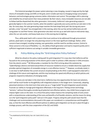  
5	
  
This	
  historical	
  paradigm	
  for	
  power	
  system	
  planning	
  is	
  now	
  changing,	
  caused	
  in	
  large	
  part	
  by	
  the	
  high	
  
shares	
  of	
  renewable	
  energy	
  and	
  DERs	
  on	
  the	
  grid,	
  and	
  in	
  smaller	
  part	
  due	
  to	
  changing	
  energy-­‐consumption	
  
behaviors	
  and	
  technologies	
  giving	
  customers	
  better	
  information	
  and	
  control.	
  This	
  paradigm	
  shift	
  in	
  planning	
  
and	
  reliability	
  has	
  arrived	
  sooner	
  than	
  many	
  predicted.	
  By	
  their	
  nature,	
  many	
  renewable	
  resources	
  are	
  not	
  able	
  
to	
  follow	
  load	
  (be	
  dispatched)	
  like	
  other	
  generators.	
  Fortunately,	
  California’s	
  solar	
  generating	
  output	
  is	
  
generally	
  highest	
  in	
  the	
  summer	
  months,	
  when	
  the	
  weather	
  is	
  generally	
  very	
  sunny	
  and	
  the	
  sun	
  sets	
  later	
  in	
  the	
  
day.	
  On	
  many	
  days,	
  the	
  solar	
  generating	
  shape	
  matches	
  the	
  load	
  shape	
  fairly	
  well.	
  But	
  during	
  very	
  warm	
  
periods,	
  a	
  new	
  “net	
  peak”	
  has	
  emerged	
  later	
  in	
  the	
  evening,	
  when	
  the	
  sun	
  has	
  set	
  but	
  Californians	
  are	
  still	
  
using	
  power	
  to	
  cool	
  their	
  homes.	
  Solar	
  generation	
  also	
  does	
  not	
  line	
  up	
  as	
  well	
  with	
  load	
  on	
  mild	
  winter	
  days,	
  
when	
  the	
  sun	
  sets	
  earlier,	
  and	
  heavy	
  loads	
  occur	
  in	
  the	
  evening	
  due	
  to	
  lighting.	
  	
  
Thus,	
  while	
  peak	
  load	
  is	
  still	
  a	
  concern	
  that	
  must	
  continue	
  to	
  be	
  addressed	
  through	
  procurement	
  
policies,	
  peak	
  load	
  is	
  no	
  longer	
  the	
  only	
  planning	
  concern	
  or	
  the	
  most	
  significant	
  challenge.	
  Rather,	
  other	
  
concerns	
  have	
  emerged,	
  including	
  ramping,	
  over-­‐generation,	
  and	
  the	
  need	
  for	
  ancillary	
  services.	
  Central	
  to	
  
these	
  concerns	
  is	
  the	
  issue	
  of	
  flexibility—i.e.,	
  the	
  ability	
  of	
  both	
  generation	
  and	
  load	
  to	
  respond	
  quickly	
  and	
  in	
  
sufficient	
  magnitude	
  to	
  balance	
  out	
  swings	
  in	
  variable	
  renewable	
  generation.	
  
D. Policy-­‐Making	
  along	
  the	
  “Grid	
  Integration	
  Policy	
  Pathway”	
  
What	
  lies	
  ahead	
  on	
  the	
  policy-­‐making	
  path	
  for	
  grid	
  integration?	
  It	
  is	
  now	
  clear	
  that	
  California	
  will	
  be	
  
focused	
  on	
  the	
  continuing	
  evolution	
  of	
  the	
  electric	
  grid	
  in	
  order	
  to	
  achieve	
  a	
  40%	
  reduction	
  in	
  GHG	
  emissions	
  
from	
  the	
  electric	
  sector.10
	
  SB	
  350	
  provides	
  a	
  mandate	
  for	
  the	
  CPUC	
  to	
  bring	
  about	
  this	
  evolution	
  by	
  
“[i]dentify[ing]	
  a	
  diverse	
  and	
  balanced	
  portfolio	
  of	
  resources	
  needed	
  to	
  ensure	
  a	
  reliable	
  electricity	
  supply	
  that	
  
provides	
  optimal	
  integration	
  of	
  renewable	
  energy	
  in	
  a	
  cost-­‐effective	
  manner.”11
	
  However,	
  as	
  already	
  noted,	
  it	
  
is	
  not	
  clear	
  to	
  Staff	
  whether	
  the	
  current	
  structure	
  of	
  policymaking	
  at	
  the	
  CPUC	
  is	
  well-­‐equipped	
  to	
  deal	
  with	
  a	
  
challenge	
  of	
  this	
  nature	
  and	
  magnitude,	
  and	
  this	
  may	
  handicap	
  the	
  speed	
  and	
  efficiency	
  at	
  which	
  policies	
  and	
  
programs	
  respond	
  to	
  indications	
  of	
  emerging	
  needs.	
  	
  
If	
  actions	
  are	
  not	
  taken	
  in	
  the	
  short-­‐term,	
  California	
  may	
  miss	
  opportunities	
  for	
  least-­‐cost	
  solutions,	
  
and	
  it	
  will	
  be	
  much	
  harder	
  to	
  thoughtfully	
  craft	
  integrated	
  solutions	
  in	
  the	
  longer-­‐term.	
  Conversely,	
  adopting	
  
piecemeal	
  solutions	
  in	
  the	
  short-­‐term	
  that	
  some	
  see	
  as	
  a	
  “magic	
  bullet”	
  for	
  grid	
  integration	
  would	
  similarly	
  
frustrate	
  our	
  ability	
  to	
  manage	
  grid	
  integration	
  effectively	
  in	
  the	
  long-­‐term.	
  Picking	
  certain	
  technology	
  
“winners,”	
  without	
  thoroughly	
  considering	
  all	
  potential	
  cost-­‐effective	
  options,	
  may	
  inhibit	
  future	
  progress	
  and	
  
impose	
  higher	
  costs	
  on	
  the	
  state.	
  It	
  is	
  critical	
  that	
  policy-­‐makers	
  balance	
  the	
  competing	
  needs	
  of	
  early	
  action	
  
with	
  a	
  comprehensive	
  understanding	
  of	
  the	
  costs	
  and	
  benefits	
  of	
  all	
  feasible	
  solutions,	
  and	
  the	
  means	
  for	
  doing	
  
so	
  is	
  the	
  “grid	
  integration	
  policy	
  path”	
  laid	
  out	
  in	
  this	
  paper.	
  Progress	
  along	
  this	
  path	
  would	
  mean	
  that	
  the	
  
challenges	
  and	
  recommendations	
  discussed	
  in	
  this	
  paper	
  are	
  considered	
  in	
  a	
  comprehensive	
  and	
  thoughtful	
  
way,	
  so	
  that	
  the	
  most	
  effective	
  and	
  efficient	
  policies	
  to	
  address	
  grid	
  integration	
  can	
  be	
  put	
  in	
  place	
  through	
  a	
  
strategic	
  process,	
  with	
  the	
  close	
  cooperation	
  of	
  the	
  CEC	
  and	
  CAISO.	
  	
  
	
  	
  	
  	
  	
  	
  	
  	
  	
  	
  	
  	
  	
  	
  	
  	
  	
  	
  	
  	
  	
  	
  	
  	
  	
  	
  	
  	
  	
  	
  	
  	
  	
  	
  	
  	
  	
  	
  	
  	
  	
  	
  	
  	
  	
  	
  	
  	
  	
  	
  	
  	
  	
  	
  	
  	
  	
  	
  	
  	
  
10
	
  As	
  established	
  by	
  SB	
  350	
  (2015),	
  Pub.	
  Util.	
  Code	
  §	
  454.51	
  et	
  seq.	
  
11
	
  Id.	
  	
  
 