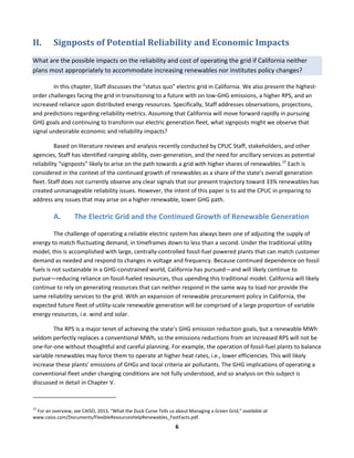  
6	
  
II. Signposts	
  of	
  Potential	
  Reliability	
  and	
  Economic	
  Impacts	
  
What	
  are	
  the	
  possible	
  impacts	
  on	
  the	
  reliability	
  and	
  cost	
  of	
  operating	
  the	
  grid	
  if	
  California	
  neither	
  
plans	
  most	
  appropriately	
  to	
  accommodate	
  increasing	
  renewables	
  nor	
  institutes	
  policy	
  changes?	
  	
  
In	
  this	
  chapter,	
  Staff	
  discusses	
  the	
  “status	
  quo”	
  electric	
  grid	
  in	
  California.	
  We	
  also	
  present	
  the	
  highest-­‐
order	
  challenges	
  facing	
  the	
  grid	
  in	
  transitioning	
  to	
  a	
  future	
  with	
  on	
  low-­‐GHG	
  emissions,	
  a	
  higher	
  RPS,	
  and	
  an	
  
increased	
  reliance	
  upon	
  distributed	
  energy	
  resources.	
  Specifically,	
  Staff	
  addresses	
  observations,	
  projections,	
  
and	
  predictions	
  regarding	
  reliability	
  metrics.	
  Assuming	
  that	
  California	
  will	
  move	
  forward	
  rapidly	
  in	
  pursuing	
  
GHG	
  goals	
  and	
  continuing	
  to	
  transform	
  our	
  electric	
  generation	
  fleet,	
  what	
  signposts	
  might	
  we	
  observe	
  that	
  
signal	
  undesirable	
  economic	
  and	
  reliability	
  impacts?	
  	
  
Based	
  on	
  literature	
  reviews	
  and	
  analysis	
  recently	
  conducted	
  by	
  CPUC	
  Staff,	
  stakeholders,	
  and	
  other	
  
agencies,	
  Staff	
  has	
  identified	
  ramping	
  ability,	
  over-­‐generation,	
  and	
  the	
  need	
  for	
  ancillary	
  services	
  as	
  potential	
  
reliability	
  “signposts”	
  likely	
  to	
  arise	
  on	
  the	
  path	
  towards	
  a	
  grid	
  with	
  higher	
  shares	
  of	
  renewables.12
	
  Each	
  is	
  
considered	
  in	
  the	
  context	
  of	
  the	
  continued	
  growth	
  of	
  renewables	
  as	
  a	
  share	
  of	
  the	
  state’s	
  overall	
  generation	
  
fleet.	
  Staff	
  does	
  not	
  currently	
  observe	
  any	
  clear	
  signals	
  that	
  our	
  present	
  trajectory	
  toward	
  33%	
  renewables	
  has	
  
created	
  unmanageable	
  reliability	
  issues.	
  However,	
  the	
  intent	
  of	
  this	
  paper	
  is	
  to	
  aid	
  the	
  CPUC	
  in	
  preparing	
  to	
  
address	
  any	
  issues	
  that	
  may	
  arise	
  on	
  a	
  higher	
  renewable,	
  lower	
  GHG	
  path.	
  
A. The	
  Electric	
  Grid	
  and	
  the	
  Continued	
  Growth	
  of	
  Renewable	
  Generation	
  	
  
The	
  challenge	
  of	
  operating	
  a	
  reliable	
  electric	
  system	
  has	
  always	
  been	
  one	
  of	
  adjusting	
  the	
  supply	
  of	
  
energy	
  to	
  match	
  fluctuating	
  demand,	
  in	
  timeframes	
  down	
  to	
  less	
  than	
  a	
  second.	
  Under	
  the	
  traditional	
  utility	
  
model,	
  this	
  is	
  accomplished	
  with	
  large,	
  centrally-­‐controlled	
  fossil-­‐fuel	
  powered	
  plants	
  that	
  can	
  match	
  customer	
  
demand	
  as	
  needed	
  and	
  respond	
  to	
  changes	
  in	
  voltage	
  and	
  frequency.	
  Because	
  continued	
  dependence	
  on	
  fossil	
  
fuels	
  is	
  not	
  sustainable	
  in	
  a	
  GHG-­‐constrained	
  world,	
  California	
  has	
  pursued—and	
  will	
  likely	
  continue	
  to	
  
pursue—reducing	
  reliance	
  on	
  fossil-­‐fueled	
  resources,	
  thus	
  upending	
  this	
  traditional	
  model.	
  California	
  will	
  likely	
  
continue	
  to	
  rely	
  on	
  generating	
  resources	
  that	
  can	
  neither	
  respond	
  in	
  the	
  same	
  way	
  to	
  load	
  nor	
  provide	
  the	
  
same	
  reliability	
  services	
  to	
  the	
  grid.	
  With	
  an	
  expansion	
  of	
  renewable	
  procurement	
  policy	
  in	
  California,	
  the	
  
expected	
  future	
  fleet	
  of	
  utility-­‐scale	
  renewable	
  generation	
  will	
  be	
  comprised	
  of	
  a	
  large	
  proportion	
  of	
  variable	
  
energy	
  resources,	
  i.e.	
  wind	
  and	
  solar.	
  
The	
  RPS	
  is	
  a	
  major	
  tenet	
  of	
  achieving	
  the	
  state’s	
  GHG	
  emission	
  reduction	
  goals,	
  but	
  a	
  renewable	
  MWh	
  
seldom	
  perfectly	
  replaces	
  a	
  conventional	
  MWh,	
  so	
  the	
  emissions	
  reductions	
  from	
  an	
  increased	
  RPS	
  will	
  not	
  be	
  
one-­‐for-­‐one	
  without	
  thoughtful	
  and	
  careful	
  planning.	
  For	
  example,	
  the	
  operation	
  of	
  fossil-­‐fuel	
  plants	
  to	
  balance	
  
variable	
  renewables	
  may	
  force	
  them	
  to	
  operate	
  at	
  higher	
  heat	
  rates,	
  i.e.,	
  lower	
  efficiencies.	
  This	
  will	
  likely	
  
increase	
  these	
  plants’	
  emissions	
  of	
  GHGs	
  and	
  local	
  criteria	
  air	
  pollutants.	
  The	
  GHG	
  implications	
  of	
  operating	
  a	
  
conventional	
  fleet	
  under	
  changing	
  conditions	
  are	
  not	
  fully	
  understood,	
  and	
  so	
  analysis	
  on	
  this	
  subject	
  is	
  
discussed	
  in	
  detail	
  in	
  Chapter	
  V.	
  	
  
	
  	
  	
  	
  	
  	
  	
  	
  	
  	
  	
  	
  	
  	
  	
  	
  	
  	
  	
  	
  	
  	
  	
  	
  	
  	
  	
  	
  	
  	
  	
  	
  	
  	
  	
  	
  	
  	
  	
  	
  	
  	
  	
  	
  	
  	
  	
  	
  	
  	
  	
  	
  	
  	
  	
  	
  	
  	
  	
  	
  
12
	
  For	
  an	
  overview,	
  see	
  CAISO,	
  2013,	
  “What	
  the	
  Duck	
  Curve	
  Tells	
  us	
  about	
  Managing	
  a	
  Green	
  Grid,”	
  available	
  at	
  
www.caiso.com/Documents/FlexibleResourcesHelpRenewables_FastFacts.pdf.	
  	
  
 