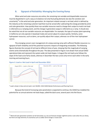  
9	
  
B. Signpost	
  of	
  Reliability:	
  Managing	
  the	
  Evening	
  Ramp	
  	
  
When	
  wind	
  and	
  solar	
  resources	
  are	
  online,	
  the	
  remaining	
  non-­‐variable	
  and	
  dispatchable	
  resources	
  
must	
  be	
  dispatched	
  in	
  such	
  a	
  way	
  as	
  to	
  balance	
  not	
  only	
  fluctuating	
  demand,	
  but	
  also	
  the	
  variation	
  and	
  
uncertainty15
	
  in	
  the	
  wind	
  and	
  solar	
  generation.	
  An	
  important	
  related	
  concept	
  is	
  net	
  load,	
  which	
  is	
  defined	
  by	
  
the	
  industry	
  as	
  the	
  remaining	
  customer	
  load	
  that	
  must	
  be	
  served	
  after	
  subtracting	
  the	
  energy	
  provided	
  by	
  wind	
  
and	
  solar	
  generation.	
  How	
  quickly	
  those	
  non-­‐variable	
  resources	
  need	
  to	
  change	
  their	
  output	
  to	
  match	
  net-­‐load	
  
is	
  referred	
  to	
  as	
  a	
  ramping	
  event,	
  and	
  the	
  change	
  in	
  generation	
  output	
  is	
  referred	
  to	
  as	
  a	
  ramp.	
  It	
  should	
  also	
  
be	
  noted	
  that	
  not	
  all	
  non-­‐variable	
  resources	
  are	
  dispatchable.	
  For	
  example,	
  the	
  type	
  of	
  nuclear	
  plant	
  operating	
  
in	
  California	
  can	
  only	
  operate	
  in	
  baseload	
  mode	
  and	
  cannot	
  adjust	
  its	
  output	
  quickly.	
  Similarly,	
  some	
  
hydropower	
  resources,	
  such	
  as	
  dams,	
  can	
  quickly	
  adjust	
  their	
  output,	
  whereas	
  run-­‐of-­‐the-­‐river	
  hydropower	
  
cannot.	
  	
  
The	
  emerging	
  concern	
  over	
  management	
  of	
  a	
  steep	
  evening	
  ramp	
  with	
  sufficient	
  flexible	
  resources	
  is	
  a	
  
signpost	
  of	
  both	
  reliability	
  and	
  of	
  the	
  potential	
  economic	
  impacts	
  of	
  integrating	
  renewables.	
  The	
  following	
  
figures	
  illustrate	
  the	
  concept	
  of	
  net	
  load	
  at	
  different	
  times	
  of	
  year,	
  showing	
  that	
  the	
  magnitude	
  of	
  ramping	
  
events	
  varies	
  dramatically	
  throughout	
  the	
  year.	
  The	
  data	
  presented	
  in	
  Figure	
  3	
  are	
  drawn	
  from	
  actual	
  CAISO	
  
operational	
  data	
  and	
  represent	
  the	
  system-­‐wide	
  net-­‐load	
  shapes.	
  In	
  August	
  the	
  net-­‐load	
  curve	
  follows	
  the	
  
slope	
  of	
  the	
  load	
  curve	
  fairly	
  closely,	
  whereas	
  in	
  December	
  the	
  two	
  curves	
  only	
  mirror	
  each	
  other	
  in	
  the	
  early	
  
morning	
  and	
  evening	
  hours.	
  	
  
Figure	
  3.	
  Load	
  vs.	
  Net	
  Load	
  in	
  April	
  and	
  December	
  2014	
  
	
   	
  	
  
*	
  Load	
  is	
  shown	
  in	
  blue	
  and	
  net	
  load	
  in	
  red.	
  SOURCE:	
  2014	
  CAISO	
  Market	
  Performance	
  and	
  Planning	
  Forum	
  
Because	
  the	
  trend	
  of	
  increasing	
  solar	
  penetration	
  is	
  expected	
  to	
  continue,	
  the	
  CAISO	
  has	
  modeled	
  the	
  
potential	
  for	
  an	
  annual	
  extreme	
  net-­‐load	
  shape,	
  called	
  the	
  duck	
  curve,	
  several	
  years	
  into	
  the	
  future.	
  	
  
	
  	
  	
  	
  	
  	
  	
  	
  	
  	
  	
  	
  	
  	
  	
  	
  	
  	
  	
  	
  	
  	
  	
  	
  	
  	
  	
  	
  	
  	
  	
  	
  	
  	
  	
  	
  	
  	
  	
  	
  	
  	
  	
  	
  	
  	
  	
  	
  	
  	
  	
  	
  	
  	
  	
  	
  	
  	
  	
  	
  
15
	
  Wind	
  and	
  solar	
  generation	
  variation	
  can	
  be	
  forecasted,	
  e.g.	
  one	
  can	
  forecast	
  stronger	
  nighttime	
  wind	
  or	
  solar	
  when	
  the	
  sun	
  shines,	
  
but	
  there	
  are	
  large	
  elements	
  of	
  uncertainty	
  such	
  as	
  sudden	
  wind	
  changes	
  or	
  cloud	
  cover.	
  
 