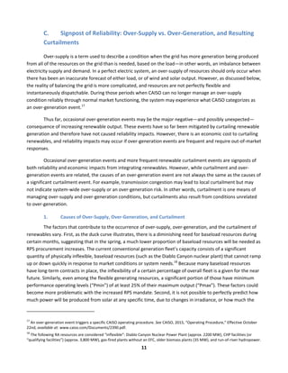  
11	
  
C. Signpost	
  of	
  Reliability:	
  Over-­‐Supply	
  vs.	
  Over-­‐Generation,	
  and	
  Resulting	
  
Curtailments	
  	
  
Over-­‐supply	
  is	
  a	
  term	
  used	
  to	
  describe	
  a	
  condition	
  when	
  the	
  grid	
  has	
  more	
  generation	
  being	
  produced	
  
from	
  all	
  of	
  the	
  resources	
  on	
  the	
  grid	
  than	
  is	
  needed,	
  based	
  on	
  the	
  load—in	
  other	
  words,	
  an	
  imbalance	
  between	
  
electricity	
  supply	
  and	
  demand.	
  In	
  a	
  perfect	
  electric	
  system,	
  an	
  over-­‐supply	
  of	
  resources	
  should	
  only	
  occur	
  when	
  
there	
  has	
  been	
  an	
  inaccurate	
  forecast	
  of	
  either	
  load,	
  or	
  of	
  wind	
  and	
  solar	
  output.	
  However,	
  as	
  discussed	
  below,	
  
the	
  reality	
  of	
  balancing	
  the	
  grid	
  is	
  more	
  complicated,	
  and	
  resources	
  are	
  not	
  perfectly	
  flexible	
  and	
  
instantaneously	
  dispatchable.	
  During	
  those	
  periods	
  when	
  CAISO	
  can	
  no	
  longer	
  manage	
  an	
  over-­‐supply	
  
condition	
  reliably	
  through	
  normal	
  market	
  functioning,	
  the	
  system	
  may	
  experience	
  what	
  CAISO	
  categorizes	
  as	
  
an	
  over-­‐generation	
  event.17
	
  	
  
Thus	
  far,	
  occasional	
  over-­‐generation	
  events	
  may	
  be	
  the	
  major	
  negative—and	
  possibly	
  unexpected—
consequence	
  of	
  increasing	
  renewable	
  output.	
  These	
  events	
  have	
  so	
  far	
  been	
  mitigated	
  by	
  curtailing	
  renewable	
  
generation	
  and	
  therefore	
  have	
  not	
  caused	
  reliability	
  impacts.	
  However,	
  there	
  is	
  an	
  economic	
  cost	
  to	
  curtailing	
  
renewables,	
  and	
  reliability	
  impacts	
  may	
  occur	
  if	
  over-­‐generation	
  events	
  are	
  frequent	
  and	
  require	
  out-­‐of-­‐market	
  
responses.	
  	
  
Occasional	
  over-­‐generation	
  events	
  and	
  more	
  frequent	
  renewable	
  curtailment	
  events	
  are	
  signposts	
  of	
  
both	
  reliability	
  and	
  economic	
  impacts	
  from	
  integrating	
  renewables.	
  However,	
  while	
  curtailment	
  and	
  over-­‐
generation	
  events	
  are	
  related,	
  the	
  causes	
  of	
  an	
  over-­‐generation	
  event	
  are	
  not	
  always	
  the	
  same	
  as	
  the	
  causes	
  of	
  
a	
  significant	
  curtailment	
  event.	
  For	
  example,	
  transmission	
  congestion	
  may	
  lead	
  to	
  local	
  curtailment	
  but	
  may	
  
not	
  indicate	
  system-­‐wide	
  over-­‐supply	
  or	
  an	
  over-­‐generation	
  risk.	
  In	
  other	
  words,	
  curtailment	
  is	
  one	
  means	
  of	
  
managing	
  over-­‐supply	
  and	
  over-­‐generation	
  conditions,	
  but	
  curtailments	
  also	
  result	
  from	
  conditions	
  unrelated	
  
to	
  over-­‐generation.	
  
1. Causes	
  of	
  Over-­‐Supply,	
  Over-­‐Generation,	
  and	
  Curtailment	
  
The	
  factors	
  that	
  contribute	
  to	
  the	
  occurrence	
  of	
  over-­‐supply,	
  over-­‐generation,	
  and	
  the	
  curtailment	
  of	
  
renewables	
  vary.	
  First,	
  as	
  the	
  duck	
  curve	
  illustrates,	
  there	
  is	
  a	
  diminishing	
  need	
  for	
  baseload	
  resources	
  during	
  
certain	
  months,	
  suggesting	
  that	
  in	
  the	
  spring,	
  a	
  much	
  lower	
  proportion	
  of	
  baseload	
  resources	
  will	
  be	
  needed	
  as	
  
RPS	
  procurement	
  increases.	
  The	
  current	
  conventional	
  generation	
  fleet’s	
  capacity	
  consists	
  of	
  a	
  significant	
  
quantity	
  of	
  physically	
  inflexible,	
  baseload	
  resources	
  (such	
  as	
  the	
  Diablo	
  Canyon	
  nuclear	
  plant)	
  that	
  cannot	
  ramp	
  
up	
  or	
  down	
  quickly	
  in	
  response	
  to	
  market	
  conditions	
  or	
  system	
  needs.18
	
  Because	
  many	
  baseload	
  resources	
  
have	
  long-­‐term	
  contracts	
  in	
  place,	
  the	
  inflexibility	
  of	
  a	
  certain	
  percentage	
  of	
  overall	
  fleet	
  is	
  a	
  given	
  for	
  the	
  near	
  
future.	
  Similarly,	
  even	
  among	
  the	
  flexible	
  generating	
  resources,	
  a	
  significant	
  portion	
  of	
  those	
  have	
  minimum	
  
performance	
  operating	
  levels	
  (“Pmin”)	
  of	
  at	
  least	
  25%	
  of	
  their	
  maximum	
  output	
  (“Pmax”).	
  These	
  factors	
  could	
  
become	
  more	
  problematic	
  with	
  the	
  increased	
  RPS	
  mandate.	
  Second,	
  it	
  is	
  not	
  possible	
  to	
  perfectly	
  predict	
  how	
  
much	
  power	
  will	
  be	
  produced	
  from	
  solar	
  at	
  any	
  specific	
  time,	
  due	
  to	
  changes	
  in	
  irradiance,	
  or	
  how	
  much	
  the	
  
	
  	
  	
  	
  	
  	
  	
  	
  	
  	
  	
  	
  	
  	
  	
  	
  	
  	
  	
  	
  	
  	
  	
  	
  	
  	
  	
  	
  	
  	
  	
  	
  	
  	
  	
  	
  	
  	
  	
  	
  	
  	
  	
  	
  	
  	
  	
  	
  	
  	
  	
  	
  	
  	
  	
  	
  	
  	
  	
  	
  
17
	
  An	
  over-­‐generation	
  event	
  triggers	
  a	
  specific	
  CAISO	
  operating	
  procedure.	
  See	
  CAISO,	
  2015,	
  “Operating	
  Procedure,”	
  Effective	
  October	
  
22nd,	
  available	
  at:	
  www.caiso.com/Documents/2390.pdf.	
  
18
	
  The	
  following	
  RA	
  resources	
  are	
  considered	
  “inflexible”:	
  Diablo	
  Canyon	
  Nuclear	
  Power	
  Plant	
  (approx.	
  2200	
  MW),	
  CHP	
  facilities	
  (or	
  
“qualifying	
  facilities”)	
  (approx.	
  3,800	
  MW),	
  gas-­‐fired	
  plants	
  without	
  an	
  EFC,	
  older	
  biomass	
  plants	
  (35	
  MW),	
  and	
  run-­‐of-­‐river	
  hydropower.	
  
 