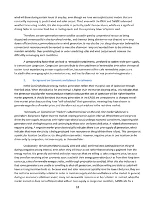  
12	
  
wind	
  will	
  blow	
  during	
  certain	
  hours	
  of	
  any	
  day,	
  even	
  though	
  we	
  have	
  very	
  sophisticated	
  models	
  that	
  are	
  
constantly	
  improving	
  to	
  predict	
  wind	
  and	
  solar	
  output.	
  Third,	
  even	
  with	
  the	
  IOUs’	
  and	
  CAISO’s	
  advanced	
  
weather	
  forecasting	
  models,	
  it	
  is	
  also	
  impossible	
  to	
  perfectly	
  predict	
  temperatures,	
  which	
  are	
  a	
  significant	
  
driving	
  factor	
  in	
  customer	
  load	
  due	
  to	
  cooling	
  needs	
  and	
  thus	
  a	
  primary	
  driver	
  of	
  system	
  load.	
  	
  
Therefore,	
  an	
  over-­‐generation	
  event	
  could	
  be	
  caused	
  in	
  part	
  by	
  conventional	
  resources	
  being	
  
dispatched	
  unnecessarily	
  in	
  the	
  day-­‐ahead	
  market,	
  and	
  then	
  not	
  being	
  able	
  to—or	
  not	
  directed	
  to—ramp	
  
down	
  sufficiently	
  to	
  accommodate	
  solar	
  or	
  wind	
  generation.	
  It	
  may	
  also	
  be	
  that	
  the	
  grid	
  operator	
  believed	
  the	
  
conventional	
  resources	
  would	
  be	
  needed	
  to	
  meet	
  the	
  afternoon	
  ramp	
  and	
  wanted	
  them	
  to	
  be	
  online	
  to	
  
maintain	
  reliability.	
  Over-­‐predicting	
  load	
  or	
  under-­‐predicting	
  solar	
  and	
  wind	
  output	
  would	
  increase	
  the	
  
difficultly	
  in	
  managing	
  such	
  conditions.	
  	
  
A	
  compounding	
  factor	
  that	
  can	
  lead	
  to	
  renewable	
  curtailments,	
  unrelated	
  to	
  system-­‐wide	
  over-­‐supply,	
  
is	
  transmission	
  congestion.	
  Congestion	
  can	
  contribute	
  to	
  the	
  curtailment	
  of	
  renewables	
  even	
  when	
  the	
  overall	
  
system	
  is	
  not	
  experiencing	
  an	
  over-­‐supply	
  condition,	
  because	
  many	
  utility-­‐scale	
  renewables	
  projects	
  are	
  
located	
  in	
  the	
  same	
  geographic	
  transmission	
  area,	
  and	
  load	
  is	
  often	
  not	
  in	
  close	
  proximity	
  to	
  generators.	
  	
  
2. Background	
  on	
  Economic	
  and	
  Manual	
  Curtailments	
  	
  
In	
  the	
  CAISO	
  wholesale	
  energy	
  market,	
  generators	
  reflect	
  their	
  marginal	
  cost	
  of	
  operation	
  through	
  
their	
  bid	
  price.	
  When	
  the	
  bid	
  price	
  for	
  any	
  interval	
  is	
  higher	
  than	
  the	
  market-­‐clearing	
  price,	
  this	
  indicates	
  that	
  
the	
  generator	
  would	
  prefer	
  not	
  to	
  produce	
  electricity	
  because	
  the	
  cost	
  of	
  operation	
  will	
  be	
  higher	
  than	
  the	
  
market	
  payment.	
  It	
  should	
  be	
  noted	
  that	
  many	
  generators	
  in	
  the	
  CAISO	
  are	
  unresponsive	
  to	
  changes	
  in	
  real-­‐
time	
  market	
  prices	
  because	
  they	
  have	
  “self-­‐scheduled”	
  their	
  generation,	
  meaning	
  they	
  have	
  chosen	
  to	
  
generate	
  regardless	
  of	
  market	
  price,	
  and	
  therefore	
  act	
  as	
  price-­‐takers	
  in	
  the	
  real-­‐time	
  market.	
  	
  	
  
Technically,	
  an	
  economic	
  or	
  “market”	
  curtailment	
  occurs	
  in	
  the	
  real-­‐time	
  market	
  whenever	
  a	
  
generator’s	
  bid	
  price	
  is	
  higher	
  than	
  the	
  market	
  clearing	
  price	
  for	
  a	
  given	
  interval.	
  When	
  there	
  are	
  low	
  prices	
  
driven	
  by	
  over-­‐supply,	
  resources	
  with	
  higher	
  operational	
  costs	
  undergo	
  economic	
  curtailment,	
  beginning	
  with	
  
generators	
  with	
  the	
  highest	
  price	
  and	
  continuing	
  to	
  those	
  with	
  the	
  lowest	
  bid	
  price.	
  A	
  related	
  phenomenon	
  is	
  
negative	
  pricing.	
  A	
  negative	
  market	
  price	
  also	
  typically	
  indicates	
  there	
  is	
  an	
  over-­‐supply	
  of	
  generation,	
  which	
  
indicates	
  that	
  more	
  electricity	
  is	
  being	
  produced	
  from	
  resources	
  on	
  the	
  grid	
  than	
  there	
  is	
  load.	
  This	
  can	
  occur	
  at	
  
a	
  particular	
  location	
  (local)	
  or	
  across	
  the	
  grid	
  (system-­‐wide).	
  However,	
  negative	
  prices	
  in	
  one	
  location	
  can	
  be	
  
driven	
  only	
  by	
  congestion,	
  not	
  over-­‐supply,	
  as	
  discussed	
  later.	
  	
  
Occasionally,	
  certain	
  generators	
  (usually	
  wind	
  and	
  solar)	
  prefer	
  to	
  keep	
  putting	
  power	
  on	
  the	
  grid	
  
during	
  a	
  negative	
  pricing	
  interval,	
  even	
  when	
  they	
  will	
  incur	
  a	
  cost	
  rather	
  than	
  receiving	
  a	
  payment	
  from	
  the	
  
energy	
  market.	
  It	
  is	
  generally	
  only	
  wind	
  and	
  solar	
  resources	
  that	
  are	
  willing	
  to	
  take	
  a	
  negative	
  price,	
  because	
  
they	
  are	
  often	
  receiving	
  other	
  payments	
  associated	
  with	
  their	
  energy	
  generation	
  (such	
  as	
  from	
  their	
  long-­‐term	
  
contracts,	
  sales	
  of	
  renewable	
  energy	
  credits,	
  and	
  through	
  production	
  tax	
  credits).	
  What	
  this	
  also	
  indicates	
  is	
  
that	
  some	
  generators	
  are	
  unable	
  or	
  unwilling	
  to	
  shut-­‐off	
  generation,	
  and	
  those	
  willing	
  and	
  able	
  to	
  curtail	
  will	
  
have	
  a	
  strong	
  incentive	
  to	
  do	
  so.	
  Because	
  wind	
  and	
  solar	
  resources	
  typically	
  have	
  the	
  lowest	
  bid	
  price,	
  they	
  are	
  
the	
  last	
  to	
  be	
  economically	
  curtailed	
  in	
  order	
  to	
  maintain	
  supply	
  and	
  demand	
  balance	
  in	
  the	
  market.	
  In	
  general,	
  
during	
  an	
  economic	
  curtailment	
  event,	
  many	
  non-­‐renewable	
  resources	
  can	
  be	
  curtailed.	
  In	
  contrast,	
  when	
  the	
  
market	
  cannot	
  or	
  does	
  not	
  sufficiently	
  deal	
  with	
  an	
  over-­‐supply	
  or	
  congestion	
  condition,	
  CAISO	
  calls	
  for	
  a	
  
 