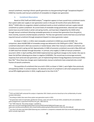  
13	
  
manual	
  curtailment,	
  meaning	
  it	
  directs	
  specific	
  generators	
  to	
  stop	
  generating	
  through	
  “exceptional	
  dispatch.”	
  
CAISO	
  has	
  recently	
  used	
  manual	
  curtailment	
  of	
  renewables	
  to	
  mitigate	
  over-­‐generation.	
  	
  
3. Curtailment	
  Observations	
  
Based	
  on	
  CPUC	
  Staff	
  and	
  CAISO	
  analysis,19
	
  congestion	
  appears	
  to	
  have	
  caused	
  more	
  curtailment	
  events	
  
than	
  system-­‐wide	
  over-­‐supply	
  or	
  over-­‐generation	
  events	
  in	
  the	
  past	
  18	
  months	
  (from	
  early	
  2014	
  to	
  late	
  
2015).20
	
  CAISO	
  refers	
  to	
  congestion-­‐related	
  curtailment	
  events	
  as	
  local	
  curtailment	
  and	
  over-­‐supply-­‐induced	
  
curtailment	
  as	
  system	
  curtailment.	
  At	
  current	
  levels	
  of	
  renewable	
  energy	
  penetration,	
  observed	
  over-­‐supply	
  
events	
  have	
  occurred	
  mostly	
  in	
  winter	
  and	
  spring	
  months,	
  and	
  have	
  been	
  mitigated	
  by	
  the	
  CAISO	
  either	
  
through	
  manual	
  curtailment	
  (directing	
  renewable	
  generators	
  to	
  remove	
  their	
  generation	
  from	
  the	
  grid)	
  or,	
  
more	
  recently,	
  economic	
  (market-­‐based)	
  curtailment.	
  The	
  few	
  over-­‐generation	
  events	
  that	
  have	
  occurred	
  have	
  
required	
  manual	
  curtailment	
  through	
  exceptional	
  dispatch	
  to	
  reduce	
  generator	
  output.	
  	
  
As	
  shown	
  in	
  Table	
  1,	
  in	
  2014,	
  total	
  renewable	
  curtailment	
  in	
  CAISO	
  was	
  around	
  36	
  GWh.	
  For	
  
comparison,	
  about	
  44,000	
  GWh	
  of	
  renewable	
  energy	
  was	
  delivered	
  to	
  the	
  CAISO	
  grid	
  in	
  2014.21
	
  Most	
  of	
  the	
  
curtailment	
  observed	
  in	
  2014	
  was	
  economic	
  or	
  market-­‐based,	
  rather	
  than	
  manual	
  or	
  ordered	
  curtailment,	
  and	
  
it	
  mostly	
  occurred	
  in	
  spring	
  and	
  fall.	
  Approximately	
  11	
  GWh	
  of	
  economic	
  curtailment	
  occurred	
  in	
  May	
  2014	
  and	
  
15	
  GWh	
  total	
  from	
  October	
  through	
  December.	
  In	
  contrast,	
  only	
  roughly	
  2.2	
  GWh	
  of	
  manual	
  curtailment	
  
occurred	
  in	
  2014.	
  In	
  April	
  and	
  May	
  2014	
  CAISO	
  implemented	
  two	
  significant	
  changes	
  to	
  the	
  market.	
  One	
  was	
  to	
  
lower	
  the	
  bid	
  floor	
  (allowing	
  prices	
  down	
  to	
  negative	
  $150/kWh).	
  The	
  second	
  was	
  to	
  encourage	
  economic	
  
responses	
  from	
  wind	
  and	
  solar	
  generators,	
  part	
  of	
  implementing	
  Federal	
  Energy	
  Regulatory	
  Commission	
  (FERC)	
  
Rule	
  764.22
	
  Once	
  these	
  two	
  changes	
  were	
  implemented,	
  manual	
  curtailments	
  have	
  comprised	
  only	
  a	
  small	
  
fraction	
  of	
  overall	
  curtailments.	
  	
  
The	
  quantities	
  of	
  curtailment	
  that	
  occurred	
  in	
  2014,	
  as	
  shown	
  in	
  Table	
  1,	
  were	
  higher	
  than	
  previously	
  
anticipated	
  by	
  CAISO.	
  In	
  context	
  however,	
  the	
  absolute	
  amount	
  of	
  curtailment	
  is	
  still	
  small	
  compared	
  to	
  total	
  
annual	
  RPS-­‐eligible	
  generation	
  in	
  2014,	
  roughly	
  equal	
  to	
  less	
  than	
  0.1%.23
	
  
	
  
	
  	
  	
  	
  	
  	
  	
  	
  	
  	
  	
  	
  	
  	
  	
  	
  	
  	
  	
  	
  	
  	
  	
  	
  	
  	
  	
  	
  	
  	
  	
  	
  	
  	
  	
  	
  	
  	
  	
  	
  	
  	
  	
  	
  	
  	
  	
  	
  	
  	
  	
  	
  	
  	
  	
  	
  	
  	
  	
  	
  
19
	
  CPUC	
  and	
  CAISO	
  Staff	
  conducted	
  this	
  analysis	
  in	
  September	
  2015.	
  Details	
  cannot	
  be	
  shared	
  due	
  to	
  the	
  confidentiality	
  of	
  market	
  
sensitive	
  information.	
  
20
	
  According	
  to	
  CAISO,	
  there	
  were	
  three	
  system	
  over-­‐generation	
  events	
  in	
  2015.	
  	
  
21
	
  See	
  generation	
  totals	
  of	
  small	
  hydro,	
  geothermal,	
  biomass,	
  wind,	
  and	
  solar	
  for	
  the	
  year	
  2014,	
  compiled	
  by	
  CEC	
  and	
  available	
  at:	
  
www.energyalmanac.ca.gov/electricity/electricity_gen_1983-­‐2014.xls.	
  	
  
22
	
  See	
  “FERC	
  Order	
  No.	
  764	
  market	
  changes,”	
  available	
  at:	
  
www.caiso.com/informed/Pages/StakeholderProcesses/FERCOrderNo764MarketChanges.aspx,	
  and	
  
www.caiso.com/Documents/Mar20_2014_OrderConditionallyAcceptingTariffAmendment-­‐Order764_ER14-­‐480.pdf.	
  
23
	
  Less	
  than	
  0.1%	
  when	
  total	
  2014	
  CAISO	
  balancing	
  area	
  curtailment	
  is	
  compared	
  to	
  statewide	
  2014	
  total	
  annual	
  RPS-­‐eligible	
  generation	
  
(which	
  excludes	
  large	
  hydro).	
  
 