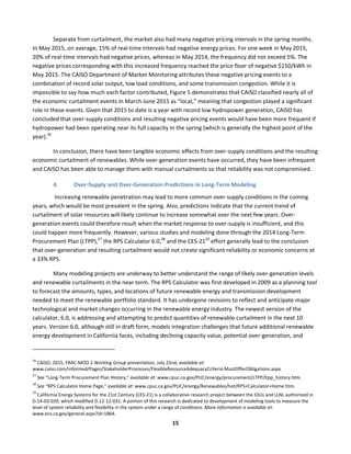  
15	
  
	
   Separate	
  from	
  curtailment,	
  the	
  market	
  also	
  had	
  many	
  negative	
  pricing	
  intervals	
  in	
  the	
  spring	
  months.	
  
In	
  May	
  2015,	
  on	
  average,	
  15%	
  of	
  real-­‐time	
  intervals	
  had	
  negative	
  energy	
  prices.	
  For	
  one	
  week	
  in	
  May	
  2015,	
  
20%	
  of	
  real-­‐time	
  intervals	
  had	
  negative	
  prices,	
  whereas	
  in	
  May	
  2014,	
  the	
  frequency	
  did	
  not	
  exceed	
  5%.	
  The	
  
negative	
  prices	
  corresponding	
  with	
  this	
  increased	
  frequency	
  reached	
  the	
  price	
  floor	
  of	
  negative	
  $150/kWh	
  in	
  
May	
  2015.	
  The	
  CAISO	
  Department	
  of	
  Market	
  Monitoring	
  attributes	
  these	
  negative	
  pricing	
  events	
  to	
  a	
  
combination	
  of	
  record	
  solar	
  output,	
  low	
  load	
  conditions,	
  and	
  some	
  transmission	
  congestion.	
  While	
  it	
  is	
  
impossible	
  to	
  say	
  how	
  much	
  each	
  factor	
  contributed,	
  Figure	
  5	
  demonstrates	
  that	
  CAISO	
  classified	
  nearly	
  all	
  of	
  
the	
  economic	
  curtailment	
  events	
  in	
  March-­‐June	
  2015	
  as	
  “local,”	
  meaning	
  that	
  congestion	
  played	
  a	
  significant	
  
role	
  in	
  these	
  events.	
  Given	
  that	
  2015	
  to	
  date	
  is	
  a	
  year	
  with	
  record	
  low	
  hydropower	
  generation,	
  CAISO	
  has	
  
concluded	
  that	
  over-­‐supply	
  conditions	
  and	
  resulting	
  negative	
  pricing	
  events	
  would	
  have	
  been	
  more	
  frequent	
  if	
  
hydropower	
  had	
  been	
  operating	
  near	
  its	
  full	
  capacity	
  in	
  the	
  spring	
  (which	
  is	
  generally	
  the	
  highest	
  point	
  of	
  the	
  
year).26
	
  
In	
  conclusion,	
  there	
  have	
  been	
  tangible	
  economic	
  effects	
  from	
  over-­‐supply	
  conditions	
  and	
  the	
  resulting	
  
economic	
  curtailment	
  of	
  renewables.	
  While	
  over-­‐generation	
  events	
  have	
  occurred,	
  they	
  have	
  been	
  infrequent	
  
and	
  CAISO	
  has	
  been	
  able	
  to	
  manage	
  them	
  with	
  manual	
  curtailments	
  so	
  that	
  reliability	
  was	
  not	
  compromised.	
  
4. Over-­‐Supply	
  and	
  Over-­‐Generation	
  Predictions	
  in	
  Long-­‐Term	
  Modeling	
  
	
  Increasing	
  renewable	
  penetration	
  may	
  lead	
  to	
  more	
  common	
  over-­‐supply	
  conditions	
  in	
  the	
  coming	
  
years,	
  which	
  would	
  be	
  most	
  prevalent	
  in	
  the	
  spring.	
  Also,	
  predictions	
  indicate	
  that	
  the	
  current	
  trend	
  of	
  
curtailment	
  of	
  solar	
  resources	
  will	
  likely	
  continue	
  to	
  increase	
  somewhat	
  over	
  the	
  next	
  few	
  years.	
  Over-­‐
generation	
  events	
  could	
  therefore	
  result	
  when	
  the	
  market	
  response	
  to	
  over-­‐supply	
  is	
  insufficient,	
  and	
  this	
  
could	
  happen	
  more	
  frequently.	
  However,	
  various	
  studies	
  and	
  modeling	
  done	
  through	
  the	
  2014	
  Long-­‐Term	
  
Procurement	
  Plan	
  (LTPP),27
	
  the	
  RPS	
  Calculator	
  6.0,28
	
  and	
  the	
  CES-­‐2129
	
  effort	
  generally	
  lead	
  to	
  the	
  conclusion	
  
that	
  over-­‐generation	
  and	
  resulting	
  curtailment	
  would	
  not	
  create	
  significant	
  reliability	
  or	
  economic	
  concerns	
  at	
  
a	
  33%	
  RPS.	
  	
  
Many	
  modeling	
  projects	
  are	
  underway	
  to	
  better	
  understand	
  the	
  range	
  of	
  likely	
  over-­‐generation	
  levels	
  
and	
  renewable	
  curtailments	
  in	
  the	
  near	
  term.	
  The	
  RPS	
  Calculator	
  was	
  first	
  developed	
  in	
  2009	
  as	
  a	
  planning	
  tool	
  
to	
  forecast	
  the	
  amounts,	
  types,	
  and	
  locations	
  of	
  future	
  renewable	
  energy	
  and	
  transmission	
  development	
  
needed	
  to	
  meet	
  the	
  renewable	
  portfolio	
  standard.	
  It	
  has	
  undergone	
  revisions	
  to	
  reflect	
  and	
  anticipate	
  major	
  
technological	
  and	
  market	
  changes	
  occurring	
  in	
  the	
  renewable	
  energy	
  industry.	
  The	
  newest	
  version	
  of	
  the	
  
calculator,	
  6.0,	
  is	
  addressing	
  and	
  attempting	
  to	
  predict	
  quantities	
  of	
  renewable	
  curtailment	
  in	
  the	
  next	
  10	
  
years.	
  Version	
  6.0,	
  although	
  still	
  in	
  draft	
  form,	
  models	
  integration	
  challenges	
  that	
  future	
  additional	
  renewable	
  
energy	
  development	
  in	
  California	
  faces,	
  including	
  declining	
  capacity	
  value,	
  potential	
  over-­‐generation,	
  and	
  
	
  	
  	
  	
  	
  	
  	
  	
  	
  	
  	
  	
  	
  	
  	
  	
  	
  	
  	
  	
  	
  	
  	
  	
  	
  	
  	
  	
  	
  	
  	
  	
  	
  	
  	
  	
  	
  	
  	
  	
  	
  	
  	
  	
  	
  	
  	
  	
  	
  	
  	
  	
  	
  	
  	
  	
  	
  	
  	
  	
  
26
	
  CAISO,	
  2015,	
  FRAC-­‐MOO	
  2	
  Working	
  Group	
  presentation,	
  July	
  22nd,	
  available	
  at:	
  
www.caiso.com/informed/Pages/StakeholderProcesses/FlexibleResourceAdequacyCriteria-­‐MustOfferObligations.aspx.	
  
27
	
  See	
  “Long-­‐Term	
  Procurement	
  Plan	
  History,”	
  available	
  at:	
  www.cpuc.ca.gov/PUC/energy/procurement/LTPP/ltpp_history.htm.	
  
28
	
  See	
  “RPS	
  Calculator	
  Home	
  Page,”	
  available	
  at:	
  www.cpuc.ca.gov/PUC/energy/Renewables/hot/RPS+Calculator+Home.htm.	
  
29
	
  California	
  Energy	
  Systems	
  for	
  the	
  21st	
  Century	
  (CES-­‐21)	
  is	
  a	
  collaborative	
  research	
  project	
  between	
  the	
  IOUs	
  and	
  LLNL	
  authorized	
  in	
  
D.14-­‐03-­‐029,	
  which	
  modified	
  D.12-­‐12-­‐031.	
  A	
  portion	
  of	
  this	
  research	
  is	
  dedicated	
  to	
  development	
  of	
  modeling	
  tools	
  to	
  measure	
  the	
  
level	
  of	
  system	
  reliability	
  and	
  flexibility	
  in	
  the	
  system	
  under	
  a	
  range	
  of	
  conditions.	
  More	
  information	
  is	
  available	
  at:	
  
www.ora.ca.gov/general.aspx?id=1864.	
  
 