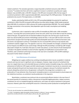  
16	
  
related	
  curtailment.	
  The	
  calculator	
  generates	
  a	
  range	
  of	
  possible	
  curtailment	
  amounts	
  under	
  different	
  
scenarios.30
	
  It	
  predicts	
  that	
  there	
  will	
  not	
  be	
  a	
  significant	
  increase	
  in	
  curtailment	
  caused	
  by	
  over-­‐supply	
  
between	
  now	
  and	
  2020	
  under	
  a	
  33%	
  RPS.	
  However,	
  if	
  the	
  RPS	
  were	
  increased	
  to	
  50%,	
  the	
  low	
  range	
  of	
  
curtailment	
  predicted	
  in	
  2025	
  is	
  approximately	
  600	
  GWh,	
  representing	
  0.7%	
  of	
  RPS	
  generation.	
  The	
  high	
  end	
  is	
  
predicted	
  to	
  be	
  around	
  1.7%	
  of	
  generation,	
  or	
  1,550	
  GWh.	
  	
  
Studies	
  submitted	
  by	
  CAISO	
  and	
  SCE	
  in	
  the	
  LTPP	
  proceeding	
  highlight	
  the	
  potential	
  for	
  significant	
  
curtailment	
  in	
  2024	
  if	
  the	
  RPS	
  increased	
  to	
  40%	
  without	
  any	
  other	
  policy	
  changes.	
  CAISO	
  studies	
  projected	
  
about	
  400	
  GWh	
  of	
  curtailment	
  in	
  2024,	
  whereas	
  SCE	
  studies	
  projected	
  about	
  900	
  GWh.	
  The	
  results	
  highlight	
  
the	
  large	
  uncertainties	
  in	
  the	
  outcomes,	
  likely	
  dependent	
  upon	
  the	
  study’s	
  assumptions	
  and	
  modeling	
  
methods.	
  
Furthermore,	
  solar	
  is	
  expected	
  to	
  make	
  up	
  45%	
  of	
  renewables	
  by	
  2030	
  under	
  a	
  50%	
  renewables	
  
scenario,31
	
  assuming	
  other	
  procurement	
  policies	
  remain	
  the	
  same,	
  which	
  may	
  not	
  be	
  ideal	
  to	
  meet	
  the	
  evolving	
  
needs	
  of	
  the	
  grid.	
  The	
  expected	
  ratio	
  of	
  solar/wind	
  added	
  to	
  the	
  grid	
  in	
  the	
  next	
  few	
  years	
  results	
  from	
  the	
  
least-­‐cost,	
  best-­‐fit	
  (LCBF)	
  procurement	
  methodology	
  used	
  by	
  the	
  IOUs.	
  In	
  the	
  past	
  LCBF	
  has	
  led	
  to	
  more	
  wind	
  
procurement,	
  but	
  given	
  that	
  most	
  high	
  quality	
  and	
  easily	
  developable	
  wind	
  sites	
  in	
  California	
  have	
  been	
  used,	
  
this	
  trend	
  is	
  not	
  expected	
  to	
  continue.	
  If	
  renewable	
  mix	
  of	
  an	
  increased	
  RPS	
  continues	
  to	
  tip	
  towards	
  solar,	
  
curtailment	
  could	
  be	
  a	
  bigger	
  issue.	
  The	
  opposite	
  is	
  also	
  true:	
  if	
  the	
  renewable	
  mix	
  changed,	
  curtailments	
  might	
  
be	
  less	
  frequent,	
  but	
  different	
  issues	
  could	
  emerge.	
  Although	
  the	
  RPS	
  proceeding	
  is	
  considering	
  LCBF	
  changes	
  
(discussed	
  in	
  Chapter	
  III),	
  it	
  will	
  take	
  a	
  few	
  years	
  to	
  create	
  new	
  policies,	
  so	
  some	
  amount	
  of	
  solar	
  development	
  
is	
  already	
  in	
  the	
  pipeline	
  and	
  likely	
  to	
  come	
  to	
  fruition	
  regardless	
  of	
  modifications	
  to	
  procurement	
  rules.	
  
Therefore,	
  solar	
  curtailment	
  continuing	
  to	
  increase	
  in	
  the	
  near	
  term	
  is	
  inevitable.	
  LTPP	
  and	
  RPS	
  modeling	
  is	
  
discussed	
  in	
  further	
  detail	
  in	
  Chapter	
  III.	
  	
  
5. Cost-­‐Effectiveness	
  of	
  Curtailment	
  	
  
Mitigating	
  over-­‐supply	
  conditions	
  by	
  curtailing	
  renewable	
  generation	
  may	
  be	
  acceptable	
  in	
  moderate	
  
amounts	
  and	
  may	
  not	
  result	
  in	
  significant	
  costs	
  to	
  ratepayers.	
  However,	
  larger	
  amounts	
  of	
  curtailment	
  that	
  
occur	
  on	
  a	
  regular	
  basis	
  may	
  not	
  be	
  desirable	
  because	
  curtailment	
  wastes	
  renewable	
  energy,	
  thus	
  undermining	
  
achievement	
  of	
  California’s	
  RPS	
  targets	
  and	
  GHG	
  reduction	
  goals.	
  Curtailment	
  may	
  also	
  be	
  an	
  uneconomic	
  way	
  
to	
  plan	
  and	
  operate	
  the	
  grid	
  and	
  may	
  impose	
  excess	
  costs	
  on	
  ratepayers,	
  because	
  if	
  curtailment	
  exceeds	
  the	
  
amounts	
  allowed	
  by	
  contract	
  terms,	
  the	
  generator	
  is	
  still	
  paid	
  for	
  the	
  energy	
  that	
  is	
  curtailed	
  (i.e.	
  not	
  
produced)	
  as	
  if	
  it	
  was	
  delivered.	
  Also,	
  financing	
  for	
  renewable	
  projects	
  is	
  commonly	
  based	
  on	
  actual	
  output	
  and	
  
the	
  related	
  tax	
  incentives,	
  so	
  curtailment	
  may	
  be	
  problematic	
  in	
  the	
  long-­‐term.	
  	
  
Nevertheless,	
  curtailment	
  may	
  continue	
  to	
  be	
  an	
  economically	
  efficient	
  solution	
  in	
  the	
  near	
  future	
  if	
  
the	
  overall	
  quantity	
  of	
  curtailment	
  is	
  within	
  a	
  few	
  percent	
  of	
  total	
  RPS	
  eligible	
  generation.	
  Indeed,	
  economic	
  
curtailment	
  can	
  occur	
  as	
  needed	
  through	
  the	
  market	
  price,	
  and	
  it	
  does	
  not	
  require	
  investment	
  in	
  permanent	
  
resources.	
  However,	
  given	
  that	
  curtailing	
  RPS	
  resources	
  is	
  inherently	
  counter-­‐productive	
  to	
  meeting	
  RPS	
  and	
  
	
  	
  	
  	
  	
  	
  	
  	
  	
  	
  	
  	
  	
  	
  	
  	
  	
  	
  	
  	
  	
  	
  	
  	
  	
  	
  	
  	
  	
  	
  	
  	
  	
  	
  	
  	
  	
  	
  	
  	
  	
  	
  	
  	
  	
  	
  	
  	
  	
  	
  	
  	
  	
  	
  	
  	
  	
  	
  	
  	
  
30
	
  Thus	
  far,	
  the	
  v6.0	
  calculator	
  has	
  modeled	
  30	
  different	
  scenarios.	
  	
  
31
	
  E3,	
  2014,	
  “Investigating	
  a	
  Higher	
  Renewables	
  Portfolio	
  Standard	
  in	
  California,”	
  January,	
  available	
  at:	
  
www.ethree.com/documents/E3_Final_RPS_Report_2014_01_06_with_appendices.pdf.	
  
 