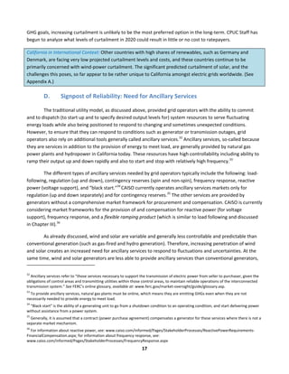 
17	
  
GHG	
  goals,	
  increasing	
  curtailment	
  is	
  unlikely	
  to	
  be	
  the	
  most	
  preferred	
  option	
  in	
  the	
  long-­‐term.	
  CPUC	
  Staff	
  has	
  
begun	
  to	
  analyze	
  what	
  levels	
  of	
  curtailment	
  in	
  2020	
  could	
  result	
  in	
  little	
  or	
  no	
  cost	
  to	
  ratepayers.	
  	
  
California	
  in	
  International	
  Context:	
  Other	
  countries	
  with	
  high	
  shares	
  of	
  renewables,	
  such	
  as	
  Germany	
  and	
  
Denmark,	
  are	
  facing	
  very	
  low	
  projected	
  curtailment	
  levels	
  and	
  costs,	
  and	
  these	
  countries	
  continue	
  to	
  be	
  
primarily	
  concerned	
  with	
  wind-­‐power	
  curtailment.	
  The	
  significant	
  predicted	
  curtailment	
  of	
  solar,	
  and	
  the	
  
challenges	
  this	
  poses,	
  so	
  far	
  appear	
  to	
  be	
  rather	
  unique	
  to	
  California	
  amongst	
  electric	
  grids	
  worldwide.	
  (See	
  
Appendix	
  A.)	
  	
  
D. Signpost	
  of	
  Reliability:	
  Need	
  for	
  Ancillary	
  Services	
  
The	
  traditional	
  utility	
  model,	
  as	
  discussed	
  above,	
  provided	
  grid	
  operators	
  with	
  the	
  ability	
  to	
  commit	
  
and	
  to	
  dispatch	
  (to	
  start	
  up	
  and	
  to	
  specify	
  desired	
  output	
  levels	
  for)	
  system	
  resources	
  to	
  serve	
  fluctuating	
  
energy	
  loads	
  while	
  also	
  being	
  positioned	
  to	
  respond	
  to	
  changing	
  and	
  sometimes	
  unexpected	
  conditions.	
  
However,	
  to	
  ensure	
  that	
  they	
  can	
  respond	
  to	
  conditions	
  such	
  as	
  generator	
  or	
  transmission	
  outages,	
  grid	
  
operators	
  also	
  rely	
  on	
  additional	
  tools	
  generally	
  called	
  ancillary	
  services.32
	
  Ancillary	
  services,	
  so-­‐called	
  because	
  
they	
  are	
  services	
  in	
  addition	
  to	
  the	
  provision	
  of	
  energy	
  to	
  meet	
  load,	
  are	
  generally	
  provided	
  by	
  natural	
  gas	
  
power	
  plants	
  and	
  hydropower	
  in	
  California	
  today.	
  These	
  resources	
  have	
  high	
  controllability	
  including	
  ability	
  to	
  
ramp	
  their	
  output	
  up	
  and	
  down	
  rapidly	
  and	
  also	
  to	
  start	
  and	
  stop	
  with	
  relatively	
  high	
  frequency.33
	
  	
  
The	
  different	
  types	
  of	
  ancillary	
  services	
  needed	
  by	
  grid	
  operators	
  typically	
  include	
  the	
  following:	
  load-­‐
following,	
  regulation	
  (up	
  and	
  down),	
  contingency	
  reserves	
  (spin	
  and	
  non-­‐spin),	
  frequency	
  response,	
  reactive	
  
power	
  (voltage	
  support),	
  and	
  “black	
  start.”34	
  
CAISO	
  currently	
  operates	
  ancillary	
  services	
  markets	
  only	
  for	
  
regulation	
  (up	
  and	
  down	
  separately)	
  and	
  for	
  contingency	
  reserves.35
	
  The	
  other	
  services	
  are	
  provided	
  by	
  
generators	
  without	
  a	
  comprehensive	
  market	
  framework	
  for	
  procurement	
  and	
  compensation.	
  CAISO	
  is	
  currently	
  
considering	
  market	
  frameworks	
  for	
  the	
  provision	
  of	
  and	
  compensation	
  for	
  reactive	
  power	
  (for	
  voltage	
  
support),	
  frequency	
  response,	
  and	
  a	
  flexible	
  ramping	
  product	
  (which	
  is	
  similar	
  to	
  load	
  following	
  and	
  discussed	
  
in	
  Chapter	
  III).36
	
  	
  
As	
  already	
  discussed,	
  wind	
  and	
  solar	
  are	
  variable	
  and	
  generally	
  less	
  controllable	
  and	
  predictable	
  than	
  
conventional	
  generation	
  (such	
  as	
  gas-­‐fired	
  and	
  hydro	
  generation).	
  Therefore,	
  increasing	
  penetration	
  of	
  wind	
  
and	
  solar	
  creates	
  an	
  increased	
  need	
  for	
  ancillary	
  services	
  to	
  respond	
  to	
  fluctuations	
  and	
  uncertainties.	
  At	
  the	
  
same	
  time,	
  wind	
  and	
  solar	
  generators	
  are	
  less	
  able	
  to	
  provide	
  ancillary	
  services	
  than	
  conventional	
  generators,	
  
	
  	
  	
  	
  	
  	
  	
  	
  	
  	
  	
  	
  	
  	
  	
  	
  	
  	
  	
  	
  	
  	
  	
  	
  	
  	
  	
  	
  	
  	
  	
  	
  	
  	
  	
  	
  	
  	
  	
  	
  	
  	
  	
  	
  	
  	
  	
  	
  	
  	
  	
  	
  	
  	
  	
  	
  	
  	
  	
  	
  
32
	
  Ancillary	
  services	
  refer	
  to	
  “those	
  services	
  necessary	
  to	
  support	
  the	
  transmission	
  of	
  electric	
  power	
  from	
  seller	
  to	
  purchaser,	
  given	
  the	
  
obligations	
  of	
  control	
  areas	
  and	
  transmitting	
  utilities	
  within	
  those	
  control	
  areas,	
  to	
  maintain	
  reliable	
  operations	
  of	
  the	
  interconnected	
  
transmission	
  system.”	
  See	
  FERC’s	
  online	
  glossary,	
  available	
  at:	
  www.ferc.gov/market-­‐oversight/guide/glossary.asp.	
  
33
	
  To	
  provide	
  ancillary	
  services,	
  natural	
  gas	
  plants	
  must	
  be	
  online,	
  which	
  means	
  they	
  are	
  emitting	
  GHGs	
  even	
  when	
  they	
  are	
  not	
  
necessarily	
  needed	
  to	
  provide	
  energy	
  to	
  meet	
  load.	
  
34
	
  “Black	
  start”	
  is	
  the	
  ability	
  of	
  a	
  generating	
  unit	
  to	
  go	
  from	
  a	
  shutdown	
  condition	
  to	
  an	
  operating	
  condition,	
  and	
  start	
  delivering	
  power	
  
without	
  assistance	
  from	
  a	
  power	
  system.	
  
35
	
  Generally,	
  it	
  is	
  assumed	
  that	
  a	
  contract	
  (power	
  purchase	
  agreement)	
  compensates	
  a	
  generator	
  for	
  these	
  services	
  where	
  there	
  is	
  not	
  a	
  
separate	
  market	
  mechanism.	
  	
  
36
	
  For	
  information	
  about	
  reactive	
  power,	
  see:	
  www.caiso.com/informed/Pages/StakeholderProcesses/ReactivePowerRequirements-­‐
FinancialCompensation.aspx;	
  for	
  information	
  about	
  frequency	
  response,	
  see:	
  
www.caiso.com/informed/Pages/StakeholderProcesses/FrequencyResponse.aspx	
  
 