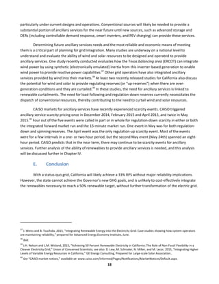  
18	
  
particularly	
  under	
  current	
  designs	
  and	
  operations.	
  Conventional	
  sources	
  will	
  likely	
  be	
  needed	
  to	
  provide	
  a	
  
substantial	
  portion	
  of	
  ancillary	
  services	
  for	
  the	
  near	
  future	
  until	
  new	
  sources,	
  such	
  as	
  advanced	
  storage	
  and	
  
DERs	
  (including	
  controllable	
  demand	
  response,	
  smart	
  inverters,	
  and	
  PEV	
  charging)	
  can	
  provide	
  these	
  services.	
  
Determining	
  future	
  ancillary	
  services	
  needs	
  and	
  the	
  most	
  reliable	
  and	
  economic	
  means	
  of	
  meeting	
  
them	
  is	
  a	
  critical	
  part	
  of	
  planning	
  for	
  grid	
  integration.	
  Many	
  studies	
  are	
  underway	
  on	
  a	
  national	
  level	
  to	
  
understand	
  and	
  evaluate	
  the	
  ability	
  of	
  wind	
  and	
  solar	
  resources	
  to	
  be	
  designed	
  and	
  operated	
  to	
  provide	
  
ancillary	
  services.	
  One	
  study	
  recently	
  conducted	
  evaluates	
  how	
  the	
  Texas	
  balancing	
  area	
  (ERCOT)	
  can	
  integrate	
  
wind	
  power	
  by	
  using	
  synthetic	
  (electronically	
  emulated)	
  inertia	
  from	
  this	
  inverter-­‐based	
  generation	
  to	
  enable	
  
wind	
  power	
  to	
  provide	
  reactive	
  power	
  capabilities.
37
	
  Other	
  grid	
  operators	
  have	
  also	
  integrated	
  ancillary	
  
services	
  provided	
  by	
  wind	
  into	
  their	
  markets.38
	
  At	
  least	
  two	
  recently	
  released	
  studies	
  for	
  California	
  also	
  discuss	
  
the	
  potential	
  for	
  wind	
  and	
  solar	
  to	
  provide	
  regulating	
  reserves	
  (or	
  “up-­‐reserves”)	
  when	
  there	
  are	
  over-­‐
generation	
  conditions	
  and	
  they	
  are	
  curtailed.39
	
  In	
  these	
  studies,	
  the	
  need	
  for	
  ancillary	
  services	
  is	
  linked	
  to	
  
renewable	
  curtailments.	
  The	
  need	
  for	
  load-­‐following	
  and	
  regulation-­‐down	
  reserves	
  currently	
  necessitates	
  the	
  
dispatch	
  of	
  conventional	
  resources,	
  thereby	
  contributing	
  to	
  the	
  need	
  to	
  curtail	
  wind	
  and	
  solar	
  resources.	
  	
  
CAISO	
  markets	
  for	
  ancillary	
  services	
  have	
  recently	
  experienced	
  scarcity	
  events.	
  CAISO	
  triggered	
  
ancillary	
  service	
  scarcity	
  pricing	
  once	
  in	
  December	
  2014,	
  February	
  2015	
  and	
  April	
  2015,	
  and	
  twice	
  in	
  May	
  
2015.40
	
  Four	
  out	
  of	
  the	
  five	
  events	
  were	
  called	
  in	
  part	
  or	
  in	
  whole	
  for	
  regulation-­‐down	
  scarcity	
  in	
  either	
  or	
  both	
  
the	
  integrated	
  forward	
  market	
  run	
  and	
  the	
  15-­‐minute	
  market	
  run.	
  One	
  event	
  in	
  May	
  was	
  for	
  both	
  regulation-­‐
down	
  and	
  spinning	
  reserves.	
  The	
  April	
  event	
  was	
  the	
  only	
  regulation-­‐up	
  scarcity	
  event.	
  Most	
  of	
  the	
  events	
  
were	
  for	
  a	
  few	
  intervals	
  in	
  a	
  one-­‐	
  or	
  two-­‐hour	
  period,	
  but	
  the	
  second	
  May	
  event	
  (May	
  24th)	
  spanned	
  an	
  eight-­‐
hour	
  period.	
  CAISO	
  predicts	
  that	
  in	
  the	
  near	
  term,	
  there	
  may	
  continue	
  to	
  be	
  scarcity	
  events	
  for	
  ancillary	
  
services.	
  Further	
  analysis	
  of	
  the	
  ability	
  of	
  renewables	
  to	
  provide	
  ancillary	
  services	
  is	
  needed,	
  and	
  this	
  analysis	
  
will	
  be	
  discussed	
  further	
  in	
  Chapter	
  IV.	
  	
  
E. Conclusion	
  	
  
With	
  a	
  status-­‐quo	
  grid,	
  California	
  will	
  likely	
  achieve	
  a	
  33%	
  RPS	
  without	
  major	
  reliability	
  implications.	
  
However,	
  the	
  state	
  cannot	
  achieve	
  the	
  Governor’s	
  new	
  GHG	
  goals,	
  and	
  is	
  unlikely	
  to	
  cost-­‐effectively	
  integrate	
  
the	
  renewables	
  necessary	
  to	
  reach	
  a	
  50%	
  renewable	
  target,	
  without	
  further	
  transformation	
  of	
  the	
  electric	
  grid.	
  	
  
	
  	
  	
  	
  	
  	
  	
  	
  	
  	
  	
  	
  	
  	
  	
  	
  	
  	
  	
  	
  	
  	
  	
  	
  	
  	
  	
  	
  	
  	
  	
  	
  	
  	
  	
  	
  	
  	
  	
  	
  	
  	
  	
  	
  	
  	
  	
  	
  	
  	
  	
  	
  	
  	
  	
  	
  	
  	
  	
  	
  
37
	
  J.	
  Weiss	
  and	
  B.	
  Tsuchida,	
  2015,	
  “Integrating	
  Renewable	
  Energy	
  into	
  the	
  Electricity	
  Grid:	
  Case	
  studies	
  showing	
  how	
  system	
  operators	
  
are	
  maintaining	
  reliability,”	
  prepared	
  for	
  Advanced	
  Energy	
  Economy	
  Institute,	
  June.	
  	
  
38
	
  Ibid.	
  
39
	
  J.H.	
  Nelson	
  and	
  L.M.	
  Wisland,	
  2015,	
  “Achieving	
  50	
  Percent	
  Renewable	
  Electricity	
  in	
  California:	
  The	
  Role	
  of	
  Non-­‐Fossil	
  Flexibility	
  in	
  a	
  
Cleaner	
  Electricity	
  Grid,”	
  Union	
  of	
  Concerned	
  Scientists;	
  see	
  also:	
  D.	
  Lew,	
  M.	
  Schroder,	
  N.	
  Miller,	
  and	
  M.	
  Lecar,	
  2015,	
  “Integrating	
  Higher	
  
Levels	
  of	
  Variable	
  Energy	
  Resources	
  in	
  California,”	
  GE	
  Energy	
  Consulting,	
  Prepared	
  for	
  Large-­‐scale	
  Solar	
  Association..	
  	
  
40
	
  See	
  “CAISO	
  market	
  notices,”	
  available	
  at:	
  www.caiso.com/informed/Pages/Notifications/MarketNotices/Default.aspx.	
  
 
