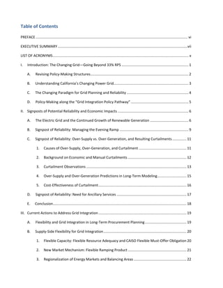  
	
  
Table	
  of	
  Contents	
  
PREFACE ...................................................................................................................................................... vi	
  
EXECUTIVE	
  SUMMARY ................................................................................................................................vii	
  
LIST	
  OF	
  ACRONYMS...................................................................................................................................... x	
  
I.	
   Introduction:	
  The	
  Changing	
  Grid—Going	
  Beyond	
  33%	
  RPS .................................................................. 1	
  
A.	
   Revising	
  Policy-­‐Making	
  Structures................................................................................................. 2	
  
B.	
   Understanding	
  California’s	
  Changing	
  Power	
  Grid.......................................................................... 3	
  
C.	
   The	
  Changing	
  Paradigm	
  for	
  Grid	
  Planning	
  and	
  Reliability ............................................................. 4	
  
D.	
   Policy-­‐Making	
  along	
  the	
  “Grid	
  Integration	
  Policy	
  Pathway” ......................................................... 5	
  
II.	
   Signposts	
  of	
  Potential	
  Reliability	
  and	
  Economic	
  Impacts ...................................................................... 6	
  
A.	
   The	
  Electric	
  Grid	
  and	
  the	
  Continued	
  Growth	
  of	
  Renewable	
  Generation ...................................... 6	
  
B.	
   Signpost	
  of	
  Reliability:	
  Managing	
  the	
  Evening	
  Ramp .................................................................... 9	
  
C.	
   Signpost	
  of	
  Reliability:	
  Over-­‐Supply	
  vs.	
  Over-­‐Generation,	
  and	
  Resulting	
  Curtailments.............. 11	
  
1.	
   Causes	
  of	
  Over-­‐Supply,	
  Over-­‐Generation,	
  and	
  Curtailment ............................................... 11	
  
2.	
   Background	
  on	
  Economic	
  and	
  Manual	
  Curtailments .......................................................... 12	
  
3.	
   Curtailment	
  Observations ................................................................................................... 13	
  
4.	
   Over-­‐Supply	
  and	
  Over-­‐Generation	
  Predictions	
  in	
  Long-­‐Term	
  Modeling............................. 15	
  
5.	
   Cost-­‐Effectiveness	
  of	
  Curtailment....................................................................................... 16	
  
D.	
   Signpost	
  of	
  Reliability:	
  Need	
  for	
  Ancillary	
  Services ..................................................................... 17	
  
E.	
   Conclusion.................................................................................................................................... 18	
  
III.	
   Current	
  Actions	
  to	
  Address	
  Grid	
  Integration....................................................................................... 19	
  
A.	
   Flexibility	
  and	
  Grid	
  Integration	
  in	
  Long-­‐Term	
  Procurement	
  Planning......................................... 19	
  
B.	
   Supply-­‐Side	
  Flexibility	
  for	
  Grid	
  Integration.................................................................................. 20	
  
1.	
   Flexible	
  Capacity:	
  Flexible	
  Resource	
  Adequacy	
  and	
  CAISO	
  Flexible	
  Must-­‐Offer	
  Obligation 20	
  
2.	
   New	
  Market	
  Mechanism:	
  Flexible	
  Ramping	
  Product.......................................................... 21	
  
3.	
   Regionalization	
  of	
  Energy	
  Markets	
  and	
  Balancing	
  Areas .................................................... 22	
  
 