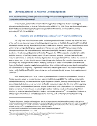  
19	
  
III. Current	
  Actions	
  to	
  Address	
  Grid	
  Integration	
  
What	
  is	
  California	
  doing	
  currently	
  to	
  assist	
  the	
  integration	
  of	
  increasing	
  renewables	
  on	
  the	
  grid?	
  What	
  
responses	
  are	
  already	
  underway?	
  
In	
  recent	
  years,	
  California	
  has	
  implemented	
  many	
  practices	
  and	
  policies	
  that	
  are	
  assisting	
  grid	
  
integration	
  and	
  will	
  continue	
  to	
  do	
  so	
  as	
  California	
  reaches	
  a	
  33%	
  RPS	
  by	
  2020.	
  These	
  practices	
  and	
  policies	
  are	
  
distributed	
  across	
  a	
  wide	
  array	
  of	
  CPUC	
  proceedings	
  and	
  CAISO	
  initiatives,	
  and	
  involve	
  three	
  primary	
  
institutions	
  (CPUC,	
  CEC,	
  and	
  CAISO).	
  
A. Flexibility	
  and	
  Grid	
  Integration	
  in	
  Long-­‐Term	
  Procurement	
  Planning	
  
The	
  Long-­‐Term	
  Procurement	
  Plan	
  (LTPP)	
  proceeding	
  and	
  framework	
  is	
  currently	
  the	
  “home”	
  for	
  most	
  
of	
  the	
  analysis	
  and	
  planning	
  related	
  to	
  flexibility	
  and	
  grid	
  integration	
  at	
  the	
  CPUC.	
  Through	
  the	
  LTPP,	
  the	
  CPUC	
  
determines	
  whether	
  existing	
  resource	
  are	
  sufficient	
  to	
  meet	
  future	
  reliability	
  needs	
  and	
  authorizes	
  the	
  plans	
  of	
  
utilities	
  for	
  procuring	
  or	
  building	
  new	
  capacity	
  over	
  the	
  next	
  ten	
  years.	
  The	
  LTPP	
  framework	
  specifically	
  
examines	
  reliability	
  in	
  the	
  context	
  of	
  ensuring	
  resource	
  sufficiency	
  for	
  the	
  overall	
  system,	
  transmission	
  
constrained	
  (local)	
  areas,	
  and	
  operational	
  flexibility.	
  Analysis	
  in	
  the	
  LTPP	
  incorporates	
  a	
  number	
  of	
  variables	
  
including	
  forecasts	
  of	
  load,	
  DG,	
  storage,	
  energy	
  efficiency,	
  demand	
  response,	
  combined	
  heat	
  and	
  power,	
  
resource	
  retirements,	
  as	
  well	
  as	
  the	
  flexibility	
  of	
  generation.	
  The	
  scope	
  of	
  the	
  LTPP	
  has	
  evolved	
  in	
  a	
  number	
  of	
  
ways	
  in	
  recent	
  years	
  to	
  more	
  directly	
  address	
  the	
  grid	
  integration	
  challenge,	
  for	
  example,	
  the	
  proceeding	
  has	
  
encouraged	
  the	
  development	
  of	
  stochastic	
  modeling	
  techniques	
  to	
  better	
  understand	
  the	
  probabilities	
  of	
  
forecasts.	
  Stochastic	
  modeling	
  may	
  be	
  better	
  suited	
  than	
  deterministic	
  modeling	
  to	
  understanding	
  some	
  of	
  the	
  
key	
  factors	
  related	
  to	
  integrating	
  a	
  high	
  level	
  of	
  renewables	
  onto	
  the	
  grid,	
  because	
  stochastic	
  modeling	
  can	
  
capture	
  grid	
  reliability	
  and	
  flexibility	
  issues	
  during	
  non-­‐peak	
  periods	
  and	
  under	
  a	
  range	
  of	
  renewable	
  resource	
  
conditions.41
	
  	
  
Most	
  recently,	
  the	
  2014	
  LTPP	
  (R.13-­‐12-­‐010)	
  directed	
  technical	
  studies	
  to	
  assess	
  whether	
  additional	
  
flexible	
  resources	
  would	
  be	
  needed	
  to	
  ensure	
  system	
  reliability	
  through	
  2024.	
  The	
  modeling	
  conducted	
  by	
  
parties	
  since	
  this	
  ruling	
  has	
  been	
  responsive	
  to	
  grid-­‐integration	
  concerns,	
  although	
  preliminary	
  study	
  results	
  
appear	
  to	
  conclude	
  that	
  no	
  new	
  procurement	
  for	
  flexible	
  resources	
  is	
  required	
  at	
  this	
  time,	
  while	
  recognizing	
  
that	
  the	
  current	
  models	
  need	
  improvement.	
  A	
  ruling	
  issued	
  
in	
  March	
  2015	
  directed	
  the	
  LTPP	
  proceeding	
  to	
  
begin	
  a	
  new	
  phase,	
  42
	
  which	
  focuses	
  on	
  validating	
  the	
  parties’	
  modeling	
  results	
  and	
  investigating	
  efficient	
  
solutions	
  to	
  potential	
  operational	
  flexibility	
  concerns	
  such	
  as	
  over-­‐generation.43
	
  This	
  new	
  phase	
  (Phase	
  1b)	
  is	
  
addressing	
  a	
  number	
  of	
  issues	
  related	
  to	
  operational	
  flexibility,	
  such	
  as	
  the	
  implications	
  of	
  constraining	
  
	
  	
  	
  	
  	
  	
  	
  	
  	
  	
  	
  	
  	
  	
  	
  	
  	
  	
  	
  	
  	
  	
  	
  	
  	
  	
  	
  	
  	
  	
  	
  	
  	
  	
  	
  	
  	
  	
  	
  	
  	
  	
  	
  	
  	
  	
  	
  	
  	
  	
  	
  	
  	
  	
  	
  	
  	
  	
  	
  	
  
41
	
  Whereas	
  deterministic	
  modeling	
  only	
  considers	
  one	
  fixed	
  set	
  of	
  future	
  conditions,	
  stochastic	
  modeling	
  models	
  a	
  wide	
  variety	
  of	
  
conditions	
  establishing	
  probabilities	
  and	
  reliability	
  risk.	
  In	
  conducting	
  long-­‐term	
  stochastic	
  modeling,	
  California	
  is	
  one	
  of	
  the	
  early	
  global	
  
leaders.	
  For	
  more	
  background	
  on	
  both	
  deterministic	
  and	
  stochastic	
  modeling,	
  refer	
  to	
  the	
  “Collaborative	
  Review	
  of	
  Planning	
  Models,”	
  
available	
  at:	
  www.cpuc.ca.gov/NR/rdonlyres/ECE43E97-­‐26E4-­‐45B7-­‐AAF9-­‐
1F17B7B77BCE/0/CombinedLongTermProcure2014OIR_Report_CollaborativeReview.pdf.	
  
42
	
  Ruling	
  issued	
  on	
  March	
  25th	
  into	
  R.13-­‐12-­‐010.	
  	
  
43
	
  For	
  more	
  information	
  on	
  Phase	
  1b,	
  see	
  “Long-­‐Term	
  Procurement	
  Plan	
  History,”	
  available	
  at:	
  
www.cpuc.ca.gov/PUC/energy/procurement/LTPP/ltpp_history.htm.	
  
 