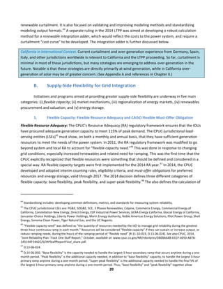  
20	
  
renewable	
  curtailment.	
  It	
  is	
  also	
  focused	
  on	
  validating	
  and	
  improving	
  modeling	
  methods	
  and	
  standardizing	
  
modeling	
  output	
  formats.44
	
  A	
  separate	
  ruling	
  in	
  the	
  2014	
  LTPP	
  was	
  aimed	
  at	
  developing	
  a	
  robust	
  calculation	
  
method	
  for	
  a	
  renewable	
  integration	
  adder,	
  which	
  would	
  reflect	
  the	
  costs	
  to	
  the	
  power	
  system,	
  and	
  require	
  a	
  
curtailment	
  “cost	
  curve”	
  to	
  be	
  developed.	
  The	
  integration	
  adder	
  is	
  further	
  discussed	
  below.	
  
California	
  in	
  International	
  Context.	
  Current	
  curtailment	
  and	
  over-­‐generation	
  experience	
  from	
  Germany,	
  Spain,	
  
Italy,	
  and	
  other	
  jurisdictions	
  worldwide	
  is	
  relevant	
  to	
  California	
  and	
  the	
  LTPP	
  proceeding.	
  So	
  far,	
  curtailment	
  is	
  
minimal	
  in	
  most	
  of	
  these	
  jurisdictions,	
  but	
  many	
  strategies	
  are	
  emerging	
  to	
  address	
  over-­‐generation	
  in	
  the	
  
future.	
  Notable	
  is	
  that	
  these	
  strategies	
  are	
  directly	
  primarily	
  at	
  wind	
  generation,	
  while	
  in	
  California	
  over-­‐
generation	
  of	
  solar	
  may	
  be	
  of	
  greater	
  concern.	
  (See	
  Appendix	
  A	
  and	
  references	
  in	
  Chapter	
  II.)	
  
B. Supply-­‐Side	
  Flexibility	
  for	
  Grid	
  Integration	
  
Initiatives	
  and	
  programs	
  aimed	
  at	
  providing	
  greater	
  supply-­‐side	
  flexibility	
  are	
  underway	
  in	
  five	
  main	
  
categories:	
  (i)	
  flexible	
  capacity;	
  (ii)	
  market	
  mechanisms,	
  (iii)	
  regionalization	
  of	
  energy	
  markets,	
  (iv)	
  renewables	
  
procurement	
  and	
  valuation;	
  and	
  (v)	
  energy	
  storage.	
  	
  
1. Flexible	
  Capacity:	
  Flexible	
  Resource	
  Adequacy	
  and	
  CAISO	
  Flexible	
  Must-­‐Offer	
  Obligation	
  	
  
Flexible	
  Resource	
  Adequacy:	
  The	
  CPUC’s	
  Resource	
  Adequacy	
  (RA)	
  regulatory	
  framework	
  ensures	
  that	
  the	
  IOUs	
  
have	
  procured	
  adequate	
  generation	
  capacity	
  to	
  meet	
  115%	
  of	
  peak	
  demand.	
  The	
  CPUC-­‐jurisdictional	
  load-­‐
serving	
  entities	
  (LSEs)45
	
  must	
  show,	
  on	
  both	
  a	
  monthly	
  and	
  annual	
  basis,	
  that	
  they	
  have	
  sufficient	
  generation	
  
resources	
  to	
  meet	
  the	
  needs	
  of	
  the	
  power	
  system.	
  In	
  2011,	
  the	
  RA	
  regulatory	
  framework	
  was	
  modified	
  to	
  go	
  
beyond	
  system	
  and	
  local	
  RA	
  to	
  account	
  for	
  “flexible	
  capacity	
  need.”46
	
  This	
  was	
  done	
  in	
  response	
  to	
  changing	
  
grid	
  conditions,	
  especially	
  increased	
  renewables	
  and	
  related	
  need	
  for	
  ramping.	
  This	
  was	
  the	
  first	
  time	
  that	
  the	
  
CPUC	
  explicitly	
  recognized	
  that	
  flexible	
  resources	
  were	
  something	
  that	
  should	
  be	
  defined	
  and	
  considered	
  in	
  a	
  
special	
  way.	
  RA	
  flexible	
  capacity	
  targets	
  were	
  first	
  implemented	
  for	
  the	
  2014	
  RA	
  year.47
	
  In	
  2014,	
  the	
  CPUC	
  
developed	
  and	
  adopted	
  interim	
  counting	
  rules,	
  eligibility	
  criteria,	
  and	
  must-­‐offer	
  obligations	
  for	
  preferred	
  
resources	
  and	
  energy	
  storage,	
  valid	
  through	
  2017.	
  The	
  2014	
  decision	
  defines	
  three	
  different	
  categories	
  of	
  
flexible	
  capacity:	
  base	
  flexibility,	
  peak	
  flexibility,	
  and	
  super-­‐peak	
  flexibility.48
	
  The	
  also	
  defines	
  the	
  calculation	
  of	
  
	
  	
  	
  	
  	
  	
  	
  	
  	
  	
  	
  	
  	
  	
  	
  	
  	
  	
  	
  	
  	
  	
  	
  	
  	
  	
  	
  	
  	
  	
  	
  	
  	
  	
  	
  	
  	
  	
  	
  	
  	
  	
  	
  	
  	
  	
  	
  	
  	
  	
  	
  	
  	
  	
  	
  	
  	
  	
  	
  	
  
44
	
  Standardizing	
  includes:	
  developing	
  common	
  definitions,	
  metrics,	
  and	
  standards	
  for	
  measuring	
  system	
  reliability.	
  
45
	
  The	
  CPUC	
  jurisdictional	
  LSEs	
  are:	
  PG&E,	
  SDG&E,	
  SCE,	
  3	
  Phases	
  Renewables,	
  Calpine,	
  Commerce	
  Energy,	
  Commercial	
  Energy	
  of	
  
California,	
  Constellation	
  New	
  Energy,	
  Direct	
  Energy,	
  EDF	
  Industrial	
  Power	
  Services,	
  GEXA	
  Energy	
  California,	
  Glacial	
  Energy	
  of	
  California,	
  
Lancaster	
  Choice	
  Holdings,	
  Liberty	
  Power	
  Holdings,	
  Marin	
  Energy	
  Authority,	
  Noble	
  Americas	
  Energy	
  Solutions,	
  Pilot	
  Power	
  Group,	
  Shell	
  
Energy,	
  Sonoma	
  Clean	
  Power,	
  Tiger	
  Natural	
  Gas,	
  and	
  the	
  UC	
  Regents.	
  
46
	
  “Flexible	
  capacity	
  need”	
  was	
  defined	
  as	
  “the	
  quantity	
  of	
  resources	
  needed	
  by	
  the	
  ISO	
  to	
  manage	
  grid	
  reliability	
  during	
  the	
  greatest	
  
three-­‐hour	
  continuous	
  ramp	
  in	
  each	
  month.”	
  Resources	
  will	
  be	
  considered	
  “flexible	
  capacity”	
  if	
  they	
  can	
  sustain	
  or	
  increase	
  output,	
  or	
  
reduce	
  ramping	
  needs,	
  during	
  the	
  hours	
  of	
  the	
  ramping	
  period	
  of	
  “flexible	
  need”	
  (R.11-­‐10-­‐023,	
  D.13-­‐06-­‐024).	
  See	
  also	
  CPUC,	
  2014,	
  
“Joint	
  Reliability	
  Plan:	
  Track	
  One	
  Staff	
  Report,”	
  October,	
  available	
  at:	
  www.cpuc.ca.gov/NR/rdonlyres/DBE8AA4B-­‐EED7-­‐4650-­‐A87B-­‐
1A519AF54A2C/0/JRPStaffReportFinal_share.pdf.	
  
47
	
  D.13-­‐06-­‐024.	
  	
  
48
	
  D.14-­‐06-­‐050.	
  “Base	
  flexibility”	
  is	
  the	
  capacity	
  needed	
  to	
  handle	
  the	
  largest	
  3-­‐hour	
  secondary	
  ramp	
  that	
  occurs	
  anytime	
  during	
  a	
  one-­‐
month	
  period.	
  “Peak	
  flexibility”	
  is	
  the	
  additional	
  capacity	
  needed,	
  in	
  addition	
  to	
  “base	
  flexibility”	
  capacity,	
  to	
  handle	
  the	
  largest	
  3-­‐hour	
  
primary	
  ramp	
  anytime	
  during	
  a	
  one-­‐month	
  period.	
  “Super-­‐peak	
  flexibility”	
  is	
  the	
  additional	
  capacity	
  needed	
  to	
  handle	
  the	
  final	
  5%	
  of	
  
the	
  largest	
  3-­‐hour	
  primary	
  ramp	
  anytime	
  during	
  a	
  one-­‐month	
  period.	
  Thus,	
  “base	
  flexibility”	
  and	
  “peak	
  flexibility”	
  together	
  allow	
  
 