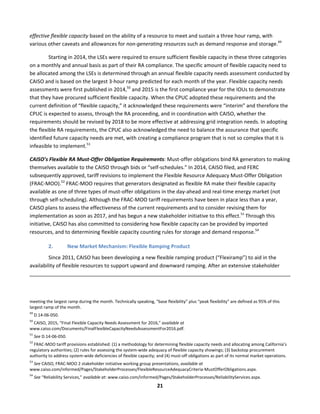  
21	
  
effective	
  flexible	
  capacity	
  based	
  on	
  the	
  ability	
  of	
  a	
  resource	
  to	
  meet	
  and	
  sustain	
  a	
  three	
  hour	
  ramp,	
  with	
  
various	
  other	
  caveats	
  and	
  allowances	
  for	
  non-­‐generating	
  resources	
  such	
  as	
  demand	
  response	
  and	
  storage.49
	
  	
  
Starting	
  in	
  2014,	
  the	
  LSEs	
  were	
  required	
  to	
  ensure	
  sufficient	
  flexible	
  capacity	
  in	
  these	
  three	
  categories	
  
on	
  a	
  monthly	
  and	
  annual	
  basis	
  as	
  part	
  of	
  their	
  RA	
  compliance.	
  The	
  specific	
  amount	
  of	
  flexible	
  capacity	
  need	
  to	
  
be	
  allocated	
  among	
  the	
  LSEs	
  is	
  determined	
  through	
  an	
  annual	
  flexible	
  capacity	
  needs	
  assessment	
  conducted	
  by	
  
CAISO	
  and	
  is	
  based	
  on	
  the	
  largest	
  3-­‐hour	
  ramp	
  predicted	
  for	
  each	
  month	
  of	
  the	
  year.	
  Flexible	
  capacity	
  needs	
  
assessments	
  were	
  first	
  published	
  in	
  2014,50
	
  and	
  2015	
  is	
  the	
  first	
  compliance	
  year	
  for	
  the	
  IOUs	
  to	
  demonstrate	
  
that	
  they	
  have	
  procured	
  sufficient	
  flexible	
  capacity.	
  When	
  the	
  CPUC	
  adopted	
  these	
  requirements	
  and	
  the	
  
current	
  definition	
  of	
  “flexible	
  capacity,”	
  it	
  acknowledged	
  these	
  requirements	
  were	
  “interim”	
  and	
  therefore	
  the	
  
CPUC	
  is	
  expected	
  to	
  assess,	
  through	
  the	
  RA	
  proceeding,	
  and	
  in	
  coordination	
  with	
  CAISO,	
  whether	
  the	
  
requirements	
  should	
  be	
  revised	
  by	
  2018	
  to	
  be	
  more	
  effective	
  at	
  addressing	
  grid	
  integration	
  needs.	
  In	
  adopting	
  
the	
  flexible	
  RA	
  requirements,	
  the	
  CPUC	
  also	
  acknowledged	
  the	
  need	
  to	
  balance	
  the	
  assurance	
  that	
  specific	
  
identified	
  future	
  capacity	
  needs	
  are	
  met,	
  with	
  creating	
  a	
  compliance	
  program	
  that	
  is	
  not	
  so	
  complex	
  that	
  it	
  is	
  
infeasible	
  to	
  implement.51
	
  	
  
CAISO’s	
  Flexible	
  RA	
  Must-­‐Offer	
  Obligation	
  Requirements:	
  Must-­‐offer	
  obligations	
  bind	
  RA	
  generators	
  to	
  making	
  
themselves	
  available	
  to	
  the	
  CAISO	
  through	
  bids	
  or	
  “self-­‐schedules.”	
  In	
  2014,	
  CAISO	
  filed,	
  and	
  FERC	
  
subsequently	
  approved,	
  tariff	
  revisions	
  to	
  implement	
  the	
  Flexible	
  Resource	
  Adequacy	
  Must-­‐Offer	
  Obligation	
  
(FRAC-­‐MOO).52
	
  FRAC-­‐MOO	
  requires	
  that	
  generators	
  designated	
  as	
  flexible	
  RA	
  make	
  their	
  flexible	
  capacity	
  
available	
  as	
  one	
  of	
  three	
  types	
  of	
  must-­‐offer	
  obligations	
  in	
  the	
  day-­‐ahead	
  and	
  real-­‐time	
  energy	
  market	
  (not	
  
through	
  self-­‐scheduling).	
  Although	
  the	
  FRAC-­‐MOO	
  tariff	
  requirements	
  have	
  been	
  in	
  place	
  less	
  than	
  a	
  year,	
  
CAISO	
  plans	
  to	
  assess	
  the	
  effectiveness	
  of	
  the	
  current	
  requirements	
  and	
  to	
  consider	
  revising	
  them	
  for	
  
implementation	
  as	
  soon	
  as	
  2017,	
  and	
  has	
  begun	
  a	
  new	
  stakeholder	
  initiative	
  to	
  this	
  effect.53
	
  Through	
  this	
  
initiative,	
  CAISO	
  has	
  also	
  committed	
  to	
  considering	
  how	
  flexible	
  capacity	
  can	
  be	
  provided	
  by	
  imported	
  
resources,	
  and	
  to	
  determining	
  flexible	
  capacity	
  counting	
  rules	
  for	
  storage	
  and	
  demand	
  response.54
	
  
2. New	
  Market	
  Mechanism:	
  Flexible	
  Ramping	
  Product	
  	
  
Since	
  2011,	
  CAISO	
  has	
  been	
  developing	
  a	
  new	
  flexible	
  ramping	
  product	
  (“Flexiramp”)	
  to	
  aid	
  in	
  the	
  
availability	
  of	
  flexible	
  resources	
  to	
  support	
  upward	
  and	
  downward	
  ramping.	
  After	
  an	
  extensive	
  stakeholder	
  
	
  	
  	
  	
  	
  	
  	
  	
  	
  	
  	
  	
  	
  	
  	
  	
  	
  	
  	
  	
  	
  	
  	
  	
  	
  	
  	
  	
  	
  	
  	
  	
  	
  	
  	
  	
  	
  	
  	
  	
  	
  	
  	
  	
  	
  	
  	
  	
  	
  	
  	
  	
  	
  	
  	
  	
  	
  	
  	
  	
  	
  	
  	
  	
  	
  	
  	
  	
  	
  	
  	
  	
  	
  	
  	
  	
  	
  	
  	
  	
  	
  	
  	
  	
  	
  	
  	
  	
  	
  	
  	
  	
  	
  	
  	
  	
  	
  	
  	
  	
  	
  	
  	
  	
  	
  	
  	
  	
  	
  	
  	
  	
  	
  	
  	
  	
  	
  	
  	
  	
  	
  	
  	
  	
  	
  	
  	
  	
  	
  	
  	
  	
  	
  	
  	
  	
  	
  	
  	
  	
  	
  	
  	
  	
  	
  	
  	
  	
  	
  	
  	
  	
  	
  	
  	
  	
  	
  	
  	
  	
  	
  	
  	
  	
  	
  	
  	
  	
  	
  	
  	
  	
  	
  	
  	
  	
  	
  	
  	
  	
  	
  	
  	
  	
  	
  	
  	
  	
  	
  	
  	
  	
  	
  	
  	
  	
  	
  	
  	
  	
  	
  	
  	
  	
  
	
  
meeting	
  the	
  largest	
  ramp	
  during	
  the	
  month.	
  Technically	
  speaking,	
  “base	
  flexibility”	
  plus	
  “peak	
  flexibility”	
  are	
  defined	
  as	
  95%	
  of	
  this	
  
largest	
  ramp	
  of	
  the	
  month.	
  
49
	
  D.14-­‐06-­‐050.	
  	
  
50
	
  CAISO,	
  2015,	
  “Final	
  Flexible	
  Capacity	
  Needs	
  Assessment	
  for	
  2016,”	
  available	
  at	
  
www.caiso.com/Documents/FinalFlexibleCapacityNeedsAssessmentFor2016.pdf.	
  
51
	
  See	
  D.14-­‐06-­‐050.	
  	
  
52
	
  FRAC-­‐MOO	
  tariff	
  provisions	
  established:	
  (1)	
  a	
  methodology	
  for	
  determining	
  flexible	
  capacity	
  needs	
  and	
  allocating	
  among	
  California’s	
  
regulatory	
  authorities;	
  (2)	
  rules	
  for	
  assessing	
  the	
  system-­‐wide	
  adequacy	
  of	
  flexible	
  capacity	
  showings;	
  (3)	
  backstop	
  procurement	
  
authority	
  to	
  address	
  system-­‐wide	
  deficiencies	
  of	
  flexible	
  capacity;	
  and	
  (4)	
  must-­‐off	
  obligations	
  as	
  part	
  of	
  its	
  normal	
  market	
  operations.	
  
53
	
  See	
  CAISO,	
  FRAC-­‐MOO	
  2	
  stakeholder	
  initiative	
  working	
  group	
  presentations,	
  available	
  at	
  
www.caiso.com/informed/Pages/StakeholderProcesses/FlexibleResourceAdequacyCriteria-­‐MustOfferObligations.aspx.	
  
54
	
  See	
  “Reliability	
  Services,”	
  available	
  at:	
  www.caiso.com/informed/Pages/StakeholderProcesses/ReliabilityServices.aspx.	
  	
  
 