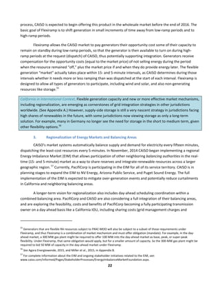  
22	
  
process,	
  CAISO	
  is	
  expected	
  to	
  begin	
  offering	
  this	
  product	
  in	
  the	
  wholesale	
  market	
  before	
  the	
  end	
  of	
  2016.	
  The	
  
basic	
  goal	
  of	
  Flexiramp	
  is	
  to	
  shift	
  generation	
  in	
  small	
  increments	
  of	
  time	
  away	
  from	
  low-­‐ramp	
  periods	
  and	
  to	
  
high-­‐ramp	
  periods.	
  	
  
Flexiramp	
  allows	
  the	
  CAISO	
  market	
  to	
  pay	
  generators	
  their	
  opportunity	
  cost	
  some	
  of	
  their	
  capacity	
  to	
  
remain	
  on	
  standby	
  during	
  low-­‐ramp	
  periods,	
  so	
  that	
  the	
  generator	
  is	
  then	
  available	
  to	
  turn	
  on	
  during	
  high-­‐
ramp	
  periods	
  at	
  the	
  request	
  (dispatch)	
  of	
  CAISO,	
  thus	
  potentially	
  supporting	
  integration.	
  Generators	
  receive	
  
compensation	
  for	
  the	
  opportunity	
  costs	
  (equal	
  to	
  the	
  market	
  price)	
  of	
  not	
  selling	
  energy	
  during	
  the	
  period	
  
when	
  the	
  resource	
  remained	
  “off,”	
  plus	
  the	
  market	
  price	
  if	
  and	
  when	
  they	
  do	
  provide	
  energy	
  later.	
  The	
  flexible	
  
generation	
  “market”	
  actually	
  takes	
  place	
  within	
  15-­‐	
  and	
  5-­‐minute	
  intervals,	
  as	
  CAISO	
  determines	
  during	
  those	
  
intervals	
  whether	
  it	
  needs	
  more	
  or	
  less	
  ramping	
  than	
  was	
  dispatched	
  at	
  the	
  start	
  of	
  each	
  interval.	
  Flexiramp	
  is	
  
designed	
  to	
  allow	
  all	
  types	
  of	
  generators	
  to	
  participate,	
  including	
  wind	
  and	
  solar,	
  and	
  also	
  non-­‐generating	
  
resources	
  like	
  storage.55
	
  	
  	
  	
  
California	
  in	
  International	
  Context.	
  Flexible	
  generation	
  capacity	
  and	
  new	
  or	
  more	
  effective	
  market	
  mechanisms,	
  
including	
  regionalization,	
  are	
  emerging	
  as	
  cornerstones	
  of	
  grid	
  integration	
  strategies	
  in	
  other	
  jurisdictions	
  
worldwide.	
  (See	
  Appendix	
  A.)	
  However,	
  supply-­‐side	
  storage	
  is	
  still	
  a	
  very	
  nascent	
  strategy	
  in	
  jurisdictions	
  facing	
  
high	
  shares	
  of	
  renewables	
  in	
  the	
  future,	
  with	
  some	
  jurisdictions	
  now	
  viewing	
  storage	
  as	
  only	
  a	
  long-­‐term	
  
solution.	
  For	
  example,	
  many	
  in	
  Germany	
  no	
  longer	
  see	
  the	
  need	
  for	
  storage	
  in	
  the	
  short	
  to	
  medium	
  term,	
  given	
  
other	
  flexibility	
  options.56
	
  
3. Regionalization	
  of	
  Energy	
  Markets	
  and	
  Balancing	
  Areas	
  
CAISO’s	
  market	
  systems	
  automatically	
  balance	
  supply	
  and	
  demand	
  for	
  electricity	
  every	
  fifteen	
  minutes,	
  
dispatching	
  the	
  least-­‐cost	
  resources	
  every	
  5-­‐minutes.	
  In	
  November,	
  2014	
  CAISO	
  began	
  implementing	
  a	
  regional	
  
Energy	
  Imbalance	
  Market	
  (EIM)	
  that	
  allows	
  participation	
  of	
  other	
  neighboring	
  balancing	
  authorities	
  in	
  the	
  real-­‐
time	
  (15-­‐	
  and	
  5-­‐minute)	
  market	
  as	
  a	
  way	
  to	
  share	
  reserves	
  and	
  integrate	
  renewable	
  resources	
  across	
  a	
  larger	
  
geographic	
  region.	
  57
	
  Currently,	
  PacifiCorp	
  is	
  participating	
  in	
  the	
  EIM	
  for	
  all	
  of	
  its	
  service	
  territory.	
  CAISO	
  is	
  in	
  
planning	
  stages	
  to	
  expand	
  the	
  EIM	
  to	
  NV	
  Energy,	
  Arizona	
  Public	
  Service,	
  and	
  Puget	
  Sound	
  Energy.	
  The	
  full	
  
implementation	
  of	
  the	
  EIM	
  is	
  expected	
  to	
  mitigate	
  over-­‐generation	
  events	
  and	
  potentially	
  reduce	
  curtailments	
  
in	
  California	
  and	
  neighboring	
  balancing	
  areas.	
  	
  
A	
  longer-­‐term	
  vision	
  for	
  regionalization	
  also	
  includes	
  day-­‐ahead	
  scheduling	
  coordination	
  within	
  a	
  
combined	
  balancing	
  area.	
  PacifiCorp	
  and	
  CAISO	
  are	
  also	
  considering	
  a	
  full	
  integration	
  of	
  their	
  balancing	
  areas,	
  
and	
  are	
  exploring	
  the	
  feasibility,	
  costs	
  and	
  benefits	
  of	
  PacifiCorp	
  becoming	
  a	
  fully	
  participating	
  transmission	
  
owner	
  on	
  a	
  day-­‐ahead	
  basis	
  like	
  a	
  California	
  IOU,	
  including	
  sharing	
  costs	
  (grid	
  management	
  charges	
  and	
  
	
  	
  	
  	
  	
  	
  	
  	
  	
  	
  	
  	
  	
  	
  	
  	
  	
  	
  	
  	
  	
  	
  	
  	
  	
  	
  	
  	
  	
  	
  	
  	
  	
  	
  	
  	
  	
  	
  	
  	
  	
  	
  	
  	
  	
  	
  	
  	
  	
  	
  	
  	
  	
  	
  	
  	
  	
  	
  	
  	
  
55
	
  Generators	
  that	
  are	
  flexible	
  RA	
  resources	
  subject	
  to	
  FRAC-­‐MOO	
  will	
  also	
  be	
  subject	
  to	
  a	
  subset	
  of	
  those	
  requirements	
  under	
  
Flexiramp,	
  and	
  thus	
  Flexiramp	
  is	
  a	
  combination	
  of	
  market	
  mechanism	
  and	
  must-­‐offer	
  obligation	
  (mandate).	
  For	
  example,	
  in	
  the	
  day-­‐
ahead	
  market,	
  a	
  300	
  MW	
  gas	
  plant	
  might	
  be	
  required	
  to	
  offer	
  100	
  MW	
  into	
  the	
  day-­‐ahead	
  market	
  as	
  base,	
  peak,	
  or	
  super-­‐peak	
  
flexibility.	
  Under	
  Flexiramp,	
  that	
  same	
  obligation	
  would	
  apply,	
  but	
  for	
  a	
  smaller	
  amount	
  of	
  capacity.	
  So	
  the	
  300-­‐MW	
  gas	
  plant	
  might	
  be	
  
required	
  to	
  bid	
  50	
  MW	
  of	
  capacity	
  in	
  the	
  day-­‐ahead	
  market	
  under	
  Flexiramp.	
  
56
	
  See	
  Agora	
  Energiewende,	
  2015,	
  and	
  Miller	
  et	
  al.,	
  2015,	
  in	
  Appendix	
  B.	
  
57
	
  For	
  complete	
  information	
  about	
  the	
  EIM	
  and	
  ongoing	
  stakeholder	
  initiatives	
  related	
  to	
  the	
  EIM,	
  see:	
  
www.caiso.com/informed/Pages/StakeholderProcesses/EnergyImbalanceMarketFoundation.aspx.	
  
 