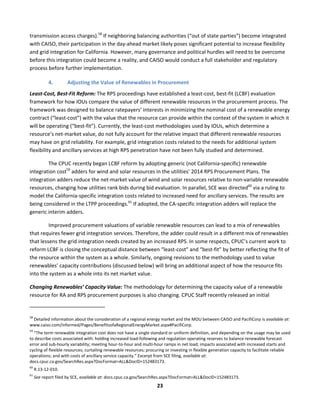  
23	
  
transmission	
  access	
  charges).58
	
  If	
  neighboring	
  balancing	
  authorities	
  (“out	
  of	
  state	
  parties”)	
  become	
  integrated	
  
with	
  CAISO,	
  their	
  participation	
  in	
  the	
  day-­‐ahead	
  market	
  likely	
  poses	
  significant	
  potential	
  to	
  increase	
  flexibility	
  
and	
  grid	
  integration	
  for	
  California.	
  However,	
  many	
  governance	
  and	
  political	
  hurdles	
  will	
  need	
  to	
  be	
  overcome	
  
before	
  this	
  integration	
  could	
  become	
  a	
  reality,	
  and	
  CAISO	
  would	
  conduct	
  a	
  full	
  stakeholder	
  and	
  regulatory	
  
process	
  before	
  further	
  implementation.	
  	
  	
  	
  
4. Adjusting	
  the	
  Value	
  of	
  Renewables	
  in	
  Procurement	
  	
  
Least-­‐Cost,	
  Best-­‐Fit	
  Reform:	
  The	
  RPS	
  proceedings	
  have	
  established	
  a	
  least-­‐cost,	
  best-­‐fit	
  (LCBF)	
  evaluation	
  
framework	
  for	
  how	
  IOUs	
  compare	
  the	
  value	
  of	
  different	
  renewable	
  resources	
  in	
  the	
  procurement	
  process.	
  The	
  
framework	
  was	
  designed	
  to	
  balance	
  ratepayers’	
  interests	
  in	
  minimizing	
  the	
  nominal	
  cost	
  of	
  a	
  renewable	
  energy	
  
contract	
  (“least-­‐cost”)	
  with	
  the	
  value	
  that	
  the	
  resource	
  can	
  provide	
  within	
  the	
  context	
  of	
  the	
  system	
  in	
  which	
  it	
  
will	
  be	
  operating	
  (“best-­‐fit”).	
  Currently,	
  the	
  least-­‐cost	
  methodologies	
  used	
  by	
  IOUs,	
  which	
  determine	
  a	
  
resource’s	
  net-­‐market	
  value,	
  do	
  not	
  fully	
  account	
  for	
  the	
  relative	
  impact	
  that	
  different	
  renewable	
  resources	
  
may	
  have	
  on	
  grid	
  reliability.	
  For	
  example,	
  grid	
  integration	
  costs	
  related	
  to	
  the	
  needs	
  for	
  additional	
  system	
  
flexibility	
  and	
  ancillary	
  services	
  at	
  high	
  RPS	
  penetration	
  have	
  not	
  been	
  fully	
  studied	
  and	
  determined.	
  	
  
The	
  CPUC	
  recently	
  began	
  LCBF	
  reform	
  by	
  adopting	
  generic	
  (not	
  California-­‐specific)	
  renewable	
  
integration	
  cost59
	
  adders	
  for	
  wind	
  and	
  solar	
  resources	
  in	
  the	
  utilities’	
  2014	
  RPS	
  Procurement	
  Plans.	
  The	
  
integration	
  adders	
  reduce	
  the	
  net-­‐market	
  value	
  of	
  wind	
  and	
  solar	
  resources	
  relative	
  to	
  non-­‐variable	
  renewable	
  
resources,	
  changing	
  how	
  utilities	
  rank	
  bids	
  during	
  bid	
  evaluation.	
  In	
  parallel,	
  SCE	
  was	
  directed60
	
  via	
  a	
  ruling	
  to	
  
model	
  the	
  California-­‐specific	
  integration	
  costs	
  related	
  to	
  increased	
  need	
  for	
  ancillary	
  services.	
  The	
  results	
  are	
  
being	
  considered	
  in	
  the	
  LTPP	
  proceedings.61
	
  If	
  adopted,	
  the	
  CA-­‐specific	
  integration	
  adders	
  will	
  replace	
  the	
  
generic	
  interim	
  adders.	
  
Improved	
  procurement	
  valuations	
  of	
  variable	
  renewable	
  resources	
  can	
  lead	
  to	
  a	
  mix	
  of	
  renewables	
  
that	
  requires	
  fewer	
  grid	
  integration	
  services.	
  Therefore,	
  the	
  adder	
  could	
  result	
  in	
  a	
  different	
  mix	
  of	
  renewables	
  
that	
  lessens	
  the	
  grid	
  integration	
  needs	
  created	
  by	
  an	
  increased	
  RPS.	
  In	
  some	
  respects,	
  CPUC’s	
  current	
  work	
  to	
  
reform	
  LCBF	
  is	
  closing	
  the	
  conceptual	
  distance	
  between	
  “least-­‐cost”	
  and	
  “best-­‐fit”	
  by	
  better	
  reflecting	
  the	
  fit	
  of	
  
the	
  resource	
  within	
  the	
  system	
  as	
  a	
  whole.	
  Similarly,	
  ongoing	
  revisions	
  to	
  the	
  methodology	
  used	
  to	
  value	
  
renewables’	
  capacity	
  contributions	
  (discussed	
  below)	
  will	
  bring	
  an	
  additional	
  aspect	
  of	
  how	
  the	
  resource	
  fits	
  
into	
  the	
  system	
  as	
  a	
  whole	
  into	
  its	
  net	
  market	
  value.	
  	
  
Changing	
  Renewables’	
  Capacity	
  Value:	
  The	
  methodology	
  for	
  determining	
  the	
  capacity	
  value	
  of	
  a	
  renewable	
  
resource	
  for	
  RA	
  and	
  RPS	
  procurement	
  purposes	
  is	
  also	
  changing.	
  CPUC	
  Staff	
  recently	
  released	
  an	
  initial	
  
	
  	
  	
  	
  	
  	
  	
  	
  	
  	
  	
  	
  	
  	
  	
  	
  	
  	
  	
  	
  	
  	
  	
  	
  	
  	
  	
  	
  	
  	
  	
  	
  	
  	
  	
  	
  	
  	
  	
  	
  	
  	
  	
  	
  	
  	
  	
  	
  	
  	
  	
  	
  	
  	
  	
  	
  	
  	
  	
  	
  
58
	
  Detailed	
  information	
  about	
  the	
  consideration	
  of	
  a	
  regional	
  energy	
  market	
  and	
  the	
  MOU	
  between	
  CAISO	
  and	
  PacifiCorp	
  is	
  available	
  at:	
  
www.caiso.com/informed/Pages/BenefitsofaRegionalEnergyMarket.aspx#PacifiCorp.	
  	
  
59
	
  “The	
  term	
  renewable	
  integration	
  cost	
  does	
  not	
  have	
  a	
  single	
  standard	
  or	
  uniform	
  definition,	
  and	
  depending	
  on	
  the	
  usage	
  may	
  be	
  used	
  
to	
  describe	
  costs	
  associated	
  with:	
  holding	
  increased	
  load-­‐following	
  and	
  regulation	
  operating	
  reserves	
  to	
  balance	
  renewable	
  forecast	
  
error	
  and	
  sub-­‐hourly	
  variability;	
  meeting	
  hour-­‐to-­‐hour	
  and	
  multi-­‐hour	
  ramps	
  in	
  net	
  load;	
  impacts	
  associated	
  with	
  increased	
  starts	
  and	
  
cycling	
  of	
  flexible	
  resources;	
  curtailing	
  renewable	
  resources;	
  procuring	
  or	
  investing	
  in	
  flexible	
  generation	
  capacity	
  to	
  facilitate	
  reliable	
  
operations;	
  and	
  with	
  costs	
  of	
  ancillary	
  service	
  capacity.”	
  Excerpt	
  from	
  SCE	
  filing,	
  available	
  at:	
  
docs.cpuc.ca.gov/SearchRes.aspx?DocFormat=ALL&DocID=152483173.	
  
60
	
  R.13-­‐12-­‐010.	
  	
  
61
	
  See	
  report	
  filed	
  by	
  SCE,	
  available	
  at:	
  docs.cpuc.ca.gov/SearchRes.aspx?DocFormat=ALL&DocID=152483173.	
  
 