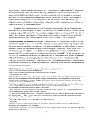 
24	
  
proposal	
  for	
  the	
  “effective	
  load	
  carrying	
  capability”	
  (ELCC)	
  methodology	
  in	
  the	
  RA	
  proceeding.62
	
  Pursuant	
  to	
  a	
  
statutory	
  requirement,63
	
  the	
  current	
  method	
  of	
  valuing	
  wind	
  and	
  solar	
  resources’	
  capacity	
  value	
  will	
  be	
  
replaced	
  with	
  an	
  ELCC	
  method.	
  ELCC	
  considers	
  both	
  system	
  reliability	
  needs	
  and	
  facility	
  performance,	
  and	
  
reflects	
  not	
  just	
  the	
  output	
  capabilities	
  of	
  a	
  facility	
  but	
  also	
  the	
  usefulness	
  of	
  this	
  output	
  in	
  meeting	
  overall	
  
electric	
  system	
  reliability	
  needs.	
  This	
  will	
  change	
  the	
  way	
  that	
  RPS	
  resources	
  are	
  valued	
  in	
  meeting	
  RA	
  
obligations	
  and	
  thus	
  will	
  likely	
  lead	
  to	
  changes	
  to	
  the	
  mixture	
  of	
  renewable	
  resource	
  types,	
  and	
  therefore	
  may	
  
have	
  positive	
  impacts	
  on	
  future	
  flexibility	
  needs.64
	
  	
  
	
   Separately,	
  Staff	
  issued	
  a	
  proposal	
  in	
  the	
  RPS	
  proceeding	
  recommending	
  that	
  the	
  IOUs	
  develop	
  and	
  
standardize	
  an	
  ELCC	
  methodology	
  to	
  use	
  in	
  their	
  LCBF	
  evaluations	
  of	
  future	
  RPS	
  solicitations.65
	
  This	
  will	
  require	
  
developing	
  marginal	
  ELCC	
  values	
  with	
  a	
  20-­‐year	
  outlook	
  (as	
  opposed	
  to	
  2-­‐3	
  years	
  forward,	
  which	
  is	
  the	
  focus	
  of	
  
the	
  ELCC	
  work	
  under	
  the	
  RA	
  proceeding).	
  66
	
  The	
  proposal	
  includes	
  guidelines	
  for	
  identifying	
  and	
  developing	
  
common	
  methodologies,	
  inputs,	
  and	
  assumptions	
  that	
  can	
  be	
  used	
  across	
  ELCC	
  value	
  calculations.67
	
  
Storage	
  Procurement	
  and	
  Roadmap.	
  Assembly	
  Bill	
  2514	
  directed	
  the	
  CPUC	
  to	
  determine	
  appropriate	
  storage	
  
procurement	
  targets	
  for	
  each	
  LSE	
  and	
  to	
  consider	
  policies	
  to	
  encourage	
  deployment	
  of	
  energy	
  storage.68
	
  CPUC	
  
decisions	
  implementing	
  this	
  bill	
  created	
  a	
  storage	
  framework	
  and	
  established	
  a	
  target	
  for	
  each	
  LSE	
  to	
  procure	
  
viable	
  and	
  cost-­‐effective	
  thermal	
  energy	
  storage	
  by	
  the	
  end	
  of	
  years	
  2015	
  and	
  2020.69
	
  These	
  targets	
  total	
  1.325	
  
GW	
  of	
  storage	
  procurement	
  by	
  the	
  end	
  of	
  2020	
  across	
  three	
  grid	
  domains:	
  transmission,	
  distribution,	
  and	
  
customer-­‐side.70
	
  The	
  targets	
  require	
  that	
  all	
  installations	
  occur	
  no	
  later	
  than	
  2024.71
	
  The	
  first	
  procurement	
  cycle	
  
(2014-­‐2016)	
  is	
  underway	
  and	
  the	
  resulting	
  storage	
  contracts	
  will	
  be	
  submitted	
  for	
  CPUC	
  approval	
  in	
  December	
  
2015.	
  Under	
  the	
  Storage	
  Framework,	
  projects	
  must	
  address	
  at	
  least	
  one	
  of	
  three	
  policy	
  objectives:	
  (1)	
  
Integration	
  of	
  renewable	
  energy	
  sources;	
  (2)	
  Grid	
  optimization,	
  including	
  peak	
  load	
  reduction,	
  reliability	
  needs,	
  
or	
  deferment	
  of	
  transmission	
  and	
  distribution	
  upgrades;	
  or	
  (3)	
  Reduction	
  of	
  GHG	
  emissions.	
  Through	
  the	
  active	
  
	
  	
  	
  	
  	
  	
  	
  	
  	
  	
  	
  	
  	
  	
  	
  	
  	
  	
  	
  	
  	
  	
  	
  	
  	
  	
  	
  	
  	
  	
  	
  	
  	
  	
  	
  	
  	
  	
  	
  	
  	
  	
  	
  	
  	
  	
  	
  	
  	
  	
  	
  	
  	
  	
  	
  	
  	
  	
  	
  	
  
62
	
  CPUC,	
  2015,	
  “Probabilistic	
  Reliability	
  Modeling	
  Inputs	
  and	
  Assumptions,”	
  July	
  15th,	
  available	
  at:	
  
www.cpuc.ca.gov/NR/rdonlyres/54510A14-­‐B894-­‐4E05-­‐A933-­‐
3665DA72F060/0/ProbabilisticReliabilityModelingInputsandAssumptionsPartTwo.pdf.	
  
63
	
  Pub.	
  Util.	
  Code	
  §	
  399.14	
  et	
  seq.	
  
64
	
  The	
  “exceedance	
  method”is	
  currently	
  used	
  to	
  calculate	
  capacity	
  values,	
  and	
  reflects	
  mostly	
  on	
  the	
  facility’s	
  historical	
  production	
  at	
  
system	
  peak.	
  ELCC	
  values	
  are	
  being	
  determined	
  based	
  on	
  stochastic	
  modeling	
  using	
  the	
  SERVM	
  modeling	
  tool.	
  SERVM	
  calculates	
  
numerous	
  cost	
  and	
  reliability	
  metrics	
  for	
  a	
  given	
  study	
  year	
  as	
  a	
  function	
  of	
  weather	
  conditions,	
  overall	
  economic	
  growth,	
  and	
  unit	
  
performance.	
  See	
  Staff	
  Paper	
  for	
  further	
  detail.	
  
65
	
  See	
  “Ruling	
  of	
  Assigned	
  Administrative	
  Law	
  Judge	
  Accepting	
  into	
  the	
  Record	
  Energy	
  Division	
  Staff	
  Paper	
  on	
  the	
  Use	
  of	
  Effective	
  Load	
  
Carrying	
  Capability	
  for	
  Renewables	
  Portfolio	
  Standard	
  Procurement	
  and	
  Requesting	
  Comment,”	
  available	
  at:	
  
docs.cpuc.ca.gov/PublishedDocs/Efile/G000/M154/K691/154691996.PDF.	
  
66
	
  “Once	
  implemented,	
  multi-­‐year	
  marginal	
  ELCC	
  values	
  will	
  be	
  applied	
  to	
  the	
  facility’s	
  maximum	
  output	
  in	
  order	
  to	
  determine	
  a	
  new	
  
RPS	
  resource’s	
  RA	
  value	
  in	
  RPS	
  procurement	
  and	
  the	
  RPS	
  calculator.	
  	
  
67
	
  “LCBF	
  requires	
  multi-­‐year	
  ELCC	
  values	
  [and]	
  .	
  .	
  .	
  should	
  have	
  a	
  long	
  term	
  (20-­‐year)	
  focus	
  due	
  to	
  the	
  duration	
  of	
  RPS	
  contracts	
  while	
  RA	
  
ELCC	
  value	
  only	
  covers	
  1-­‐3	
  years	
  .	
  .	
  .	
  RA	
  ELCC	
  values	
  do	
  not	
  require	
  distinctions	
  between	
  technology	
  types	
  and	
  locations	
  which	
  are	
  
important	
  factors	
  for	
  LCBF	
  valuation.”	
  Id.	
  	
  
68
	
  See	
  “Energy	
  Storage,”	
  available	
  at:	
  www.cpuc.ca.gov/PUC/energy/storage.htm.	
  
69
	
  D.13-­‐10-­‐040.	
  
70
	
  Note:	
  the	
  distinction	
  created	
  by	
  these	
  targets	
  between	
  “distribution”	
  and	
  “customer-­‐side”	
  is	
  inconsistent	
  with	
  how	
  the	
  terms	
  
“distribution”	
  and	
  “distributed”	
  are	
  used	
  in	
  this	
  paper.	
  	
  	
  
71
	
  The	
  decision	
  also	
  requires	
  LSEs,	
  such	
  as	
  CCAs	
  and	
  ESPs	
  to	
  procure	
  energy	
  storage	
  equal	
  to	
  1%	
  of	
  their	
  annual	
  2020	
  peak	
  load	
  by	
  2020	
  
with	
  installation	
  no	
  later	
  than	
  2024.	
  
 