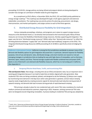 
25	
  
proceeding,	
  R.15-­‐03-­‐011,	
  storage	
  policies	
  are	
  being	
  refined	
  and	
  program	
  details	
  are	
  being	
  developed	
  to	
  
consider	
  how	
  storage	
  can	
  contribute	
  to	
  flexible	
  needs	
  for	
  grid	
  integration.	
  	
  
As	
  a	
  compliment	
  to	
  CPUC	
  efforts,	
  in	
  December	
  2014,	
  the	
  CPUC,	
  CEC	
  and	
  CAISO	
  jointly	
  published	
  an	
  
energy	
  storage	
  roadmap.72
	
  This	
  roadmap	
  was	
  developed	
  through	
  a	
  multi-­‐agency	
  approach	
  and	
  extensive	
  
stakeholder	
  consultations.	
  The	
  roadmap	
  lays	
  out	
  priority	
  actions	
  for	
  planning,	
  procurement,	
  rate	
  design,	
  
interconnection,	
  and	
  market	
  participation,	
  and	
  assigns	
  actions	
  to	
  each	
  of	
  the	
  three	
  agencies.	
  	
  
C. Distributed	
  Energy	
  Resource	
  Flexibility	
  for	
  Grid	
  Integration	
  
	
  Various	
  statewide	
  proceedings,	
  initiatives,	
  and	
  programs	
  are	
  in	
  place	
  to	
  support	
  energy-­‐resource	
  
measures	
  at	
  the	
  distribution	
  level	
  (i.e.	
  not	
  directly	
  interconnected	
  to	
  the	
  transmission	
  grid).	
  Many	
  of	
  these	
  
measures	
  can	
  increase	
  the	
  flexibility	
  of	
  distributed	
  energy	
  resources,	
  thereby	
  supporting	
  grid	
  integration.	
  This	
  
paper	
  uses	
  the	
  term	
  “distributed	
  energy	
  resources”	
  (DERs)	
  rather	
  than	
  “demand-­‐side	
  resources”	
  to	
  reflect	
  the	
  
shrinking	
  distinction	
  between	
  “supply-­‐side”	
  and	
  “demand-­‐side/	
  load-­‐modifying”	
  programs	
  at	
  the	
  CPUC.	
  The	
  
Integrated	
  Distributed	
  Energy	
  Resources	
  (IDER)	
  proceeding	
  (R.14-­‐10-­‐003)	
  is	
  specifically	
  aimed	
  at	
  bridging	
  this	
  
divide.73
	
  	
  
California	
  in	
  International	
  Context.	
  California	
  is	
  among	
  the	
  first	
  jurisdictions	
  worldwide	
  to	
  pioneer	
  many	
  of	
  the	
  
demand-­‐side	
  flexibility	
  options	
  for	
  grid	
  integration	
  discussed	
  here.	
  In	
  particular,	
  demand	
  response	
  for	
  flexibility	
  
purposes,	
  time-­‐of-­‐use	
  and	
  dynamic	
  rates,	
  distributed	
  storage,	
  and	
  smart	
  inverters	
  are	
  nascent	
  or	
  not-­‐yet-­‐
emerging	
  strategies	
  in	
  jurisdictions	
  that	
  are	
  leading	
  the	
  way	
  with	
  high	
  shares	
  of	
  renewables,	
  such	
  as	
  Germany,	
  
Denmark,	
  Spain,	
  Ireland,	
  and	
  China.	
  Thermal	
  storage	
  coupled	
  with	
  flexible	
  combined	
  heat	
  and	
  power	
  (CHP)	
  
plants	
  is	
  one	
  of	
  Denmark’s	
  core	
  demand-­‐side	
  flexibility	
  measures,	
  which	
  has	
  no	
  real	
  analog	
  yet	
  in	
  California.	
  
(See	
  Appendix	
  A.)	
  
1. Designing	
  Effective	
  Retail	
  Rates,	
  Tariffs,	
  and	
  Incentivizing	
  PEVs	
  
TOU	
  and	
  Dynamic	
  Rates.	
  Rate	
  design,	
  including	
  time-­‐of-­‐use	
  (TOU)	
  and	
  dynamic	
  rates,	
  has	
  an	
  important	
  role	
  in	
  
assisting	
  grid	
  integration	
  because	
  it	
  can	
  lead	
  to	
  loads	
  that	
  are	
  better	
  aligned	
  with	
  solar	
  generation.	
  New	
  
residential	
  TOU	
  rates	
  are	
  being	
  considered,	
  piloted,	
  and	
  designed	
  to	
  do	
  the	
  following:	
  (1)	
  Reduce	
  over-­‐supply	
  
by	
  incentivizing	
  more	
  demand	
  in	
  mid-­‐day	
  hours	
  when	
  solar	
  generation	
  is	
  greatest;	
  and	
  (2)	
  reduce	
  ramping	
  
capacity	
  needs	
  (magnitudes)	
  by	
  creating	
  economic	
  signals	
  for	
  demand-­‐side	
  load	
  reduction	
  during	
  periods	
  of	
  
upward-­‐ramping,	
  and	
  demand-­‐side	
  load	
  increases	
  during	
  periods	
  of	
  rapid	
  downward-­‐ramping.	
  	
  
TOU	
  pricing	
  is	
  already	
  in	
  place	
  for	
  non-­‐residential	
  load,	
  with	
  recent	
  TOU	
  rates	
  mandatory	
  for	
  small	
  and	
  
medium	
  commercial	
  and	
  industrial	
  customers,	
  beginning	
  in	
  2012.	
  However,	
  existing	
  commercial	
  TOU	
  rates	
  
were	
  not	
  designed	
  around	
  integrating	
  renewables.	
  A	
  process	
  leading	
  to	
  residential	
  TOU	
  pricing	
  was	
  adopted	
  by	
  
	
  	
  	
  	
  	
  	
  	
  	
  	
  	
  	
  	
  	
  	
  	
  	
  	
  	
  	
  	
  	
  	
  	
  	
  	
  	
  	
  	
  	
  	
  	
  	
  	
  	
  	
  	
  	
  	
  	
  	
  	
  	
  	
  	
  	
  	
  	
  	
  	
  	
  	
  	
  	
  	
  	
  	
  	
  	
  	
  	
  
72
	
  CAISO,	
  2014,	
  “Advancing	
  and	
  Maximizing	
  the	
  Value	
  of	
  Energy	
  Storage	
  Technology:	
  A	
  California	
  Roadmap,”	
  December,	
  available	
  at:	
  
www.caiso.com/Documents/Advancing-­‐MaximizingValueofEnergyStorageTechnology_CaliforniaRoadmap.pdf.	
  
73
	
  D.15-­‐09-­‐022.	
  
 
