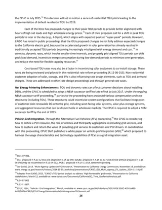  
26	
  
the	
  CPUC	
  in	
  July	
  2015.74
	
  This	
  decision	
  will	
  set	
  in	
  motion	
  a	
  series	
  of	
  residential	
  TOU	
  pilots	
  leading	
  to	
  the	
  
implementation	
  of	
  default	
  residential	
  TOU	
  by	
  2019.	
  	
  
Each	
  of	
  the	
  IOUs	
  has	
  proposed	
  changes	
  to	
  their	
  peak	
  TOU	
  periods	
  to	
  provide	
  better	
  alignment	
  with	
  
hours	
  of	
  high	
  net	
  loads	
  and	
  high	
  wholesale	
  energy	
  prices.75
	
  Each	
  of	
  their	
  proposals	
  call	
  for	
  a	
  shift	
  in	
  peak	
  TOU	
  
periods	
  to	
  later	
  in	
  the	
  day	
  (e.g.,	
  4-­‐9	
  pm),	
  which	
  aligns	
  with	
  expected	
  peak	
  or	
  “super-­‐peak”	
  periods.	
  However,	
  
CAISO	
  has	
  noted	
  in	
  public	
  proceedings	
  that	
  the	
  IOUs	
  proposed	
  changes	
  do	
  not	
  fully	
  address	
  expected	
  changes	
  
to	
  the	
  California	
  electric	
  grid,	
  because	
  the	
  accelerated	
  growth	
  in	
  solar	
  generation	
  has	
  already	
  resulted	
  in	
  
traditionally	
  accepted	
  TOU	
  periods	
  becoming	
  increasingly	
  misaligned	
  with	
  energy	
  demand	
  and	
  cost.76
	
  In	
  
contrast,	
  dynamic	
  rates,	
  which	
  involve	
  smaller	
  time	
  intervals,	
  and	
  properly	
  grid-­‐aligned	
  TOU	
  periods	
  can	
  shift	
  
peak	
  load	
  demand,	
  incentivize	
  energy	
  consumption	
  during	
  low-­‐demand	
  periods	
  to	
  minimize	
  over-­‐generation,	
  
and	
  reduce	
  the	
  need	
  for	
  flexible	
  capacity	
  resources.77
	
  	
  
Cost-­‐based	
  TOU	
  rates	
  may	
  also	
  be	
  a	
  factor	
  in	
  incentivizing	
  solar	
  customers	
  to	
  co-­‐install	
  storage.	
  These	
  
rates	
  are	
  being	
  reviewed	
  and	
  piloted	
  in	
  the	
  residential	
  rate	
  reform	
  proceeding	
  (R.12-­‐06-­‐013).	
  Non-­‐residential	
  
customer	
  adoption	
  of	
  solar,	
  storage,	
  and	
  EVs	
  is	
  also	
  influencing	
  rate	
  design	
  elements,	
  such	
  as	
  TOU	
  and	
  demand	
  
charges.	
  These	
  are	
  addressed	
  in	
  other	
  rate-­‐design	
  proceedings	
  and	
  through	
  general	
  rate	
  cases.	
  	
  
Net	
  Energy	
  Metering	
  Enhancements.	
  TOU	
  and	
  dynamic	
  rates	
  can	
  affect	
  customer	
  decisions	
  about	
  installing	
  
DERs,	
  and	
  the	
  CPUC	
  is	
  scheduled	
  to	
  adopt	
  a	
  NEM	
  successor	
  tariff	
  to	
  take	
  effect	
  by	
  July	
  2017.	
  Under	
  the	
  ongoing	
  
NEM	
  successor	
  tariff	
  proceeding,78
	
  parties	
  to	
  the	
  proceeding	
  have	
  proposed	
  various	
  compensation	
  and	
  rate	
  
structures	
  (including	
  TOU).	
  These	
  structures	
  could	
  incentivize	
  system	
  configurations	
  that	
  facilitate	
  integration	
  
of	
  customer-­‐side	
  renewable	
  DG	
  onto	
  the	
  grid,	
  including	
  west-­‐facing	
  solar	
  systems,	
  solar-­‐plus-­‐storage	
  systems,	
  
and	
  aggregated	
  resources	
  that	
  can	
  be	
  dispatchable	
  in	
  wholesale	
  markets.	
  The	
  CPUC	
  is	
  required	
  to	
  adopt	
  a	
  NEM	
  
successor	
  tariff	
  by	
  the	
  end	
  of	
  2015.	
  	
  
Vehicle-­‐Grid	
  Integration.	
  Through	
  the	
  Alternative	
  Fuel	
  Vehicles	
  (AFV)	
  proceeding,79
	
  the	
  CPUC	
  is	
  considering	
  
how	
  to	
  define	
  a	
  PEV	
  resource,	
  the	
  role	
  of	
  utilities	
  and	
  third	
  party	
  aggregators	
  in	
  providing	
  grid	
  services,	
  and	
  
how	
  to	
  capture	
  and	
  return	
  the	
  value	
  of	
  providing	
  grid	
  services	
  to	
  customers	
  and	
  PEV	
  drivers.	
  In	
  coordination	
  
with	
  this	
  proceeding,	
  CPUC	
  Staff	
  published	
  a	
  white	
  paper	
  on	
  vehicle-­‐grid	
  integration	
  (VGI),80
	
  which	
  proposed	
  to	
  
harness	
  the	
  usage	
  characteristics	
  and	
  technology	
  capabilities	
  of	
  PEVs	
  as	
  a	
  grid	
  integration	
  asset.	
  
	
  	
  	
  	
  	
  	
  	
  	
  	
  	
  	
  	
  	
  	
  	
  	
  	
  	
  	
  	
  	
  	
  	
  	
  	
  	
  	
  	
  	
  	
  	
  	
  	
  	
  	
  	
  	
  	
  	
  	
  	
  	
  	
  	
  	
  	
  	
  	
  	
  	
  	
  	
  	
  	
  	
  	
  	
  	
  	
  	
  
74
	
  D.15-­‐07-­‐001.	
  
75
	
  SCE:	
  proposed	
  in	
  A.13-­‐12-­‐015	
  and	
  adopted	
  in	
  D.14-­‐12-­‐048.	
  SDG&E:	
  proposed	
  in	
  A.14-­‐01-­‐027	
  and	
  denied	
  without	
  prejudice	
  in	
  D.15-­‐
08-­‐040	
  (may	
  be	
  resubmitted	
  in	
  A.15-­‐04-­‐012).	
  PG&E:	
  proposed	
  in	
  A.14-­‐11-­‐014,	
  settlement	
  pending.	
  
76
	
  See	
  CAISO,	
  2014,	
  “Multi-­‐Agency	
  Update	
  on	
  VGI	
  Research,”	
  Presentation	
  to	
  California	
  Energy	
  Commission,	
  November	
  19,	
  available	
  at:	
  
www.energy.ca.gov/research/notices/2014-­‐11-­‐19_workshop/presentations/CAISO_ISO_Multi_Agency_EV_Update_2014-­‐11-­‐19.pdf.	
  
77
	
  Adapted	
  from	
  CAISO,	
  2015,	
  “CAISO’s	
  TOU	
  period	
  analysis	
  to	
  address	
  ‘High	
  Renewable’	
  grid	
  needs,”	
  Presentation	
  to	
  California	
  
stakeholders,	
  March	
  12,	
  available	
  at:	
  www.caiso.com/Documents/CaliforniaISO_Time_UsePeriodAnalysis.pdf.	
  
78
	
  R.14-­‐07-­‐002	
  
79
	
  R.13-­‐11-­‐007.	
  
80
	
  CPUC,	
  2014,	
  “Vehicle	
  -­‐	
  Grid	
  Integration,”	
  March,	
  available	
  at:	
  www.cpuc.ca.gov/NR/rdonlyres/5052DF0E-­‐950C-­‐4CF6-­‐A4E0-­‐
A691DBD64C8E/0/CPUCEnergyDivisionVehicleGridIntegrationZEVSummit.pdf.	
  
 