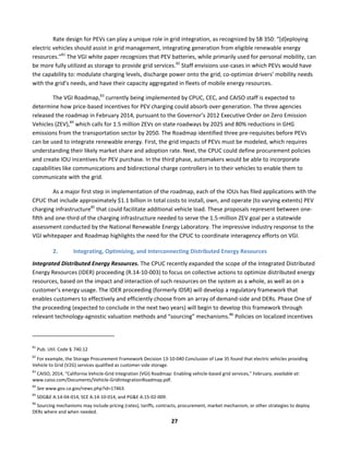  
27	
  
Rate	
  design	
  for	
  PEVs	
  can	
  play	
  a	
  unique	
  role	
  in	
  grid	
  integration,	
  as	
  recognized	
  by	
  SB	
  350:	
  “[d]eploying	
  
electric	
  vehicles	
  should	
  assist	
  in	
  grid	
  management,	
  integrating	
  generation	
  from	
  eligible	
  renewable	
  energy	
  
resources.”81
	
  The	
  VGI	
  white	
  paper	
  recognizes	
  that	
  PEV	
  batteries,	
  while	
  primarily	
  used	
  for	
  personal	
  mobility,	
  can	
  
be	
  more	
  fully	
  utilized	
  as	
  storage	
  to	
  provide	
  grid	
  services.82
	
  Staff	
  envisions	
  use-­‐cases	
  in	
  which	
  PEVs	
  would	
  have	
  
the	
  capability	
  to:	
  modulate	
  charging	
  levels,	
  discharge	
  power	
  onto	
  the	
  grid,	
  co-­‐optimize	
  drivers’	
  mobility	
  needs	
  
with	
  the	
  grid’s	
  needs,	
  and	
  have	
  their	
  capacity	
  aggregated	
  in	
  fleets	
  of	
  mobile	
  energy	
  resources.	
  
The	
  VGI	
  Roadmap,83
	
  currently	
  being	
  implemented	
  by	
  CPUC,	
  CEC,	
  and	
  CAISO	
  staff	
  is	
  expected	
  to	
  
determine	
  how	
  price-­‐based	
  incentives	
  for	
  PEV	
  charging	
  could	
  absorb	
  over-­‐generation.	
  The	
  three	
  agencies	
  
released	
  the	
  roadmap	
  in	
  February	
  2014,	
  pursuant	
  to	
  the	
  Governor’s	
  2012	
  Executive	
  Order	
  on	
  Zero	
  Emission	
  
Vehicles	
  (ZEV),84
	
  which	
  calls	
  for	
  1.5	
  million	
  ZEVs	
  on	
  state	
  roadways	
  by	
  2025	
  and	
  80%	
  reductions	
  in	
  GHG	
  
emissions	
  from	
  the	
  transportation	
  sector	
  by	
  2050.	
  The	
  Roadmap	
  identified	
  three	
  pre-­‐requisites	
  before	
  PEVs	
  
can	
  be	
  used	
  to	
  integrate	
  renewable	
  energy.	
  First,	
  the	
  grid	
  impacts	
  of	
  PEVs	
  must	
  be	
  modeled,	
  which	
  requires	
  
understanding	
  their	
  likely	
  market	
  share	
  and	
  adoption	
  rate.	
  Next,	
  the	
  CPUC	
  could	
  define	
  procurement	
  policies	
  
and	
  create	
  IOU	
  incentives	
  for	
  PEV	
  purchase.	
  In	
  the	
  third	
  phase,	
  automakers	
  would	
  be	
  able	
  to	
  incorporate	
  
capabilities	
  like	
  communications	
  and	
  bidirectional	
  charge	
  controllers	
  in	
  to	
  their	
  vehicles	
  to	
  enable	
  them	
  to	
  
communicate	
  with	
  the	
  grid.	
  	
  
As	
  a	
  major	
  first	
  step	
  in	
  implementation	
  of	
  the	
  roadmap,	
  each	
  of	
  the	
  IOUs	
  has	
  filed	
  applications	
  with	
  the	
  
CPUC	
  that	
  include	
  approximately	
  $1.1	
  billion	
  in	
  total	
  costs	
  to	
  install,	
  own,	
  and	
  operate	
  (to	
  varying	
  extents)	
  PEV	
  
charging	
  infrastructure85
	
  that	
  could	
  facilitate	
  additional	
  vehicle	
  load.	
  These	
  proposals	
  represent	
  between	
  one-­‐
fifth	
  and	
  one-­‐third	
  of	
  the	
  charging	
  infrastructure	
  needed	
  to	
  serve	
  the	
  1.5-­‐million	
  ZEV	
  goal	
  per	
  a	
  statewide	
  
assessment	
  conducted	
  by	
  the	
  National	
  Renewable	
  Energy	
  Laboratory.	
  The	
  impressive	
  industry	
  response	
  to	
  the	
  
VGI	
  whitepaper	
  and	
  Roadmap	
  highlights	
  the	
  need	
  for	
  the	
  CPUC	
  to	
  coordinate	
  interagency	
  efforts	
  on	
  VGI.	
  
2. Integrating,	
  Optimizing,	
  and	
  Interconnecting	
  Distributed	
  Energy	
  Resources	
  	
  
Integrated	
  Distributed	
  Energy	
  Resources.	
  The	
  CPUC	
  recently	
  expanded	
  the	
  scope	
  of	
  the	
  Integrated	
  Distributed	
  
Energy	
  Resources	
  (IDER)	
  proceeding	
  (R.14-­‐10-­‐003)	
  to	
  focus	
  on	
  collective	
  actions	
  to	
  optimize	
  distributed	
  energy	
  
resources,	
  based	
  on	
  the	
  impact	
  and	
  interaction	
  of	
  such	
  resources	
  on	
  the	
  system	
  as	
  a	
  whole,	
  as	
  well	
  as	
  on	
  a	
  
customer’s	
  energy	
  usage.	
  The	
  IDER	
  proceeding	
  (formerly	
  IDSR)	
  will	
  develop	
  a	
  regulatory	
  framework	
  that	
  
enables	
  customers	
  to	
  effectively	
  and	
  efficiently	
  choose	
  from	
  an	
  array	
  of	
  demand-­‐side	
  and	
  DERs.	
  Phase	
  One	
  of	
  
the	
  proceeding	
  (expected	
  to	
  conclude	
  in	
  the	
  next	
  two	
  years)	
  will	
  begin	
  to	
  develop	
  this	
  framework	
  through	
  
relevant	
  technology-­‐agnostic	
  valuation	
  methods	
  and	
  “sourcing”	
  mechanisms.86
	
  Policies	
  on	
  localized	
  incentives	
  
	
  	
  	
  	
  	
  	
  	
  	
  	
  	
  	
  	
  	
  	
  	
  	
  	
  	
  	
  	
  	
  	
  	
  	
  	
  	
  	
  	
  	
  	
  	
  	
  	
  	
  	
  	
  	
  	
  	
  	
  	
  	
  	
  	
  	
  	
  	
  	
  	
  	
  	
  	
  	
  	
  	
  	
  	
  	
  	
  	
  
81
	
  Pub.	
  Util.	
  Code	
  §	
  	
  740.12	
  
82
	
  For	
  example,	
  the	
  Storage	
  Procurement	
  Framework	
  Decision	
  13-­‐10-­‐040	
  Conclusion	
  of	
  Law	
  35	
  found	
  that	
  electric	
  vehicles	
  providing	
  
Vehicle	
  to	
  Grid	
  (V2G)	
  services	
  qualified	
  as	
  customer-­‐side	
  storage.	
  
83
	
  CAISO,	
  2014,	
  “California	
  Vehicle-­‐Grid	
  Integration	
  (VGI)	
  Roadmap:	
  Enabling	
  vehicle-­‐based	
  grid	
  services,”	
  February,	
  available	
  at:	
  
www.caiso.com/Documents/Vehicle-­‐GridIntegrationRoadmap.pdf.	
  
84
	
  See	
  www.gov.ca.gov/news.php?id=17463.	
  	
  
85
	
  SDG&E	
  A.14-­‐04-­‐014,	
  SCE	
  A.14-­‐10-­‐014,	
  and	
  PG&E	
  A.15-­‐02-­‐009.	
  
86
	
  Sourcing	
  mechanisms	
  may	
  include	
  pricing	
  (rates),	
  tariffs,	
  contracts,	
  procurement,	
  market	
  mechanism,	
  or	
  other	
  strategies	
  to	
  deploy	
  
DERs	
  where	
  and	
  when	
  needed.	
  
 