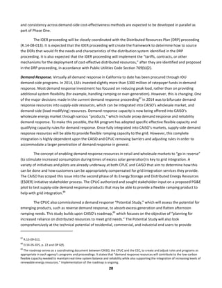  
28	
  
and	
  consistency	
  across	
  demand-­‐side	
  cost-­‐effectiveness	
  methods	
  are	
  expected	
  to	
  be	
  developed	
  in	
  parallel	
  as	
  
part	
  of	
  Phase	
  One.	
  
The	
  IDER	
  proceeding	
  will	
  be	
  closely	
  coordinated	
  with	
  the	
  Distributed	
  Resources	
  Plan	
  (DRP)	
  proceeding	
  
(R.14-­‐08-­‐013).	
  It	
  is	
  expected	
  that	
  the	
  IDER	
  proceeding	
  will	
  create	
  the	
  framework	
  to	
  determine	
  how	
  to	
  source	
  
the	
  DERs	
  that	
  would	
  fit	
  the	
  needs	
  and	
  characteristics	
  of	
  the	
  distribution	
  system	
  identified	
  in	
  the	
  DRP	
  
proceeding.	
  It	
  is	
  also	
  expected	
  that	
  the	
  IDER	
  proceeding	
  will	
  implement	
  the	
  “tariffs,	
  contracts,	
  or	
  other	
  
mechanisms	
  for	
  the	
  deployment	
  of	
  cost-­‐effective	
  distributed	
  resources,”	
  after	
  they	
  are	
  identified	
  and	
  proposed	
  
in	
  the	
  DRP	
  proceeding,	
  in	
  accordance	
  with	
  Public	
  Utilities	
  Code	
  Section	
  769(b)(2).	
  
Demand	
  Response.	
  Virtually	
  all	
  demand	
  response	
  in	
  California	
  to	
  date	
  has	
  been	
  procured	
  through	
  IOU	
  
demand-­‐side	
  programs.	
  In	
  2014,	
  LSEs	
  invested	
  slightly	
  more	
  than	
  $300	
  million	
  of	
  ratepayer	
  funds	
  in	
  demand	
  
response.	
  Most	
  demand	
  response	
  investment	
  has	
  focused	
  on	
  reducing	
  peak	
  load,	
  rather	
  than	
  on	
  providing	
  
additional	
  system	
  flexibility	
  (for	
  example,	
  handling	
  ramping	
  or	
  over-­‐generation).	
  However,	
  this	
  is	
  changing.	
  One	
  
of	
  the	
  major	
  decisions	
  made	
  in	
  the	
  current	
  demand	
  response	
  proceeding87
	
  in	
  2014	
  was	
  to	
  bifurcate	
  demand	
  
response	
  resources	
  into	
  supply-­‐side	
  resources,	
  which	
  can	
  be	
  integrated	
  into	
  CAISO’s	
  wholesale	
  market,	
  and	
  
demand-­‐side	
  (load-­‐modifying)	
  resources.	
  Demand	
  response	
  capacity	
  is	
  now	
  being	
  offered	
  into	
  CAISO’s	
  
wholesale	
  energy	
  market	
  through	
  various	
  “products,”	
  which	
  include	
  proxy	
  demand	
  response	
  and	
  reliability	
  
demand	
  response.	
  To	
  make	
  this	
  possible,	
  the	
  RA	
  program	
  has	
  adopted	
  specific	
  effective	
  flexible	
  capacity	
  and	
  
qualifying	
  capacity	
  rules	
  for	
  demand	
  response.	
  Once	
  fully	
  integrated	
  into	
  CAISO’s	
  markets,	
  supply-­‐side	
  demand	
  
response	
  resources	
  will	
  be	
  able	
  to	
  provide	
  flexible	
  ramping	
  capacity	
  to	
  the	
  grid.	
  However,	
  this	
  complete	
  
integration	
  is	
  highly	
  dependent	
  upon	
  the	
  CAISO	
  and	
  CPUC	
  removing	
  barriers	
  and	
  adjusting	
  rules	
  in	
  order	
  to	
  
accommodate	
  a	
  larger	
  penetration	
  of	
  demand	
  response	
  in	
  general.	
  	
  
The	
  concept	
  of	
  enabling	
  demand	
  response	
  resources	
  in	
  retail	
  and	
  wholesale	
  markets	
  to	
  “go	
  in	
  reverse”	
  
(to	
  stimulate	
  increased	
  consumption	
  during	
  times	
  of	
  excess	
  solar	
  generation)	
  is	
  key	
  to	
  grid	
  integration.	
  A	
  
variety	
  of	
  initiatives	
  and	
  pilots	
  are	
  already	
  underway	
  at	
  both	
  CPUC	
  and	
  CAISO	
  that	
  aim	
  to	
  determine	
  how	
  this	
  
can	
  be	
  done	
  and	
  how	
  customers	
  can	
  be	
  appropriately	
  compensated	
  for	
  grid	
  integration	
  services	
  they	
  provide.	
  
The	
  CAISO	
  has	
  scoped	
  this	
  issue	
  into	
  the	
  second	
  phase	
  of	
  its	
  Energy	
  Storage	
  and	
  Distributed	
  Energy	
  Resources	
  
(ESDER)	
  initiative	
  stakeholder	
  process.	
  The	
  CPUC	
  authorized	
  and	
  sought	
  stakeholder	
  input	
  on	
  a	
  proposed	
  PG&E	
  
pilot	
  to	
  test	
  supply-­‐side	
  demand	
  response	
  products	
  that	
  may	
  be	
  able	
  to	
  provide	
  a	
  flexible	
  ramping	
  product	
  to	
  
help	
  with	
  grid	
  integration.88
	
  	
  
The	
  CPUC	
  also	
  commissioned	
  a	
  demand	
  response	
  “Potential	
  Study,”	
  which	
  will	
  assess	
  the	
  potential	
  for	
  
emerging	
  products,	
  such	
  as	
  reverse	
  demand	
  response,	
  to	
  absorb	
  excess	
  generation	
  and	
  flatten	
  afternoon	
  
ramping	
  needs.	
  This	
  study	
  builds	
  upon	
  CAISO’s	
  roadmap,89
	
  which	
  focuses	
  on	
  the	
  objective	
  of	
  “planning	
  for	
  
increased	
  reliance	
  on	
  distributed	
  resources	
  to	
  meet	
  grid	
  needs.”	
  The	
  Potential	
  Study	
  will	
  also	
  look	
  
comprehensively	
  at	
  the	
  technical	
  potential	
  of	
  residential,	
  commercial,	
  and	
  industrial	
  end	
  users	
  to	
  provide	
  
	
  	
  	
  	
  	
  	
  	
  	
  	
  	
  	
  	
  	
  	
  	
  	
  	
  	
  	
  	
  	
  	
  	
  	
  	
  	
  	
  	
  	
  	
  	
  	
  	
  	
  	
  	
  	
  	
  	
  	
  	
  	
  	
  	
  	
  	
  	
  	
  	
  	
  	
  	
  	
  	
  	
  	
  	
  	
  	
  	
  
87
	
  R.13-­‐09-­‐011.	
  
88
	
  D.14-­‐05-­‐025,	
  p.	
  22	
  and	
  OP	
  6(f).	
  
89
	
  The	
  roadmap	
  serves	
  as	
  a	
  coordinating	
  document	
  between	
  CAISO,	
  the	
  CPUC	
  and	
  the	
  CEC,	
  to	
  create	
  and	
  adjust	
  rules	
  and	
  programs	
  as	
  
appropriate	
  in	
  each	
  agency’s	
  programs	
  and	
  proceedings.	
  It	
  states	
  that	
  “demand	
  response	
  resources	
  will	
  contribute	
  to	
  the	
  low-­‐carbon	
  
flexible	
  capacity	
  needed	
  to	
  maintain	
  real-­‐time	
  system	
  balance	
  and	
  reliability	
  while	
  also	
  supporting	
  the	
  integration	
  of	
  increasing	
  levels	
  of	
  
renewable	
  energy	
  resources.”	
  Implementation	
  of	
  the	
  roadmap	
  is	
  ongoing.	
  
 