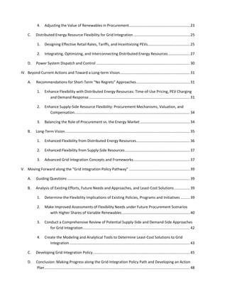  
	
  
4.	
   Adjusting	
  the	
  Value	
  of	
  Renewables	
  in	
  Procurement........................................................... 23	
  
C.	
   Distributed	
  Energy	
  Resource	
  Flexibility	
  for	
  Grid	
  Integration....................................................... 25	
  
1.	
   Designing	
  Effective	
  Retail	
  Rates,	
  Tariffs,	
  and	
  Incentivizing	
  PEVs......................................... 25	
  
2.	
   Integrating,	
  Optimizing,	
  and	
  Interconnecting	
  Distributed	
  Energy	
  Resources..................... 27	
  
D.	
   Power	
  System	
  Dispatch	
  and	
  Control ........................................................................................... 30	
  
IV.	
   Beyond	
  Current	
  Actions	
  and	
  Toward	
  a	
  Long-­‐term	
  Vision.................................................................... 31	
  
A.	
   Recommendations	
  for	
  Short-­‐Term	
  “No	
  Regrets”	
  Approaches.................................................... 31	
  
1.	
   Enhance	
  Flexibility	
  with	
  Distributed	
  Energy	
  Resources:	
  Time-­‐of-­‐Use	
  Pricing,	
  PEV	
  Charging	
  
and	
  Demand	
  Response.................................................................................................. 31	
  
2.	
   Enhance	
  Supply-­‐Side	
  Resource	
  Flexibility:	
  Procurement	
  Mechanisms,	
  Valuation,	
  and	
  
Compensation................................................................................................................ 34	
  
3.	
   Balancing	
  the	
  Role	
  of	
  Procurement	
  vs.	
  the	
  Energy	
  Market ................................................ 34	
  
B.	
   Long-­‐Term	
  Vision......................................................................................................................... 35	
  
1.	
   Enhanced	
  Flexibility	
  from	
  Distributed	
  Energy	
  Resources.................................................... 36	
  
2.	
   Enhanced	
  Flexibility	
  from	
  Supply-­‐Side	
  Resources............................................................... 37	
  
3.	
   Advanced	
  Grid	
  Integration	
  Concepts	
  and	
  Frameworks....................................................... 37	
  
V.	
   Moving	
  Forward	
  along	
  the	
  “Grid	
  Integration	
  Policy	
  Pathway” ........................................................... 39	
  
A.	
   Guiding	
  Questions ....................................................................................................................... 39	
  
B.	
   Analysis	
  of	
  Existing	
  Efforts,	
  Future	
  Needs	
  and	
  Approaches,	
  and	
  Least-­‐Cost	
  Solutions ............... 39	
  
1.	
   Determine	
  the	
  Flexibility	
  Implications	
  of	
  Existing	
  Policies,	
  Programs	
  and	
  Initiatives ......... 39	
  
2.	
   Make	
  Improved	
  Assessments	
  of	
  Flexibility	
  Needs	
  under	
  Future	
  Procurement	
  Scenarios	
  
with	
  Higher	
  Shares	
  of	
  Variable	
  Renewables.................................................................. 40	
  
3.	
   Conduct	
  a	
  Comprehensive	
  Review	
  of	
  Potential	
  Supply-­‐Side	
  and	
  Demand-­‐Side	
  Approaches	
  
for	
  Grid	
  Integration........................................................................................................ 42	
  
4.	
   Create	
  the	
  Modeling	
  and	
  Analytical	
  Tools	
  to	
  Determine	
  Least-­‐Cost	
  Solutions	
  to	
  Grid	
  
Integration..................................................................................................................... 43	
  
C.	
   Developing	
  Grid	
  Integration	
  Policy.............................................................................................. 45	
  
D.	
   Conclusion:	
  Making	
  Progress	
  along	
  the	
  Grid-­‐Integration	
  Policy	
  Path	
  and	
  Developing	
  an	
  Action	
  
Plan............................................................................................................................................. 48	
  
 