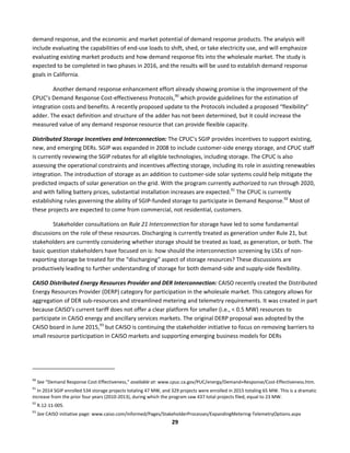  
29	
  
demand	
  response,	
  and	
  the	
  economic	
  and	
  market	
  potential	
  of	
  demand	
  response	
  products.	
  The	
  analysis	
  will	
  
include	
  evaluating	
  the	
  capabilities	
  of	
  end-­‐use	
  loads	
  to	
  shift,	
  shed,	
  or	
  take	
  electricity	
  use,	
  and	
  will	
  emphasize	
  
evaluating	
  existing	
  market	
  products	
  and	
  how	
  demand	
  response	
  fits	
  into	
  the	
  wholesale	
  market.	
  The	
  study	
  is	
  
expected	
  to	
  be	
  completed	
  in	
  two	
  phases	
  in	
  2016,	
  and	
  the	
  results	
  will	
  be	
  used	
  to	
  establish	
  demand	
  response	
  
goals	
  in	
  California.	
  
Another	
  demand	
  response	
  enhancement	
  effort	
  already	
  showing	
  promise	
  is	
  the	
  improvement	
  of	
  the	
  
CPUC’s	
  Demand	
  Response	
  Cost-­‐effectiveness	
  Protocols,90
	
  which	
  provide	
  guidelines	
  for	
  the	
  estimation	
  of	
  
integration	
  costs	
  and	
  benefits.	
  A	
  recently	
  proposed	
  update	
  to	
  the	
  Protocols	
  included	
  a	
  proposed	
  “flexibility”	
  
adder.	
  The	
  exact	
  definition	
  and	
  structure	
  of	
  the	
  adder	
  has	
  not	
  been	
  determined,	
  but	
  it	
  could	
  increase	
  the	
  
measured	
  value	
  of	
  any	
  demand	
  response	
  resource	
  that	
  can	
  provide	
  flexible	
  capacity.	
  
Distributed	
  Storage	
  Incentives	
  and	
  Interconnection:	
  The	
  CPUC’s	
  SGIP	
  provides	
  incentives	
  to	
  support	
  existing,	
  
new,	
  and	
  emerging	
  DERs.	
  SGIP	
  was	
  expanded	
  in	
  2008	
  to	
  include	
  customer-­‐side	
  energy	
  storage,	
  and	
  CPUC	
  staff	
  
is	
  currently	
  reviewing	
  the	
  SGIP	
  rebates	
  for	
  all	
  eligible	
  technologies,	
  including	
  storage.	
  The	
  CPUC	
  is	
  also	
  
assessing	
  the	
  operational	
  constraints	
  and	
  incentives	
  affecting	
  storage,	
  including	
  its	
  role	
  in	
  assisting	
  renewables	
  
integration.	
  The	
  introduction	
  of	
  storage	
  as	
  an	
  addition	
  to	
  customer-­‐side	
  solar	
  systems	
  could	
  help	
  mitigate	
  the	
  
predicted	
  impacts	
  of	
  solar	
  generation	
  on	
  the	
  grid.	
  With	
  the	
  program	
  currently	
  authorized	
  to	
  run	
  through	
  2020,	
  
and	
  with	
  falling	
  battery	
  prices,	
  substantial	
  installation	
  increases	
  are	
  expected.91
	
  The	
  CPUC	
  is	
  currently	
  
establishing	
  rules	
  governing	
  the	
  ability	
  of	
  SGIP-­‐funded	
  storage	
  to	
  participate	
  in	
  Demand	
  Response.92
	
  Most	
  of	
  
these	
  projects	
  are	
  expected	
  to	
  come	
  from	
  commercial,	
  not	
  residential,	
  customers.	
  	
  
Stakeholder	
  consultations	
  on	
  Rule	
  21	
  Interconnection	
  for	
  storage	
  have	
  led	
  to	
  some	
  fundamental	
  
discussions	
  on	
  the	
  role	
  of	
  these	
  resources.	
  Discharging	
  is	
  currently	
  treated	
  as	
  generation	
  under	
  Rule	
  21,	
  but	
  
stakeholders	
  are	
  currently	
  considering	
  whether	
  storage	
  should	
  be	
  treated	
  as	
  load,	
  as	
  generation,	
  or	
  both.	
  The	
  
basic	
  question	
  stakeholders	
  have	
  focused	
  on	
  is:	
  how	
  should	
  the	
  interconnection	
  screening	
  by	
  LSEs	
  of	
  non-­‐
exporting	
  storage	
  be	
  treated	
  for	
  the	
  “discharging”	
  aspect	
  of	
  storage	
  resources?	
  These	
  discussions	
  are	
  
productively	
  leading	
  to	
  further	
  understanding	
  of	
  storage	
  for	
  both	
  demand-­‐side	
  and	
  supply-­‐side	
  flexibility.	
  	
  
CAISO	
  Distributed	
  Energy	
  Resources	
  Provider	
  and	
  DER	
  Interconnection:	
  CAISO	
  recently	
  created	
  the	
  Distributed	
  
Energy	
  Resources	
  Provider	
  (DERP)	
  category	
  for	
  participation	
  in	
  the	
  wholesale	
  market.	
  This	
  category	
  allows	
  for	
  
aggregation	
  of	
  DER	
  sub-­‐resources	
  and	
  streamlined	
  metering	
  and	
  telemetry	
  requirements.	
  It	
  was	
  created	
  in	
  part	
  
because	
  CAISO’s	
  current	
  tariff	
  does	
  not	
  offer	
  a	
  clear	
  platform	
  for	
  smaller	
  (i.e.,	
  <	
  0.5	
  MW)	
  resources	
  to	
  
participate	
  in	
  CAISO	
  energy	
  and	
  ancillary	
  services	
  markets.	
  The	
  original	
  DERP	
  proposal	
  was	
  adopted	
  by	
  the	
  
CAISO	
  board	
  in	
  June	
  2015,93
	
  but	
  CAISO	
  is	
  continuing	
  the	
  stakeholder	
  initiative	
  to	
  focus	
  on	
  removing	
  barriers	
  to	
  
small	
  resource	
  participation	
  in	
  CAISO	
  markets	
  and	
  supporting	
  emerging	
  business	
  models	
  for	
  DERs	
  
	
  	
  	
  	
  	
  	
  	
  	
  	
  	
  	
  	
  	
  	
  	
  	
  	
  	
  	
  	
  	
  	
  	
  	
  	
  	
  	
  	
  	
  	
  	
  	
  	
  	
  	
  	
  	
  	
  	
  	
  	
  	
  	
  	
  	
  	
  	
  	
  	
  	
  	
  	
  	
  	
  	
  	
  	
  	
  	
  	
  
90
	
  See	
  “Demand	
  Response	
  Cost-­‐Effectiveness,”	
  available	
  at:	
  www.cpuc.ca.gov/PUC/energy/Demand+Response/Cost-­‐Effectiveness.htm.	
  
91
	
  In	
  2014	
  SGIP	
  enrolled	
  534	
  storage	
  projects	
  totaling	
  47	
  MW,	
  and	
  329	
  projects	
  were	
  enrolled	
  in	
  2015	
  totaling	
  65	
  MW.	
  This	
  is	
  a	
  dramatic	
  
increase	
  from	
  the	
  prior	
  four	
  years	
  (2010-­‐2013),	
  during	
  which	
  the	
  program	
  saw	
  437	
  total	
  projects	
  filed,	
  equal	
  to	
  23	
  MW.	
  
92
	
  R.12-­‐11-­‐005.	
  
93
	
  See	
  CAISO	
  initiative	
  page:	
  www.caiso.com/informed/Pages/StakeholderProcesses/ExpandingMetering-­‐TelemetryOptions.aspx	
  
 