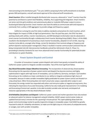  
30	
  
interconnecting	
  to	
  the	
  distribution	
  grid.	
  94
	
  As	
  such,	
  CAISO	
  is	
  proposing	
  further	
  tariff	
  amendments	
  to	
  facilitate	
  
greater	
  DER	
  participation,	
  and	
  will	
  seek	
  board	
  approval	
  of	
  the	
  enhanced	
  tariff	
  amendments.	
  	
  
Smart	
  Inverters:	
  When	
  installed	
  alongside	
  distributed	
  solar	
  resources,	
  advanced	
  or	
  “smart”	
  inverters	
  have	
  the	
  
potential	
  to	
  contribute	
  to	
  system-­‐level	
  flexibility,	
  reliability,	
  thus	
  supporting	
  grid	
  integration.	
  Smart	
  inverters	
  
can	
  sense	
  real-­‐time	
  grid	
  conditions	
  and	
  autonomously	
  adjust	
  or	
  modulate	
  DER	
  power	
  output	
  to	
  serve	
  a	
  
localized	
  grid	
  balancing	
  function.	
  Smart	
  inverters	
  also	
  have	
  the	
  ability	
  to	
  communicate	
  with	
  and	
  respond	
  to	
  
commands	
  from	
  a	
  utility	
  or	
  DER	
  aggregator	
  to	
  provide	
  voltage	
  and	
  frequency	
  support.	
  	
  
California	
  is	
  among	
  the	
  very	
  first	
  states	
  to	
  address	
  standards	
  and	
  practices	
  for	
  smart	
  inverters,	
  which	
  
help	
  mitigate	
  the	
  impacts	
  of	
  DERs	
  at	
  high	
  local	
  penetrations.	
  Over	
  the	
  past	
  few	
  years,	
  the	
  CPUC	
  has	
  been	
  
working	
  closely	
  with	
  utilities,	
  inverter	
  manufacturers,	
  and	
  DER	
  developers	
  to	
  formalize	
  rules	
  for	
  advanced	
  or	
  
smart	
  inverter	
  functionality	
  through	
  a	
  collaborative	
  Smart	
  Inverter	
  Working	
  Group	
  (SIWG).	
  Phase	
  1	
  of	
  the	
  SIWG	
  
resulted	
  in	
  the	
  development	
  of	
  autonomous	
  smart	
  inverter	
  functionality,	
  adopted	
  in	
  D.14-­‐12-­‐035,	
  requiring	
  
inverters	
  to	
  be	
  able	
  to,	
  amongst	
  other	
  things,	
  correct	
  for	
  deviations	
  from	
  nominal	
  voltage	
  or	
  frequency	
  and	
  
perform	
  dynamic	
  reactive	
  power	
  management.	
  Phase	
  2	
  resulted	
  in	
  inverter	
  communication	
  protocols	
  that	
  are	
  
being	
  incorporated	
  into	
  LSE	
  interconnection	
  handbooks	
  and	
  will	
  be	
  referenced	
  in	
  Rule	
  21.	
  Phase	
  3	
  is	
  
proceeding	
  to	
  develop	
  standards	
  for	
  even	
  more	
  advanced	
  smart	
  inverter	
  functionality	
  for	
  potentially	
  broader	
  
contributions	
  to	
  system	
  flexibility.	
  
D. Power	
  System	
  Dispatch	
  and	
  Control	
  
A	
  number	
  of	
  innovations	
  in	
  power	
  system	
  dispatch	
  and	
  control	
  have	
  greatly	
  increased	
  the	
  ability	
  of	
  
California’s	
  power	
  system	
  to	
  integrate	
  variable	
  renewables.	
  Two	
  of	
  the	
  most	
  significant	
  follow:	
  	
  
Day-­‐Ahead	
  Renewables	
  Output	
  (Weather)	
  Forecasting.	
  The	
  incorporation	
  of	
  advanced	
  day-­‐ahead	
  weather	
  
forecasting	
  into	
  the	
  operation	
  of	
  power	
  system	
  control	
  and	
  dispatch	
  has	
  become	
  common	
  and	
  highly	
  
sophisticated	
  in	
  regions	
  with	
  high	
  shares	
  of	
  renewables,	
  such	
  as	
  California,	
  Germany,	
  and	
  Spain.	
  Such	
  weather	
  
forecasting	
  can	
  be	
  credited	
  as	
  a	
  major	
  contribution	
  to	
  our	
  ability	
  to	
  integrate	
  and	
  balance	
  high	
  shares	
  of	
  
renewables,	
  because	
  it	
  makes	
  variable	
  renewables	
  highly	
  predictable	
  for	
  power	
  system	
  control	
  and	
  dispatch	
  on	
  
a	
  day-­‐ahead	
  basis.	
  When	
  forecasting	
  does	
  not	
  match	
  actual	
  solar	
  output,	
  especially	
  when	
  output	
  is	
  over-­‐
forecasted,	
  the	
  energy	
  market	
  has	
  responded	
  with	
  either	
  real-­‐time	
  price	
  spikes	
  or	
  negative	
  pricing	
  events,	
  thus	
  
indicating	
  the	
  importance	
  of	
  accurate	
  forecasting.	
  California	
  has	
  also	
  made	
  great	
  improvements	
  in	
  its	
  modeling	
  
and	
  forecasting	
  of	
  tomorrow’s	
  weather,	
  to	
  be	
  able	
  to	
  predict	
  variable	
  solar	
  and	
  wind,	
  and	
  dispatch	
  all	
  
resources	
  appropriately	
  in	
  the	
  day-­‐ahead	
  wholesale	
  market.	
  	
  
Grid	
  Reliability	
  Calculations	
  and	
  Dispatch.	
  California’s	
  power	
  control	
  and	
  market	
  operations	
  have	
  also	
  evolved	
  
an	
  advanced	
  system	
  for	
  balance	
  management	
  and	
  grid	
  reliability.	
  CAISO’s	
  power	
  control	
  center	
  makes	
  an	
  
updated	
  forecast	
  every	
  5	
  minutes	
  for	
  the	
  upcoming	
  5-­‐minute	
  period.	
  This	
  rapid	
  updating	
  allows	
  both	
  the	
  
power	
  control	
  and	
  energy	
  market	
  to	
  quickly	
  respond	
  to	
  changes	
  in	
  renewable	
  output.	
  And	
  CAISO	
  has	
  greatly	
  
improved	
  its	
  daily	
  N-­‐1	
  reliability	
  calculations,	
  to	
  make	
  sure	
  the	
  lights	
  stay	
  on	
  in	
  the	
  event	
  of	
  unexpected	
  events	
  
or	
  outages,	
  even	
  with	
  variable	
  renewables.	
  
	
  	
  	
  	
  	
  	
  	
  	
  	
  	
  	
  	
  	
  	
  	
  	
  	
  	
  	
  	
  	
  	
  	
  	
  	
  	
  	
  	
  	
  	
  	
  	
  	
  	
  	
  	
  	
  	
  	
  	
  	
  	
  	
  	
  	
  	
  	
  	
  	
  	
  	
  	
  	
  	
  	
  	
  	
  	
  	
  	
  
94
	
  See	
  www.caiso.com/informed/Pages/StakeholderProcesses/ExpandingMetering-­‐TelemetryOptions.aspx.	
  	
  
 