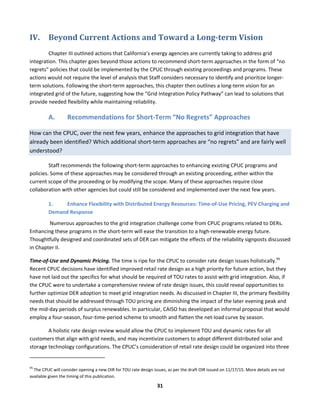  
31	
  
IV. Beyond	
  Current	
  Actions	
  and	
  Toward	
  a	
  Long-­term	
  Vision	
  
	
  	
   Chapter	
  III	
  outlined	
  actions	
  that	
  California’s	
  energy	
  agencies	
  are	
  currently	
  taking	
  to	
  address	
  grid	
  
integration.	
  This	
  chapter	
  goes	
  beyond	
  those	
  actions	
  to	
  recommend	
  short-­‐term	
  approaches	
  in	
  the	
  form	
  of	
  “no	
  
regrets”	
  policies	
  that	
  could	
  be	
  implemented	
  by	
  the	
  CPUC	
  through	
  existing	
  proceedings	
  and	
  programs.	
  These	
  
actions	
  would	
  not	
  require	
  the	
  level	
  of	
  analysis	
  that	
  Staff	
  considers	
  necessary	
  to	
  identify	
  and	
  prioritize	
  longer-­‐
term	
  solutions.	
  Following	
  the	
  short-­‐term	
  approaches,	
  this	
  chapter	
  then	
  outlines	
  a	
  long-­‐term	
  vision	
  for	
  an	
  
integrated	
  grid	
  of	
  the	
  future,	
  suggesting	
  how	
  the	
  “Grid	
  Integration	
  Policy	
  Pathway”	
  can	
  lead	
  to	
  solutions	
  that	
  
provide	
  needed	
  flexibility	
  while	
  maintaining	
  reliability.	
  	
  
A. Recommendations	
  for	
  Short-­‐Term	
  “No	
  Regrets”	
  Approaches	
  
How	
  can	
  the	
  CPUC,	
  over	
  the	
  next	
  few	
  years,	
  enhance	
  the	
  approaches	
  to	
  grid	
  integration	
  that	
  have	
  
already	
  been	
  identified?	
  Which	
  additional	
  short-­‐term	
  approaches	
  are	
  “no	
  regrets”	
  and	
  are	
  fairly	
  well	
  
understood?	
  	
  
Staff	
  recommends	
  the	
  following	
  short-­‐term	
  approaches	
  to	
  enhancing	
  existing	
  CPUC	
  programs	
  and	
  
policies.	
  Some	
  of	
  these	
  approaches	
  may	
  be	
  considered	
  through	
  an	
  existing	
  proceeding,	
  either	
  within	
  the	
  
current	
  scope	
  of	
  the	
  proceeding	
  or	
  by	
  modifying	
  the	
  scope.	
  Many	
  of	
  these	
  approaches	
  require	
  close	
  
collaboration	
  with	
  other	
  agencies	
  but	
  could	
  still	
  be	
  considered	
  and	
  implemented	
  over	
  the	
  next	
  few	
  years.	
  
1. Enhance	
  Flexibility	
  with	
  Distributed	
  Energy	
  Resources:	
  Time-­‐of-­‐Use	
  Pricing,	
  PEV	
  Charging	
  and	
  
Demand	
  Response	
  	
  
	
  Numerous	
  approaches	
  to	
  the	
  grid	
  integration	
  challenge	
  come	
  from	
  CPUC	
  programs	
  related	
  to	
  DERs.	
  
Enhancing	
  these	
  programs	
  in	
  the	
  short-­‐term	
  will	
  ease	
  the	
  transition	
  to	
  a	
  high-­‐renewable	
  energy	
  future.	
  
Thoughtfully	
  designed	
  and	
  coordinated	
  sets	
  of	
  DER	
  can	
  mitigate	
  the	
  effects	
  of	
  the	
  reliability	
  signposts	
  discussed	
  
in	
  Chapter	
  II.	
  
Time-­‐of-­‐Use	
  and	
  Dynamic	
  Pricing.	
  The	
  time	
  is	
  ripe	
  for	
  the	
  CPUC	
  to	
  consider	
  rate	
  design	
  issues	
  holistically.95
	
  
Recent	
  CPUC	
  decisions	
  have	
  identified	
  improved	
  retail	
  rate	
  design	
  as	
  a	
  high	
  priority	
  for	
  future	
  action,	
  but	
  they	
  
have	
  not	
  laid	
  out	
  the	
  specifics	
  for	
  what	
  should	
  be	
  required	
  of	
  TOU	
  rates	
  to	
  assist	
  with	
  grid	
  integration.	
  Also,	
  if	
  
the	
  CPUC	
  were	
  to	
  undertake	
  a	
  comprehensive	
  review	
  of	
  rate	
  design	
  issues,	
  this	
  could	
  reveal	
  opportunities	
  to	
  
further	
  optimize	
  DER	
  adoption	
  to	
  meet	
  grid	
  integration	
  needs.	
  As	
  discussed	
  in	
  Chapter	
  III,	
  the	
  primary	
  flexibility	
  
needs	
  that	
  should	
  be	
  addressed	
  through	
  TOU	
  pricing	
  are	
  diminishing	
  the	
  impact	
  of	
  the	
  later	
  evening	
  peak	
  and	
  
the	
  mid-­‐day	
  periods	
  of	
  surplus	
  renewables.	
  In	
  particular,	
  CAISO	
  has	
  developed	
  an	
  informal	
  proposal	
  that	
  would	
  
employ	
  a	
  four-­‐season,	
  four-­‐time-­‐period	
  scheme	
  to	
  smooth	
  and	
  flatten	
  the	
  net-­‐load	
  curve	
  by	
  season.	
  	
  
A	
  holistic	
  rate	
  design	
  review	
  would	
  allow	
  the	
  CPUC	
  to	
  implement	
  TOU	
  and	
  dynamic	
  rates	
  for	
  all	
  
customers	
  that	
  align	
  with	
  grid	
  needs,	
  and	
  may	
  incentivize	
  customers	
  to	
  adopt	
  different	
  distributed	
  solar	
  and	
  
storage	
  technology	
  configurations.	
  The	
  CPUC’s	
  consideration	
  of	
  retail	
  rate	
  design	
  could	
  be	
  organized	
  into	
  three	
  
	
  	
  	
  	
  	
  	
  	
  	
  	
  	
  	
  	
  	
  	
  	
  	
  	
  	
  	
  	
  	
  	
  	
  	
  	
  	
  	
  	
  	
  	
  	
  	
  	
  	
  	
  	
  	
  	
  	
  	
  	
  	
  	
  	
  	
  	
  	
  	
  	
  	
  	
  	
  	
  	
  	
  	
  	
  	
  	
  	
  
95
	
  The	
  CPUC	
  will	
  consider	
  opening	
  a	
  new	
  OIR	
  for	
  TOU	
  rate	
  design	
  issues,	
  as	
  per	
  the	
  draft	
  OIR	
  issued	
  on	
  11/17/15.	
  More	
  details	
  are	
  not	
  
available	
  given	
  the	
  timing	
  of	
  this	
  publication.	
  
 