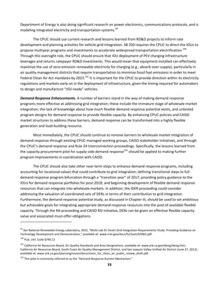  
33	
  
Department	
  of	
  Energy	
  is	
  also	
  doing	
  significant	
  research	
  on	
  power	
  electronics,	
  communications	
  protocols,	
  and	
  is	
  
modeling	
  integrated	
  electricity	
  and	
  transportation	
  systems.99
	
  
The	
  CPUC	
  should	
  use	
  current	
  research	
  and	
  lessons	
  learned	
  from	
  RD&D	
  projects	
  to	
  inform	
  rate	
  
development	
  and	
  planning	
  activities	
  for	
  vehicle-­‐grid	
  integration.	
  SB	
  350	
  requires	
  the	
  CPUC	
  to	
  direct	
  the	
  IOUs	
  to	
  
propose	
  multiyear	
  programs	
  and	
  investments	
  to	
  accelerate	
  widespread	
  transportation	
  electrification.100
	
  
Through	
  this	
  oversight	
  role,	
  the	
  CPUC	
  should	
  ensure	
  that	
  IOU	
  deployment	
  of	
  PEV	
  charging	
  infrastructure	
  
leverages	
  and	
  returns	
  ratepayer	
  RD&D	
  investments.	
  This	
  would	
  mean	
  that	
  equipment	
  installed	
  can	
  effectively	
  
maximize	
  the	
  use	
  of	
  zero-­‐emission	
  renewable	
  electricity	
  for	
  charging	
  (e.g.,	
  absorb	
  over-­‐supply),	
  particularly	
  in	
  
air	
  quality	
  management	
  districts	
  that	
  require	
  transportation	
  to	
  minimize	
  fossil	
  fuel	
  emissions	
  in	
  order	
  to	
  meet	
  
Federal	
  Clean	
  Air	
  Act	
  mandates	
  by	
  2023.101
	
  It	
  is	
  important	
  for	
  the	
  CPUC	
  to	
  provide	
  direction	
  within	
  its	
  electricity	
  
regulations	
  and	
  markets	
  early	
  on	
  in	
  the	
  deployment	
  of	
  infrastructure,	
  given	
  the	
  timing	
  required	
  for	
  automakers	
  
to	
  design	
  and	
  manufacture	
  “VGI-­‐ready”	
  vehicles.	
  
Demand	
  Response	
  Enhancements.	
  A	
  number	
  of	
  barriers	
  stand	
  in	
  the	
  way	
  of	
  making	
  demand	
  response	
  
programs	
  more	
  effective	
  at	
  addressing	
  grid	
  integration;	
  these	
  include	
  the	
  immature	
  stage	
  of	
  wholesale	
  market	
  
integration,	
  the	
  lack	
  of	
  knowledge	
  about	
  how	
  much	
  flexible	
  demand	
  response	
  potential	
  exists,	
  and	
  untested	
  
program	
  designs	
  for	
  demand	
  response	
  to	
  provide	
  flexible	
  capacity.	
  By	
  enhancing	
  CPUC	
  policies	
  and	
  CAISO	
  
market	
  structures	
  to	
  address	
  these	
  barriers,	
  demand	
  response	
  can	
  be	
  transformed	
  into	
  a	
  highly	
  flexible	
  
generation	
  and	
  load-­‐building	
  resource.	
  	
  
Most	
  immediately,	
  the	
  CPUC	
  should	
  continue	
  to	
  remove	
  barriers	
  to	
  wholesale	
  market	
  integration	
  of	
  
demand	
  response	
  through	
  existing	
  CPUC-­‐managed	
  working	
  groups,	
  CAISO	
  stakeholder	
  initiatives,	
  and	
  through	
  
the	
  CPUC’s	
  demand	
  response	
  and	
  Rule	
  24	
  Interconnection	
  proceedings.	
  Specifically,	
  the	
  lessons	
  learned	
  from	
  
the	
  capacity	
  procurement	
  pilot	
  for	
  supply-­‐side	
  demand	
  response102
	
  should	
  be	
  applied	
  to	
  making	
  further	
  
program	
  improvements	
  in	
  coordination	
  with	
  CAISO.	
  	
  
The	
  CPUC	
  should	
  also	
  take	
  other	
  near-­‐term	
  steps	
  to	
  enhance	
  demand	
  response	
  programs,	
  including	
  
accounting	
  for	
  locational	
  values	
  that	
  could	
  contribute	
  to	
  grid	
  integration;	
  defining	
  transitional	
  steps	
  to	
  full	
  
demand	
  response	
  program	
  bifurcation	
  through	
  a	
  “transition	
  year”	
  of	
  2017;	
  providing	
  policy	
  guidance	
  to	
  the	
  
IOUs	
  for	
  demand	
  response	
  portfolios	
  for	
  post-­‐2018;	
  and	
  beginning	
  development	
  of	
  flexible	
  demand	
  response	
  
resources	
  that	
  can	
  integrate	
  into	
  wholesale	
  markets.	
  In	
  addition,	
  the	
  IDER	
  proceeding	
  could	
  consider	
  
addressing	
  the	
  valuation	
  of	
  coordinated	
  sets	
  of	
  DERs	
  in	
  terms	
  of	
  their	
  contribution	
  to	
  grid	
  integration.	
  
Furthermore,	
  the	
  demand	
  response	
  potential	
  study,	
  as	
  discussed	
  in	
  Chapter	
  III,	
  should	
  be	
  used	
  to	
  set	
  ambitious	
  
but	
  achievable	
  goals	
  for	
  integrating	
  appropriate	
  demand	
  response	
  resources	
  into	
  the	
  pool	
  of	
  available	
  flexible	
  
capacity.	
  Through	
  the	
  RA	
  proceeding	
  and	
  CAISO	
  RSI	
  initiative,	
  DERs	
  can	
  be	
  given	
  an	
  effective	
  flexible	
  capacity	
  
value	
  and	
  associated	
  must-­‐offer-­‐obligations.	
  	
  
	
  	
  	
  	
  	
  	
  	
  	
  	
  	
  	
  	
  	
  	
  	
  	
  	
  	
  	
  	
  	
  	
  	
  	
  	
  	
  	
  	
  	
  	
  	
  	
  	
  	
  	
  	
  	
  	
  	
  	
  	
  	
  	
  	
  	
  	
  	
  	
  	
  	
  	
  	
  	
  	
  	
  	
  	
  	
  	
  	
  
99
	
  See	
  National	
  Renewable	
  Energy	
  Laboratory,	
  2015,	
  “Multi-­‐Lab	
  EV	
  Smart	
  Grid	
  Integration	
  Requirements	
  Study:	
  Providing	
  Guidance	
  on	
  
Technology	
  Development	
  and	
  Demonstration,”	
  available	
  at:	
  www.nrel.gov/docs/fy15osti/63963.pdf.	
  
100
	
  Pub.	
  Util.	
  Code	
  §740.12	
  
101
	
  California	
  Air	
  Resources	
  Board,	
  Air	
  Quality	
  Standards	
  and	
  Area	
  Designations,	
  available	
  at:	
  www.arb.ca.gov/desig/desig.htm;	
  
California	
  Air	
  Resources	
  Board,	
  South	
  Coast	
  Air	
  Quality	
  Management	
  District,	
  and	
  San	
  Joaquin	
  Valley	
  Unified	
  Air	
  District	
  (June	
  27,	
  2012),	
  
available	
  at:	
  www.arb.ca.gov/planning/vision/docs/vision_for_clean_air_public_review_draft.pdf.	
  
102
	
  This	
  pilot	
  is	
  commonly	
  referred	
  to	
  as	
  the	
  “Demand	
  Response	
  Auction	
  Mechanism.”	
  
 