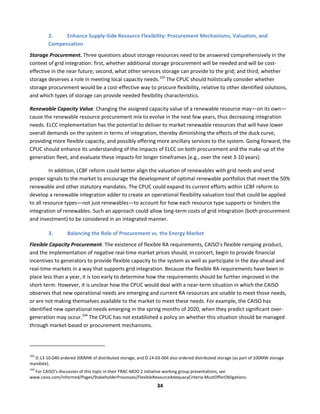  
34	
  
2. Enhance	
  Supply-­‐Side	
  Resource	
  Flexibility:	
  Procurement	
  Mechanisms,	
  Valuation,	
  and	
  
Compensation	
  	
  
Storage	
  Procurement.	
  Three	
  questions	
  about	
  storage	
  resources	
  need	
  to	
  be	
  answered	
  comprehensively	
  in	
  the	
  
context	
  of	
  grid	
  integration:	
  first,	
  whether	
  additional	
  storage	
  procurement	
  will	
  be	
  needed	
  and	
  will	
  be	
  cost-­‐
effective	
  in	
  the	
  near	
  future;	
  second,	
  what	
  other	
  services	
  storage	
  can	
  provide	
  to	
  the	
  grid;	
  and	
  third,	
  whether	
  
storage	
  deserves	
  a	
  role	
  in	
  meeting	
  local	
  capacity	
  needs.103
	
  The	
  CPUC	
  should	
  holistically	
  consider	
  whether	
  
storage	
  procurement	
  would	
  be	
  a	
  cost-­‐effective	
  way	
  to	
  procure	
  flexibility,	
  relative	
  to	
  other	
  identified	
  solutions,	
  
and	
  which	
  types	
  of	
  storage	
  can	
  provide	
  needed	
  flexibility	
  characteristics.	
  	
  
Renewable	
  Capacity	
  Value.	
  Changing	
  the	
  assigned	
  capacity	
  value	
  of	
  a	
  renewable	
  resource	
  may—on	
  its	
  own—
cause	
  the	
  renewable	
  resource	
  procurement	
  mix	
  to	
  evolve	
  in	
  the	
  next	
  few	
  years,	
  thus	
  decreasing	
  integration	
  
needs.	
  ELCC	
  implementation	
  has	
  the	
  potential	
  to	
  deliver	
  to	
  market	
  renewable	
  resources	
  that	
  will	
  have	
  lower	
  
overall	
  demands	
  on	
  the	
  system	
  in	
  terms	
  of	
  integration,	
  thereby	
  diminishing	
  the	
  effects	
  of	
  the	
  duck	
  curve,	
  
providing	
  more	
  flexible	
  capacity,	
  and	
  possibly	
  offering	
  more	
  ancillary	
  services	
  to	
  the	
  system.	
  Going	
  forward,	
  the	
  
CPUC	
  should	
  enhance	
  its	
  understanding	
  of	
  the	
  impacts	
  of	
  ELCC	
  on	
  both	
  procurement	
  and	
  the	
  make-­‐up	
  of	
  the	
  
generation	
  fleet,	
  and	
  evaluate	
  these	
  impacts	
  for	
  longer	
  timeframes	
  (e.g.,	
  over	
  the	
  next	
  3-­‐10	
  years).	
  
In	
  addition,	
  LCBF	
  reform	
  could	
  better	
  align	
  the	
  valuation	
  of	
  renewables	
  with	
  grid	
  needs	
  and	
  send	
  
proper	
  signals	
  to	
  the	
  market	
  to	
  encourage	
  the	
  development	
  of	
  optimal	
  renewable	
  portfolios	
  that	
  meet	
  the	
  50%	
  
renewable	
  and	
  other	
  statutory	
  mandates.	
  The	
  CPUC	
  could	
  expand	
  its	
  current	
  efforts	
  within	
  LCBF	
  reform	
  to	
  
develop	
  a	
  renewable	
  integration	
  adder	
  to	
  create	
  an	
  operational	
  flexibility	
  valuation	
  tool	
  that	
  could	
  be	
  applied	
  
to	
  all	
  resource	
  types—not	
  just	
  renewables—to	
  account	
  for	
  how	
  each	
  resource	
  type	
  supports	
  or	
  hinders	
  the	
  
integration	
  of	
  renewables.	
  Such	
  an	
  approach	
  could	
  allow	
  long-­‐term	
  costs	
  of	
  grid	
  integration	
  (both	
  procurement	
  
and	
  investment)	
  to	
  be	
  considered	
  in	
  an	
  integrated	
  manner.	
  	
  
3. Balancing	
  the	
  Role	
  of	
  Procurement	
  vs.	
  the	
  Energy	
  Market	
  
Flexible	
  Capacity	
  Procurement.	
  The	
  existence	
  of	
  flexible	
  RA	
  requirements,	
  CAISO’s	
  flexible	
  ramping	
  product,	
  
and	
  the	
  implementation	
  of	
  negative	
  real-­‐time	
  market	
  prices	
  should,	
  in	
  concert,	
  begin	
  to	
  provide	
  financial	
  
incentives	
  to	
  generators	
  to	
  provide	
  flexible	
  capacity	
  to	
  the	
  system	
  as	
  well	
  as	
  participate	
  in	
  the	
  day-­‐ahead	
  and	
  
real-­‐time	
  markets	
  in	
  a	
  way	
  that	
  supports	
  grid	
  integration.	
  Because	
  the	
  flexible	
  RA	
  requirements	
  have	
  been	
  in	
  
place	
  less	
  than	
  a	
  year,	
  it	
  is	
  too	
  early	
  to	
  determine	
  how	
  the	
  requirements	
  should	
  be	
  further	
  improved	
  in	
  the	
  
short-­‐term.	
  However,	
  it	
  is	
  unclear	
  how	
  the	
  CPUC	
  would	
  deal	
  with	
  a	
  near-­‐term	
  situation	
  in	
  which	
  the	
  CAISO	
  
observes	
  that	
  new	
  operational	
  needs	
  are	
  emerging	
  and	
  current	
  RA	
  resources	
  are	
  unable	
  to	
  meet	
  those	
  needs,	
  
or	
  are	
  not	
  making	
  themselves	
  available	
  to	
  the	
  market	
  to	
  meet	
  these	
  needs.	
  For	
  example,	
  the	
  CAISO	
  has	
  
identified	
  new	
  operational	
  needs	
  emerging	
  in	
  the	
  spring	
  months	
  of	
  2020,	
  when	
  they	
  predict	
  significant	
  over-­‐
generation	
  may	
  occur.104
	
  The	
  CPUC	
  has	
  not	
  established	
  a	
  policy	
  on	
  whether	
  this	
  situation	
  should	
  be	
  managed	
  
through	
  market-­‐based	
  or	
  procurement	
  mechanisms.	
  	
  
	
  	
  	
  	
  	
  	
  	
  	
  	
  	
  	
  	
  	
  	
  	
  	
  	
  	
  	
  	
  	
  	
  	
  	
  	
  	
  	
  	
  	
  	
  	
  	
  	
  	
  	
  	
  	
  	
  	
  	
  	
  	
  	
  	
  	
  	
  	
  	
  	
  	
  	
  	
  	
  	
  	
  	
  	
  	
  	
  	
  
103
	
  D.13-­‐10-­‐040	
  ordered	
  200MW	
  of	
  distributed	
  storage,	
  and	
  D.14-­‐03-­‐004	
  also	
  ordered	
  distributed	
  storage	
  (as	
  part	
  of	
  100MW	
  storage	
  
mandate).	
  
104
	
  For	
  CAISO’s	
  discussion	
  of	
  this	
  topic	
  in	
  their	
  FRAC-­‐MOO	
  2	
  initiative	
  working	
  group	
  presentations,	
  see	
  
www.caiso.com/informed/Pages/StakeholderProcesses/FlexibleResourceAdequacyCriteria-­‐MustOfferObligations.	
  	
  
 