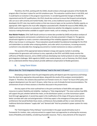  
35	
  
Therefore,	
  the	
  CPUC,	
  working	
  with	
  the	
  CAISO,	
  should	
  conduct	
  a	
  thorough	
  evaluation	
  of	
  the	
  flexible	
  RA	
  
program	
  after	
  it	
  has	
  been	
  in	
  place	
  for	
  one	
  full	
  compliance	
  year.	
  This	
  evaluation	
  could	
  be	
  done	
  in	
  mid-­‐2016,	
  and	
  
it	
  could	
  lead	
  to	
  an	
  evolution	
  in	
  the	
  program	
  requirements.	
  In	
  considering	
  potential	
  changes	
  to	
  flexible	
  RA	
  
requirement	
  and	
  the	
  EFC	
  qualifications,	
  the	
  CPUC	
  should	
  also	
  continue	
  to	
  ensure	
  that	
  forward	
  contracting	
  by	
  
LSEs	
  can	
  occur	
  with	
  certainty	
  and	
  market	
  fluidity.	
  Over	
  time,	
  as	
  less	
  traditional	
  sources	
  of	
  flexibility	
  are	
  
developed,	
  the	
  EFC	
  rules	
  may	
  need	
  to	
  evolve	
  so	
  that	
  new	
  resource	
  types	
  can	
  be	
  counted	
  as	
  flexible	
  capacity,	
  as	
  
appropriate.	
  With	
  regard	
  to	
  the	
  must-­‐offer	
  obligation	
  associated	
  with	
  a	
  flexible	
  RA	
  resource	
  (FRAC-­‐MOO),	
  the	
  
CAISO	
  could	
  similarly	
  conduct	
  an	
  evaluation	
  in	
  2016	
  to	
  determine	
  whether	
  the	
  obligation	
  resulted	
  in	
  more	
  
resources	
  making	
  themselves	
  available	
  to	
  support	
  system	
  needs,	
  such	
  as	
  ramping,	
  at	
  critical	
  times.	
  	
  
New	
  Market	
  Products.	
  CPUC	
  Staff	
  should	
  continue	
  to	
  review	
  data	
  provided	
  by	
  CAISO	
  and	
  produce	
  analyses	
  of	
  
negative	
  pricing	
  events	
  and	
  economic	
  curtailments	
  (such	
  as	
  the	
  data	
  presented	
  in	
  Chapter	
  II).	
  The	
  agencies	
  
should	
  work	
  together	
  to	
  create	
  a	
  common	
  understanding	
  of	
  the	
  reliability	
  signposts	
  and	
  how	
  quickly	
  their	
  
effects	
  may	
  increase	
  in	
  coming	
  years.	
  These	
  evaluations	
  would	
  establish	
  foundational	
  knowledge	
  for	
  the	
  CPUC	
  
and	
  stakeholders	
  to	
  consider	
  when	
  analyzing	
  whether,	
  and	
  under	
  which	
  circumstances,	
  increasing	
  economic	
  
curtailment	
  is	
  less	
  desirable	
  than	
  changing	
  procurement	
  or	
  market	
  mechanisms	
  to	
  reduce	
  curtailment.	
  	
  
The	
  question	
  of	
  the	
  appropriate	
  balance	
  between	
  energy	
  and	
  capacity	
  markets	
  in	
  providing	
  
compensation	
  for	
  generators	
  will	
  continue	
  to	
  arise,	
  especially	
  as	
  the	
  CPUC	
  and	
  CAISO	
  closely	
  monitor	
  the	
  
sufficiency	
  of	
  flexible	
  resources,	
  and	
  as	
  CAISO	
  continues	
  developing	
  new	
  market	
  products	
  to	
  solve	
  emerging	
  
grid	
  integration	
  challenges.	
  With	
  regards	
  to	
  CAISO’s	
  new	
  market	
  products,	
  such	
  as	
  Flexiramp,	
  the	
  CPUC	
  should	
  
aim	
  to	
  understand	
  whether	
  these	
  products	
  provide	
  additional	
  compensation	
  to	
  flexible	
  generators.	
  	
  	
  	
  
B. Long-­‐Term	
  Vision	
  
Where	
  does	
  the	
  “Grid	
  Integration	
  Policy	
  Pathway”	
  lead	
  in	
  the	
  next	
  5-­‐10	
  years?	
  	
  
Developing	
  a	
  long-­‐term	
  vision	
  for	
  grid	
  integration	
  policy	
  will	
  depend	
  upon	
  the	
  experience	
  and	
  findings	
  
from	
  the	
  short-­‐term	
  approaches	
  discussed	
  above,	
  along	
  with	
  the	
  results	
  of	
  the	
  analyses	
  recommended	
  in	
  
Chapter	
  V.	
  Therefore,	
  the	
  solutions	
  discussed	
  here	
  are	
  framed	
  in	
  terms	
  of	
  a	
  “vision”	
  for	
  future	
  CPUC	
  policy	
  and	
  
program	
  development	
  over	
  the	
  next	
  5-­‐10	
  years,	
  rather	
  than	
  as	
  a	
  set	
  of	
  already-­‐formed	
  recommendations.	
  The	
  
achievement	
  of	
  each	
  of	
  these	
  solutions	
  is	
  therefore	
  discussed	
  in	
  the	
  present	
  tense.	
  	
  
One	
  key	
  aspect	
  of	
  the	
  vision	
  outlined	
  here	
  is	
  the	
  joint	
  contribution	
  of	
  both	
  DERs	
  and	
  supply-­‐side	
  
resources	
  to	
  system	
  flexibility	
  and	
  reliability—leading	
  to	
  a	
  “fully	
  integrated	
  grid.”	
  The	
  vision	
  outlines	
  how	
  DERs	
  
will	
  support	
  the	
  grid,	
  whether	
  behind-­‐the-­‐meter,	
  on	
  the	
  distribution	
  system,	
  or	
  at	
  the	
  transmission	
  system	
  
level	
  (through	
  aggregation).	
  A	
  second	
  key	
  aspect	
  is	
  the	
  modification	
  of	
  the	
  shape	
  of	
  the	
  gross	
  load	
  curve	
  to	
  
better	
  correlate	
  with	
  solar	
  and	
  wind	
  generation.	
  A	
  third	
  key	
  aspect	
  is	
  the	
  emergence	
  of	
  new	
  power	
  system	
  
architectures	
  that	
  would	
  facilitate	
  these	
  visions,	
  architectures	
  that	
  probably	
  will	
  blur	
  or	
  even	
  eliminate	
  the	
  
traditional	
  distinction	
  between	
  “supply	
  side”	
  and	
  “demand	
  side”	
  that	
  has	
  prevailed	
  in	
  power	
  systems	
  for	
  many	
  
decades.	
  	
  
The	
  “Grid	
  Integration	
  Policy	
  Pathway”	
  recommended	
  in	
  this	
  paper	
  would	
  ultimately	
  result	
  in	
  
frameworks	
  for	
  markets,	
  rates,	
  and	
  procurement	
  to	
  support	
  least-­‐cost	
  approaches	
  to	
  achieving	
  the	
  necessary	
  
levels	
  of	
  flexibility	
  and	
  reliability,	
  considering	
  all	
  possible	
  resources.	
  That	
  is,	
  many	
  elements	
  of	
  this	
  long-­‐term	
  
 