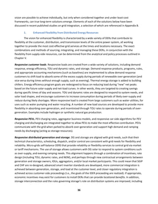  
36	
  
vision	
  are	
  possible	
  to	
  achieve	
  individually,	
  but	
  only	
  when	
  considered	
  together	
  and	
  under	
  least-­‐cost	
  
frameworks,	
  can	
  true	
  long-­‐term	
  solutions	
  emerge.	
  Elements	
  of	
  each	
  of	
  the	
  solutions	
  below	
  have	
  been	
  
discussed	
  in	
  recent	
  published	
  studies	
  on	
  grid	
  integration,	
  a	
  selection	
  of	
  which	
  are	
  referenced	
  in	
  Appendix	
  B.	
  	
  
1. Enhanced	
  Flexibility	
  from	
  Distributed	
  Energy	
  Resources	
  
The	
  vision	
  for	
  enhanced	
  flexibility	
  is	
  characterized	
  by	
  a	
  wide	
  variety	
  of	
  DERs	
  that	
  contribute	
  to	
  
flexibility	
  at	
  the	
  customer,	
  distribution,	
  and	
  transmission	
  levels	
  of	
  the	
  entire	
  power	
  system,	
  all	
  working	
  
together	
  to	
  provide	
  the	
  most	
  cost-­‐effective	
  grid	
  services	
  at	
  the	
  times	
  and	
  locations	
  necessary.	
  The	
  exact	
  
combinations	
  and	
  methods	
  of	
  sourcing,	
  integrating,	
  and	
  managing	
  these	
  DERs,	
  in	
  conjunction	
  with	
  the	
  
flexibility	
  from	
  supply-­‐side	
  resources,	
  can	
  be	
  determined	
  from	
  the	
  analytical	
  and	
  policy	
  processes	
  outlined	
  in	
  
Chapter	
  V.	
  
Responsive	
  customer	
  loads.	
  Responsive	
  loads	
  are	
  created	
  from	
  a	
  wide	
  variety	
  of	
  solutions,	
  including	
  demand	
  
response,	
  energy	
  efficiency,	
  TOU	
  and	
  dynamic	
  rates,	
  and	
  storage.	
  Demand	
  response	
  products,	
  programs,	
  rules,	
  
and	
  appropriate	
  accounting	
  mechanisms	
  (such	
  as	
  baselines)	
  are	
  implemented	
  to	
  allow	
  demand	
  response	
  
customers	
  to	
  shift	
  load	
  to	
  absorb	
  some	
  of	
  the	
  excess	
  supply	
  during	
  periods	
  of	
  renewable	
  over-­‐generation	
  (and	
  
vice-­‐versa	
  during	
  times	
  without	
  enough	
  supply,	
  such	
  as	
  evening).	
  Thermal	
  energy	
  storage	
  is	
  added	
  to	
  building	
  
chillers.	
  Energy	
  efficiency	
  program	
  goals	
  are	
  redesigned	
  to	
  focus	
  on	
  reducing	
  load	
  during	
  “new”	
  net	
  peaks	
  
based	
  on	
  the	
  future	
  solar-­‐supply	
  and	
  net-­‐load	
  curves.	
  In	
  other	
  words,	
  they	
  are	
  targeted	
  to	
  creating	
  savings	
  
during	
  specific	
  times	
  of	
  day	
  and	
  seasons.	
  TOU	
  and	
  dynamic	
  rates	
  are	
  designed	
  to	
  respond	
  to	
  system	
  needs,	
  and	
  
solar	
  load	
  shapes,	
  and	
  encourage	
  customers	
  to	
  increase	
  consumption	
  during	
  periods	
  of	
  likely	
  over-­‐supply	
  and	
  
reduce	
  during	
  likely	
  shortages.	
  More	
  responsive	
  load	
  is	
  created	
  from	
  large	
  customers	
  such	
  as	
  water	
  utilities,	
  for	
  
uses	
  such	
  as	
  water	
  pumping	
  and	
  water	
  recycling.	
  A	
  number	
  of	
  new	
  load	
  sources	
  are	
  developed	
  to	
  provide	
  more	
  
flexibility	
  in	
  absorbing	
  over-­‐generation,	
  and	
  incentivized	
  through	
  TOU	
  rates	
  to	
  operate	
  during	
  periods	
  of	
  over-­‐
generation.	
  Examples	
  include	
  hydrogen	
  or	
  synthetic	
  natural	
  gas	
  production.	
  
Responsive	
  PEVs.	
  PEV	
  charging	
  rates,	
  aggregator	
  business	
  models,	
  and	
  responsive	
  car-­‐side	
  algorithms	
  for	
  PEV	
  
charging	
  and	
  discharging	
  are	
  integrated	
  together	
  to	
  allow	
  PEVs	
  to	
  make	
  the	
  most	
  effective	
  contribution.	
  PEVs	
  
communicate	
  with	
  the	
  grid	
  when	
  parked	
  to	
  absorb	
  over-­‐generation	
  and	
  support	
  high	
  demand	
  and	
  ramping	
  
needs	
  by	
  discharging	
  (acting	
  as	
  storage	
  resources).	
  	
  
Responsive	
  distributed	
  generation	
  and	
  storage.	
  DG	
  and	
  storage	
  are	
  aligned	
  with	
  grid	
  needs,	
  such	
  that	
  their	
  
technical	
  characteristics,	
  scheduling,	
  dispatch,	
  and/or	
  control	
  are	
  consistent	
  with	
  grid	
  needs	
  for	
  flexibility	
  and	
  
reliability.	
  Micro-­‐grids	
  self-­‐balance	
  DERS	
  that	
  provide	
  reliability	
  or	
  flexibility	
  services	
  to	
  central	
  grid	
  via	
  market	
  
or	
  tariff	
  mechanisms.	
  The	
  use	
  of	
  storage	
  allows	
  customers	
  with	
  DG	
  solar	
  to	
  respond	
  to	
  system	
  conditions	
  such	
  
as	
  over-­‐supply,	
  and	
  evening	
  ramping	
  needs.	
  This	
  alignment	
  happens	
  through	
  a	
  combination	
  of	
  incentives,	
  rate	
  
design	
  (including	
  TOU,	
  dynamic	
  rates,	
  and	
  NEM),	
  and	
  perhaps	
  through	
  new	
  contractual	
  arrangements	
  between	
  
generation	
  and	
  storage	
  owners,	
  IOUs,	
  aggregators,	
  and/or	
  local	
  market	
  participants.	
  This	
  could	
  mean	
  that	
  SGIP	
  
and	
  CHP	
  are	
  re-­‐designed,	
  advanced	
  smart	
  inverter	
  standards	
  are	
  developed,	
  more	
  commercial	
  integration	
  is	
  
achieved	
  between	
  generation,	
  storage,	
  and	
  load	
  at	
  the	
  customer	
  level,	
  and	
  closer	
  regulatory	
  integration	
  is	
  
achieved	
  across	
  customer-­‐side	
  proceedings	
  (i.e.,	
  the	
  goals	
  of	
  the	
  IDER	
  proceeding	
  are	
  realized).	
  If	
  appropriate,	
  
economic	
  incentives	
  may	
  exist	
  for	
  customers	
  to	
  install	
  DERs	
  that	
  can	
  provide	
  locational	
  benefits.	
  In	
  addition,	
  
storage	
  interconnection	
  and	
  the	
  rules	
  governing	
  storage’s	
  role	
  on	
  distribution	
  systems	
  are	
  improved,	
  including	
  
 