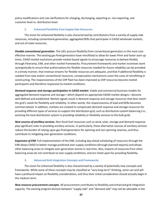  
37	
  
policy	
  modifications	
  and	
  rule	
  clarifications	
  for	
  charging,	
  discharging,	
  exporting	
  vs.	
  non-­‐exporting,	
  and	
  
customer-­‐level	
  vs.	
  distribution-­‐level.	
  	
  
2. Enhanced	
  Flexibility	
  from	
  Supply-­‐Side	
  Resources	
  
	
   The	
  vision	
  for	
  enhanced	
  flexibility	
  is	
  also	
  characterized	
  by	
  contributions	
  from	
  a	
  variety	
  of	
  supply-­‐side	
  
resources,	
  including	
  conventional	
  generation,	
  aggregated	
  DERs	
  that	
  participate	
  in	
  CAISO	
  wholesale	
  markets,	
  
and	
  out-­‐of-­‐state	
  resources.	
  	
  
	
  
Flexible	
  conventional	
  generation.	
  The	
  LSEs	
  procure	
  flexibility	
  from	
  conventional	
  generators	
  in	
  the	
  most	
  cost-­‐
effective	
  manner.	
  The	
  existing	
  gas-­‐fired	
  generators	
  have	
  retrofitted	
  to	
  allow	
  for	
  lower	
  Pmin	
  and	
  faster	
  start-­‐up	
  
times.	
  CAISO	
  market	
  evolutions	
  provide	
  market-­‐based	
  signals	
  to	
  encourage	
  resources	
  to	
  behave	
  flexibly	
  
through	
  Flexiramp,	
  EIM,	
  and	
  other	
  market	
  frameworks.	
  Procurement	
  frameworks	
  and	
  market	
  incentives	
  work	
  
synergistically	
  to	
  ensure	
  that	
  authorizations	
  for	
  flexible	
  resources	
  needed	
  for	
  future	
  reliability	
  can	
  be	
  provided	
  
in	
  a	
  timely	
  manner,	
  that	
  revenue	
  streams	
  for	
  flexible	
  resources	
  are	
  adequate,	
  and	
  that	
  if	
  additional	
  flexibility	
  is	
  
needed	
  from	
  new	
  and/or	
  conventional	
  resources,	
  compensation	
  mechanisms	
  cover	
  the	
  costs	
  of	
  retrofitting	
  or	
  
constructing.	
  The	
  responsiveness	
  of	
  the	
  CHP	
  fleet	
  has	
  been	
  improved	
  as	
  CHP	
  resources	
  become	
  market	
  
participants	
  and	
  therefore	
  responsive	
  to	
  market	
  conditions.	
  	
  
Demand	
  response	
  and	
  storage	
  participation	
  in	
  CAISO	
  market.	
  Viable	
  and	
  commercial	
  business	
  models	
  for	
  
aggregated	
  demand	
  response	
  and	
  storage—which	
  depend	
  on	
  appropriate	
  CAISO	
  market	
  designs—become	
  
well-­‐defined	
  and	
  established.	
  Market	
  signals	
  result	
  in	
  demand	
  response	
  and	
  storage	
  resources	
  that	
  best	
  match	
  
the	
  grid’s	
  needs	
  for	
  flexibility	
  and	
  reliability.	
  In	
  other	
  words,	
  the	
  responsiveness	
  of	
  load	
  and	
  DERs	
  becomes	
  
commercialized.	
  In	
  addition,	
  markets	
  are	
  created	
  to	
  compensate	
  demand	
  response	
  and	
  storage	
  resources	
  for	
  
providing	
  different	
  types	
  of	
  services	
  to	
  support	
  the	
  distribution	
  grid,	
  such	
  as	
  distribution-­‐system	
  balancing	
  (i.e.,	
  
assisting	
  the	
  local	
  distribution	
  system	
  in	
  providing	
  reliability	
  or	
  flexibility	
  services	
  to	
  the	
  bulk	
  grid).	
  	
  
New	
  sources	
  of	
  ancillary	
  services.	
  Non-­‐fossil-­‐fuel	
  resources	
  such	
  as	
  wind,	
  solar,	
  storage	
  and	
  demand	
  response	
  
play	
  significant	
  roles	
  in	
  providing	
  ancillary	
  services.	
  In	
  particularly,	
  these	
  alternative	
  sources	
  of	
  ancillary	
  services	
  
reduce	
  the	
  burden	
  of	
  relying	
  upon	
  gas-­‐fired	
  generators	
  for	
  spinning	
  and	
  non-­‐spinning	
  reserves,	
  and	
  thus	
  
contribute	
  to	
  mitigating	
  over-­‐generation	
  conditions.	
  	
  
Expansion	
  of	
  EIM.	
  Full	
  implementation	
  of	
  the	
  EIM,	
  including	
  day-­‐ahead	
  scheduling	
  of	
  resources	
  through	
  the	
  
EIM	
  allows	
  CAISO	
  to	
  better	
  manage	
  predicted	
  over-­‐supply	
  conditions	
  (through	
  planned	
  exports)	
  and	
  allows	
  
other	
  balancing	
  areas	
  to	
  mitigate	
  over-­‐generation	
  events	
  in	
  real-­‐time.	
  Also,	
  imports	
  of	
  resources	
  from	
  other	
  
balancing	
  areas	
  do	
  not	
  contribute	
  to	
  over-­‐supply	
  conditions,	
  and	
  are	
  relied	
  upon	
  for	
  providing	
  flexibility.	
  	
  
3. Advanced	
  Grid	
  Integration	
  Concepts	
  and	
  Frameworks	
  
The	
  vision	
  for	
  enhanced	
  flexibility	
  is	
  also	
  characterized	
  by	
  a	
  variety	
  of	
  potentially	
  new	
  concepts	
  and	
  
frameworks.	
  While	
  some	
  of	
  these	
  concepts	
  may	
  be	
  classified	
  as	
  “very	
  long-­‐term”	
  thinking,	
  some	
  can	
  and	
  will	
  
have	
  a	
  profound	
  impact	
  on	
  flexibility	
  considerations,	
  and	
  thus	
  their	
  initial	
  consideration	
  should	
  actually	
  begin	
  in	
  
the	
  medium-­‐term.	
  
New	
  resource	
  procurement	
  concepts.	
  All	
  procurement	
  contributes	
  to	
  flexibility	
  and	
  enhanced	
  grid	
  integration	
  
capacity.	
  The	
  existing	
  program	
  division	
  between	
  “supply	
  side”	
  and	
  “demand	
  side”	
  may	
  not	
  be	
  advisable	
  in	
  the	
  
 