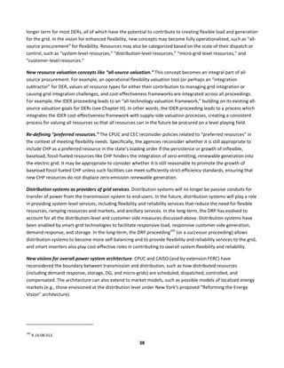  
38	
  
longer	
  term	
  for	
  most	
  DERs,	
  all	
  of	
  which	
  have	
  the	
  potential	
  to	
  contribute	
  to	
  creating	
  flexible	
  load	
  and	
  generation	
  
for	
  the	
  grid.	
  In	
  the	
  vision	
  for	
  enhanced	
  flexibility,	
  new	
  concepts	
  may	
  become	
  fully	
  operationalized,	
  such	
  as	
  “all-­‐
source	
  procurement”	
  for	
  flexibility.	
  Resources	
  may	
  also	
  be	
  categorized	
  based	
  on	
  the	
  scale	
  of	
  their	
  dispatch	
  or	
  
control,	
  such	
  as	
  “system-­‐level	
  resources,”	
  “distribution-­‐level	
  resources,”	
  “micro-­‐grid-­‐level	
  resources,”	
  and	
  
“customer-­‐level	
  resources.”	
  
New	
  resource	
  valuation	
  concepts	
  like	
  “all-­‐source	
  valuation.”	
  This	
  concept	
  becomes	
  an	
  integral	
  part	
  of	
  all-­‐
source	
  procurement.	
  For	
  example,	
  an	
  operational	
  flexibility	
  valuation	
  tool	
  (or	
  perhaps	
  an	
  “integration	
  
subtractor”	
  for	
  DER,	
  values	
  all	
  resource	
  types	
  for	
  either	
  their	
  contribution	
  to	
  managing	
  grid	
  integration	
  or	
  
causing	
  grid	
  integration	
  challenges,	
  and	
  cost-­‐effectiveness	
  frameworks	
  are	
  integrated	
  across	
  all	
  proceedings.	
  
For	
  example,	
  the	
  IDER	
  proceeding	
  leads	
  to	
  an	
  “all-­‐technology	
  valuation	
  framework,”	
  building	
  on	
  its	
  existing	
  all-­‐
source	
  valuation	
  goals	
  for	
  DERs	
  (see	
  Chapter	
  III).	
  In	
  other	
  words,	
  the	
  IDER	
  proceeding	
  leads	
  to	
  a	
  process	
  which	
  
integrates	
  the	
  IDER	
  cost-­‐effectiveness	
  framework	
  with	
  supply-­‐side	
  valuation	
  processes,	
  creating	
  a	
  consistent	
  
process	
  for	
  valuing	
  all	
  resources	
  so	
  that	
  all	
  resources	
  can	
  in	
  the	
  future	
  be	
  procured	
  on	
  a	
  level	
  playing	
  field.	
  	
  
Re-­‐defining	
  “preferred	
  resources.”	
  The	
  CPUC	
  and	
  CEC	
  reconsider	
  policies	
  related	
  to	
  “preferred	
  resources”	
  in	
  
the	
  context	
  of	
  meeting	
  flexibility	
  needs.	
  Specifically,	
  the	
  agencies	
  reconsider	
  whether	
  it	
  is	
  still	
  appropriate	
  to	
  
include	
  CHP	
  as	
  a	
  preferred	
  resource	
  in	
  the	
  state’s	
  loading	
  order	
  if	
  the	
  persistence	
  or	
  growth	
  of	
  inflexible,	
  
baseload,	
  fossil-­‐fueled	
  resources	
  like	
  CHP	
  hinders	
  the	
  integration	
  of	
  zero-­‐emitting,	
  renewable	
  generation	
  into	
  
the	
  electric	
  grid.	
  It	
  may	
  be	
  appropriate	
  to	
  consider	
  whether	
  it	
  is	
  still	
  reasonable	
  to	
  promote	
  the	
  growth	
  of	
  
baseload	
  fossil-­‐fueled	
  CHP	
  unless	
  such	
  facilities	
  can	
  meet	
  sufficiently	
  strict	
  efficiency	
  standards,	
  ensuring	
  that	
  
new	
  CHP	
  resources	
  do	
  not	
  displace	
  zero-­‐emission	
  renewable	
  generation.	
  	
  
Distribution	
  systems	
  as	
  providers	
  of	
  grid	
  services.	
  Distribution	
  systems	
  will	
  no	
  longer	
  be	
  passive	
  conduits	
  for	
  
transfer	
  of	
  power	
  from	
  the	
  transmission	
  system	
  to	
  end-­‐users.	
  In	
  the	
  future,	
  distribution	
  systems	
  will	
  play	
  a	
  role	
  
in	
  providing	
  system-­‐level	
  services,	
  including	
  flexibility	
  and	
  reliability	
  services	
  that	
  reduce	
  the	
  need	
  for	
  flexible	
  
resources,	
  ramping	
  resources	
  and	
  markets,	
  and	
  ancillary	
  services.	
  In	
  the	
  long-­‐term,	
  the	
  DRP	
  has	
  evolved	
  to	
  
account	
  for	
  all	
  the	
  distribution-­‐level	
  and	
  customer-­‐side	
  measures	
  discussed	
  above.	
  Distribution	
  systems	
  have	
  
been	
  enabled	
  by	
  smart-­‐grid	
  technologies	
  to	
  facilitate	
  responsive	
  load,	
  responsive	
  customer-­‐side	
  generation,	
  
demand	
  response,	
  and	
  storage.	
  In	
  the	
  long-­‐term,	
  the	
  DRP	
  proceeding105
	
  (or	
  a	
  successor	
  proceeding)	
  allows	
  
distribution	
  systems	
  to	
  become	
  more	
  self-­‐balancing	
  and	
  to	
  provide	
  flexibility	
  and	
  reliability	
  services	
  to	
  the	
  grid,	
  
and	
  smart	
  inverters	
  also	
  play	
  cost-­‐effective	
  roles	
  in	
  contributing	
  to	
  overall	
  system	
  flexibility	
  and	
  reliability.	
  	
  
New	
  visions	
  for	
  overall	
  power	
  system	
  architecture.	
  CPUC	
  and	
  CAISO	
  (and	
  by	
  extension	
  FERC)	
  have	
  
reconsidered	
  the	
  boundary	
  between	
  transmission	
  and	
  distribution,	
  such	
  as	
  how	
  distributed	
  resources	
  
(including	
  demand	
  response,	
  storage,	
  DG,	
  and	
  micro-­‐grids)	
  are	
  scheduled,	
  dispatched,	
  controlled,	
  and	
  
compensated.	
  The	
  architecture	
  can	
  also	
  extend	
  to	
  market	
  models,	
  such	
  as	
  possible	
  models	
  of	
  localized	
  energy	
  
markets	
  (e.g.,	
  those	
  envisioned	
  at	
  the	
  distribution	
  level	
  under	
  New	
  York’s	
  proposed	
  “Reforming	
  the	
  Energy	
  
Vision”	
  architecture).	
  
	
  	
  	
  	
  	
  	
  	
  	
  	
  	
  	
  	
  	
  	
  	
  	
  	
  	
  	
  	
  	
  	
  	
  	
  	
  	
  	
  	
  	
  	
  	
  	
  	
  	
  	
  	
  	
  	
  	
  	
  	
  	
  	
  	
  	
  	
  	
  	
  	
  	
  	
  	
  	
  	
  	
  	
  	
  	
  	
  	
  
105
	
  R.14-­‐08-­‐013.	
  
 