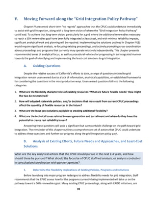 
39	
  
V. Moving	
  Forward	
  along	
  the	
  “Grid	
  Integration	
  Policy	
  Pathway”	
  
Chapter	
  IV	
  presented	
  short-­‐term	
  “no	
  regrets”	
  approaches	
  that	
  the	
  CPUC	
  could	
  undertake	
  immediately	
  
to	
  assist	
  with	
  grid	
  integration,	
  along	
  with	
  a	
  long-­‐term	
  vision	
  of	
  where	
  the	
  “Grid	
  Integration	
  Policy	
  Pathway”	
  
could	
  lead.	
  To	
  achieve	
  that	
  long-­‐term	
  vision,	
  particularly	
  for	
  a	
  grid	
  where	
  the	
  additional	
  renewables	
  necessary	
  
to	
  reach	
  a	
  50%	
  renewables	
  goal	
  have	
  been	
  fully	
  integrated	
  at	
  least	
  cost,	
  and	
  with	
  minimal	
  reliability	
  impacts,	
  
significant	
  analytical	
  work	
  and	
  planning	
  will	
  be	
  required.	
  Implementing	
  the	
  solutions	
  outlined	
  in	
  Chapter	
  IV(B)	
  
would	
  require	
  significant	
  analysis,	
  re-­‐focusing	
  existing	
  proceedings,	
  and	
  actively	
  promoting	
  cross-­‐coordination	
  
across	
  proceedings	
  and	
  programs	
  that	
  currently	
  may	
  operate	
  relatively	
  independently.	
  This	
  chapter	
  presents	
  
recommended	
  areas	
  of	
  analytical	
  focus,	
  as	
  well	
  as	
  procedural	
  vehicles	
  for	
  progressing	
  in	
  an	
  integrated	
  manner	
  
towards	
  the	
  goal	
  of	
  identifying	
  and	
  implementing	
  the	
  least-­‐cost	
  solutions	
  to	
  grid	
  integration.	
  
A. Guiding	
  Questions	
  	
  
Despite	
  the	
  relative	
  success	
  of	
  California’s	
  efforts	
  to	
  date,	
  a	
  range	
  of	
  questions	
  related	
  to	
  grid	
  
integration	
  remain	
  unanswered	
  due	
  to	
  a	
  lack	
  of	
  information,	
  analytical	
  capabilities,	
  or	
  established	
  frameworks	
  
for	
  considering	
  the	
  questions	
  in	
  the	
  most	
  productive	
  ways.	
  Unanswered	
  questions	
  fall	
  into	
  the	
  following	
  
categories:	
  
1. What	
  are	
  the	
  flexibility	
  characteristics	
  of	
  existing	
  resources?	
  What	
  are	
  future	
  flexible	
  needs?	
  How	
  might	
  
the	
  two	
  be	
  mismatched?	
  	
  
2. How	
  will	
  adopted	
  statewide	
  policies,	
  and/or	
  decisions	
  that	
  may	
  result	
  from	
  current	
  CPUC	
  proceedings	
  
affect	
  the	
  quantity	
  of	
  flexible	
  resources	
  in	
  the	
  future?	
  	
  
3. What	
  are	
  the	
  least-­‐cost	
  solutions	
  available	
  to	
  creating	
  additional	
  flexibility?	
  	
  
4. What	
  are	
  the	
  technical	
  issues	
  related	
  to	
  over-­‐generation	
  and	
  curtailment	
  and	
  when	
  do	
  they	
  have	
  the	
  
potential	
  to	
  create	
  real	
  reliability	
  issues?	
  	
  
	
   Answering	
  these	
  questions	
  will	
  pose	
  a	
  significant	
  but	
  surmountable	
  challenge	
  on	
  the	
  path	
  toward	
  grid	
  
integration.	
  The	
  remainder	
  of	
  this	
  chapter	
  outlines	
  a	
  comprehensive	
  set	
  of	
  actions	
  that	
  CPUC	
  could	
  undertake	
  
to	
  address	
  these	
  questions	
  and	
  further	
  our	
  progress	
  along	
  the	
  grid	
  integration	
  policy	
  path.	
  	
  
B. Analysis	
  of	
  Existing	
  Efforts,	
  Future	
  Needs	
  and	
  Approaches,	
  and	
  Least-­‐Cost	
  
Solutions	
  
What	
  are	
  the	
  key	
  analytical	
  actions	
  that	
  the	
  CPUC	
  should	
  pursue	
  in	
  the	
  next	
  2-­‐4	
  years,	
  and	
  how	
  
should	
  these	
  be	
  pursued?	
  What	
  should	
  the	
  focus	
  be	
  of	
  CPUC	
  staff-­‐led	
  analysis,	
  or	
  analysis	
  conducted	
  
in	
  consultation/coordination	
  with	
  partner	
  agencies?	
  	
  
1. Determine	
  the	
  Flexibility	
  Implications	
  of	
  Existing	
  Policies,	
  Programs	
  and	
  Initiatives	
  	
  
Before	
  launching	
  into	
  major	
  program	
  redesigns	
  to	
  address	
  flexibility	
  needs	
  for	
  grid	
  integration,	
  Staff	
  
recommends	
  that	
  the	
  CPUC	
  assess	
  how	
  far	
  the	
  programs	
  currently	
  being	
  implemented	
  will	
  take	
  us	
  on	
  the	
  
pathway	
  toward	
  a	
  50%	
  renewables	
  goal.	
  Many	
  existing	
  CPUC	
  proceedings,	
  along	
  with	
  CAISO	
  initiatives,	
  are	
  
 