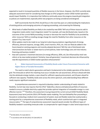  
40	
  
expected	
  to	
  result	
  in	
  increased	
  quantities	
  of	
  flexible	
  resources	
  in	
  the	
  future.	
  However,	
  the	
  CPUC	
  currently	
  lacks	
  
adequate	
  assessment	
  tools	
  for	
  considering	
  how	
  changes	
  to	
  CPUC	
  programs	
  and/or	
  CAISO	
  market	
  operations	
  
would	
  impact	
  flexibility.	
  It	
  is	
  imperative	
  that	
  California	
  continually	
  assess	
  the	
  progress	
  towards	
  grid	
  integration	
  
as	
  policies	
  are	
  implemented,	
  especially	
  while	
  new	
  programs	
  are	
  being	
  considered	
  and	
  designed.	
  	
  
Staff	
  recommends	
  that	
  the	
  CPUC	
  should	
  focus	
  in	
  the	
  next	
  few	
  years	
  on	
  understanding	
  the	
  implications	
  
of	
  existing	
  policies	
  and	
  emerging	
  outcomes	
  of	
  ongoing	
  proceedings,	
  and	
  answering	
  the	
  following:	
  
• What	
  levels	
  of	
  added	
  flexibility	
  are	
  likely	
  to	
  be	
  created	
  by	
  new	
  DERs?	
  Will	
  any	
  of	
  these	
  resources	
  add	
  to	
  
integration	
  needs	
  and/or	
  meet	
  integration	
  needs?	
  For	
  example,	
  will	
  new	
  distributed	
  solar,	
  based	
  on	
  the	
  
outcomes	
  of	
  the	
  current	
  NEM	
  proceeding,	
  increase	
  or	
  decrease	
  the	
  need	
  for	
  flexibility	
  to	
  be	
  provided	
  by	
  
other	
  resources?	
  Will	
  co-­‐installing	
  storage	
  change	
  the	
  need	
  for	
  flexibility	
  from	
  other	
  resources	
  on	
  the	
  
system?	
  If	
  so,	
  how	
  much?	
  	
  
• What	
  updates	
  need	
  to	
  be	
  made	
  to	
  our	
  long-­‐term	
  planning	
  assumptions	
  regarding	
  levels	
  of	
  energy	
  
efficiency,	
  demand	
  response,	
  storage,	
  DERs,	
  smart	
  inverters,	
  PEVs,	
  etc.	
  that	
  are	
  likely	
  be	
  added	
  in	
  the	
  
future	
  based	
  on	
  existing	
  programs	
  and	
  recently	
  adopted	
  decisions?	
  Will	
  the	
  rate	
  of	
  distributed	
  solar	
  
interconnections	
  be	
  faster	
  or	
  slower	
  due	
  to	
  current	
  policies,	
  lower	
  technology	
  costs	
  and	
  new	
  industry	
  
financing	
  and	
  business	
  models?	
  	
  
• How	
  will	
  customers’	
  investment	
  decisions	
  (in	
  energy	
  efficiency,	
  DERs,	
  etc.)	
  be	
  influenced	
  by	
  retail	
  rate	
  
reform	
  or	
  by	
  new	
  market	
  products?	
  Similarly,	
  how	
  will	
  generators’	
  investment	
  decisions	
  be	
  influenced	
  by	
  
new	
  RA	
  requirements	
  or	
  CAISO	
  market	
  operation	
  enhancements?	
  	
  
2. Make	
  Improved	
  Assessments	
  of	
  Flexibility	
  Needs	
  under	
  Future	
  Procurement	
  Scenarios	
  with	
  
Higher	
  Shares	
  of	
  Variable	
  Renewables	
  	
  
The	
  need	
  to	
  match	
  electric	
  generation	
  and	
  load	
  is	
  fundamental	
  to	
  the	
  reliable	
  operation	
  of	
  the	
  electric	
  
grid.	
  The	
  timescale	
  on	
  which	
  this	
  matching	
  must	
  occur	
  includes	
  the	
  sub-­‐second	
  level,	
  24	
  hours	
  ahead	
  with	
  bids	
  
into	
  the	
  wholesale	
  energy	
  markets,	
  a	
  year	
  ahead	
  for	
  sufficient	
  capacity	
  procurement,	
  and	
  10	
  years	
  ahead	
  for	
  
sufficient	
  new	
  capacity.	
  Flexibility	
  needs	
  exist	
  across	
  the	
  entire	
  spectrum,	
  and	
  understanding	
  these	
  different	
  
needs	
  requires	
  significant	
  evaluation.	
  	
  
A	
  comprehensive	
  assessment	
  is	
  required	
  to	
  develop	
  a	
  better	
  understanding	
  of	
  needs	
  related	
  to	
  
flexibility.	
  Current	
  law	
  now	
  requires	
  that	
  the	
  CPUC	
  “[i]dentify	
  a	
  diverse	
  and	
  balanced	
  portfolio	
  of	
  resources	
  
needed	
  to	
  ensure	
  a	
  reliable	
  electricity	
  supply	
  that	
  provides	
  optimal	
  integration	
  of	
  renewable	
  energy	
  in	
  a	
  cost-­‐
effective	
  manner.”106
	
  Therefore,	
  this	
  assessment	
  must	
  go	
  beyond	
  the	
  current	
  annual	
  CAISO	
  Flexibility	
  Needs	
  
Assessment	
  (near	
  term)	
  and	
  the	
  2014	
  LTPP	
  flexible	
  needs	
  modeling.	
  The	
  Joint	
  Reliability	
  Plan	
  proceeding	
  is	
  
focused	
  on	
  conducting	
  a	
  medium-­‐term	
  assessment	
  of	
  system,	
  local	
  and	
  flexible	
  needs	
  that	
  could	
  provide	
  a	
  
starting	
  point	
  for	
  a	
  comprehensive	
  assessment	
  of	
  flexibility	
  needs,	
  which	
  could	
  be	
  built	
  upon	
  in	
  integrated	
  
resource	
  plans.107
	
  The	
  type	
  of	
  comprehensive	
  assessment	
  required	
  would	
  consider	
  the	
  different	
  types	
  of	
  
flexibility	
  needed	
  in	
  ascending	
  timescale	
  order:	
  to	
  compensate	
  for	
  rapid	
  changes	
  in	
  solar/	
  wind	
  output	
  due	
  to	
  
	
  	
  	
  	
  	
  	
  	
  	
  	
  	
  	
  	
  	
  	
  	
  	
  	
  	
  	
  	
  	
  	
  	
  	
  	
  	
  	
  	
  	
  	
  	
  	
  	
  	
  	
  	
  	
  	
  	
  	
  	
  	
  	
  	
  	
  	
  	
  	
  	
  	
  	
  	
  	
  	
  	
  	
  	
  	
  	
  	
  
106
	
  SB	
  350	
  (2015):	
  PU	
  Code	
  §454.51	
  
107
	
  In	
  accordance	
  with	
  SB	
  350	
  (2015),	
  PU	
  Code	
  §452.52	
  
 