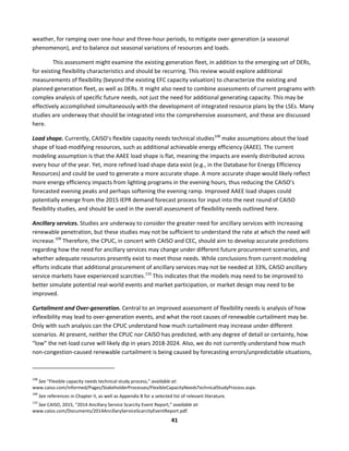  
41	
  
weather,	
  for	
  ramping	
  over	
  one-­‐hour	
  and	
  three-­‐hour	
  periods,	
  to	
  mitigate	
  over-­‐generation	
  (a	
  seasonal	
  
phenomenon),	
  and	
  to	
  balance	
  out	
  seasonal	
  variations	
  of	
  resources	
  and	
  loads.	
  	
  
This	
  assessment	
  might	
  examine	
  the	
  existing	
  generation	
  fleet,	
  in	
  addition	
  to	
  the	
  emerging	
  set	
  of	
  DERs,	
  
for	
  existing	
  flexibility	
  characteristics	
  and	
  should	
  be	
  recurring.	
  This	
  review	
  would	
  explore	
  additional	
  
measurements	
  of	
  flexibility	
  (beyond	
  the	
  existing	
  EFC	
  capacity	
  valuation)	
  to	
  characterize	
  the	
  existing	
  and	
  
planned	
  generation	
  fleet,	
  as	
  well	
  as	
  DERs.	
  It	
  might	
  also	
  need	
  to	
  combine	
  assessments	
  of	
  current	
  programs	
  with	
  
complex	
  analysis	
  of	
  specific	
  future	
  needs,	
  not	
  just	
  the	
  need	
  for	
  additional	
  generating	
  capacity.	
  This	
  may	
  be	
  
effectively	
  accomplished	
  simultaneously	
  with	
  the	
  development	
  of	
  integrated	
  resource	
  plans	
  by	
  the	
  LSEs.	
  Many	
  
studies	
  are	
  underway	
  that	
  should	
  be	
  integrated	
  into	
  the	
  comprehensive	
  assessment,	
  and	
  these	
  are	
  discussed	
  
here.	
  
Load	
  shape.	
  Currently,	
  CAISO’s	
  flexible	
  capacity	
  needs	
  technical	
  studies108
	
  make	
  assumptions	
  about	
  the	
  load	
  
shape	
  of	
  load-­‐modifying	
  resources,	
  such	
  as	
  additional	
  achievable	
  energy	
  efficiency	
  (AAEE).	
  The	
  current	
  
modeling	
  assumption	
  is	
  that	
  the	
  AAEE	
  load	
  shape	
  is	
  flat,	
  meaning	
  the	
  impacts	
  are	
  evenly	
  distributed	
  across	
  
every	
  hour	
  of	
  the	
  year.	
  Yet,	
  more	
  refined	
  load	
  shape	
  data	
  exist	
  (e.g.,	
  in	
  the	
  Database	
  for	
  Energy	
  Efficiency	
  
Resources)	
  and	
  could	
  be	
  used	
  to	
  generate	
  a	
  more	
  accurate	
  shape.	
  A	
  more	
  accurate	
  shape	
  would	
  likely	
  reflect	
  
more	
  energy	
  efficiency	
  impacts	
  from	
  lighting	
  programs	
  in	
  the	
  evening	
  hours,	
  thus	
  reducing	
  the	
  CAISO’s	
  
forecasted	
  evening	
  peaks	
  and	
  perhaps	
  softening	
  the	
  evening	
  ramp.	
  Improved	
  AAEE	
  load	
  shapes	
  could	
  
potentially	
  emerge	
  from	
  the	
  2015	
  IEPR	
  demand	
  forecast	
  process	
  for	
  input	
  into	
  the	
  next	
  round	
  of	
  CAISO	
  
flexibility	
  studies,	
  and	
  should	
  be	
  used	
  in	
  the	
  overall	
  assessment	
  of	
  flexibility	
  needs	
  outlined	
  here.	
  	
  
Ancillary	
  services.	
  Studies	
  are	
  underway	
  to	
  consider	
  the	
  greater	
  need	
  for	
  ancillary	
  services	
  with	
  increasing	
  
renewable	
  penetration,	
  but	
  these	
  studies	
  may	
  not	
  be	
  sufficient	
  to	
  understand	
  the	
  rate	
  at	
  which	
  the	
  need	
  will	
  
increase.109
	
  Therefore,	
  the	
  CPUC,	
  in	
  concert	
  with	
  CAISO	
  and	
  CEC,	
  should	
  aim	
  to	
  develop	
  accurate	
  predictions	
  
regarding	
  how	
  the	
  need	
  for	
  ancillary	
  services	
  may	
  change	
  under	
  different	
  future	
  procurement	
  scenarios,	
  and	
  
whether	
  adequate	
  resources	
  presently	
  exist	
  to	
  meet	
  those	
  needs.	
  While	
  conclusions	
  from	
  current	
  modeling	
  
efforts	
  indicate	
  that	
  additional	
  procurement	
  of	
  ancillary	
  services	
  may	
  not	
  be	
  needed	
  at	
  33%,	
  CAISO	
  ancillary	
  
service	
  markets	
  have	
  experienced	
  scarcities.110
	
  This	
  indicates	
  that	
  the	
  models	
  may	
  need	
  to	
  be	
  improved	
  to	
  
better	
  simulate	
  potential	
  real-­‐world	
  events	
  and	
  market	
  participation,	
  or	
  market	
  design	
  may	
  need	
  to	
  be	
  
improved.	
  	
  
Curtailment	
  and	
  Over-­‐generation.	
  Central	
  to	
  an	
  improved	
  assessment	
  of	
  flexibility	
  needs	
  is	
  analysis	
  of	
  how	
  
inflexibility	
  may	
  lead	
  to	
  over-­‐generation	
  events,	
  and	
  what	
  the	
  root	
  causes	
  of	
  renewable	
  curtailment	
  may	
  be.	
  
Only	
  with	
  such	
  analysis	
  can	
  the	
  CPUC	
  understand	
  how	
  much	
  curtailment	
  may	
  increase	
  under	
  different	
  
scenarios.	
  At	
  present,	
  neither	
  the	
  CPUC	
  nor	
  CAISO	
  has	
  predicted,	
  with	
  any	
  degree	
  of	
  detail	
  or	
  certainty,	
  how	
  
“low”	
  the	
  net-­‐load	
  curve	
  will	
  likely	
  dip	
  in	
  years	
  2018-­‐2024.	
  Also,	
  we	
  do	
  not	
  currently	
  understand	
  how	
  much	
  
non-­‐congestion-­‐caused	
  renewable	
  curtailment	
  is	
  being	
  caused	
  by	
  forecasting	
  errors/unpredictable	
  situations,	
  
	
  	
  	
  	
  	
  	
  	
  	
  	
  	
  	
  	
  	
  	
  	
  	
  	
  	
  	
  	
  	
  	
  	
  	
  	
  	
  	
  	
  	
  	
  	
  	
  	
  	
  	
  	
  	
  	
  	
  	
  	
  	
  	
  	
  	
  	
  	
  	
  	
  	
  	
  	
  	
  	
  	
  	
  	
  	
  	
  	
  
108
	
  See	
  “Flexible	
  capacity	
  needs	
  technical	
  study	
  process,”	
  available	
  at:	
  
www.caiso.com/informed/Pages/StakeholderProcesses/FlexibleCapacityNeedsTechnicalStudyProcess.aspx.	
  
109
	
  See	
  references	
  in	
  Chapter	
  II,	
  as	
  well	
  as	
  Appendix	
  B	
  for	
  a	
  selected	
  list	
  of	
  relevant	
  literature.	
  	
  
110
	
  See	
  CAISO,	
  2015,	
  “2014	
  Ancillary	
  Service	
  Scarcity	
  Event	
  Report,”	
  available	
  at:	
  
www.caiso.com/Documents/2014AncillaryServiceScarcityEventReport.pdf.	
  
 