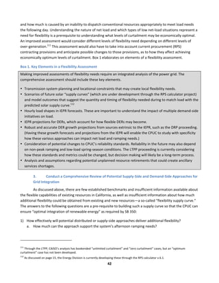  
42	
  
and	
  how	
  much	
  is	
  caused	
  by	
  an	
  inability	
  to	
  dispatch	
  conventional	
  resources	
  appropriately	
  to	
  meet	
  load	
  needs	
  
the	
  following	
  day.	
  Understanding	
  the	
  nature	
  of	
  net	
  load	
  and	
  which	
  types	
  of	
  low	
  net-­‐load	
  situations	
  represent	
  a	
  
need	
  for	
  flexibility	
  is	
  a	
  prerequisite	
  to	
  understanding	
  what	
  levels	
  of	
  curtailment	
  may	
  be	
  economically	
  optimal.	
  
An	
  improved	
  assessment	
  would	
  consider	
  different	
  levels	
  of	
  flexibility	
  need	
  depending	
  on	
  different	
  levels	
  of	
  
over-­‐generation.111
	
  This	
  assessment	
  would	
  also	
  have	
  to	
  take	
  into	
  account	
  current	
  procurement	
  (RPS)	
  
contracting	
  provisions	
  and	
  anticipate	
  possible	
  changes	
  to	
  those	
  provisions,	
  as	
  to	
  how	
  they	
  affect	
  achieving	
  
economically	
  optimum	
  levels	
  of	
  curtailment.	
  Box	
  1	
  elaborates	
  on	
  elements	
  of	
  a	
  flexibility	
  assessment.	
  
Box	
  1.	
  Key	
  Elements	
  in	
  a	
  Flexibility	
  Assessment	
  
Making	
  improved	
  assessments	
  of	
  flexibility	
  needs	
  require	
  an	
  integrated	
  analysis	
  of	
  the	
  power	
  grid.	
  The	
  
comprehensive	
  assessment	
  should	
  include	
  these	
  key	
  elements.	
  	
  
• Transmission	
  system	
  planning	
  and	
  locational	
  constraints	
  that	
  may	
  create	
  local	
  flexibility	
  needs.	
  
• Scenarios	
  of	
  future	
  solar	
  “supply	
  curves”	
  (which	
  are	
  under	
  development	
  through	
  the	
  RPS	
  calculator	
  project)	
  
and	
  model	
  outcomes	
  that	
  suggest	
  the	
  quantity	
  and	
  timing	
  of	
  flexibility	
  needed	
  during	
  to	
  match	
  load	
  with	
  the	
  
predicted	
  solar	
  supply	
  curve.112
	
  
• Hourly	
  load	
  shapes	
  in	
  IEPR	
  forecasts.	
  These	
  are	
  important	
  to	
  understand	
  the	
  impact	
  of	
  multiple	
  demand-­‐side	
  
initiatives	
  on	
  load.	
  	
  
• IEPR	
  projections	
  for	
  DERs,	
  which	
  account	
  for	
  how	
  flexible	
  DERs	
  may	
  become.	
  	
  
• Robust	
  and	
  accurate	
  DER	
  growth	
  projections	
  from	
  sources	
  extrinsic	
  to	
  the	
  IEPR,	
  such	
  as	
  the	
  DRP	
  proceeding.	
  
(Having	
  these	
  growth	
  forecasts	
  and	
  projections	
  from	
  the	
  IEPR	
  will	
  enable	
  the	
  CPUC	
  to	
  study	
  with	
  specificity	
  
how	
  these	
  various	
  approaches	
  can	
  impact	
  net	
  load	
  and	
  ramping	
  needs.)	
  
• Consideration	
  of	
  potential	
  changes	
  to	
  CPUC’s	
  reliability	
  standards.	
  Reliability	
  in	
  the	
  future	
  may	
  also	
  depend	
  
on	
  non-­‐peak	
  ramping	
  and	
  low-­‐load	
  spring-­‐season	
  conditions.	
  The	
  LTPP	
  proceeding	
  is	
  currently	
  considering	
  
how	
  these	
  standards	
  and	
  metrics	
  could	
  be	
  changed,	
  but	
  decision	
  making	
  will	
  likely	
  be	
  a	
  long-­‐term	
  process.	
  	
  
• Analysis	
  and	
  assumptions	
  regarding	
  potential	
  unplanned	
  resource	
  retirements	
  that	
  could	
  create	
  ancillary	
  
services	
  shortages.	
  	
  
3. Conduct	
  a	
  Comprehensive	
  Review	
  of	
  Potential	
  Supply-­‐Side	
  and	
  Demand-­‐Side	
  Approaches	
  for	
  
Grid	
  Integration	
  	
  
As	
  discussed	
  above,	
  there	
  are	
  few	
  established	
  benchmarks	
  and	
  insufficient	
  information	
  available	
  about	
  
the	
  flexible	
  capabilities	
  of	
  existing	
  resources	
  in	
  California,	
  as	
  well	
  as	
  insufficient	
  information	
  about	
  how	
  much	
  
additional	
  flexibility	
  could	
  be	
  obtained	
  from	
  existing	
  and	
  new	
  resources—a	
  so-­‐called	
  “flexibility	
  supply	
  curve.”	
  
The	
  answers	
  to	
  the	
  following	
  questions	
  are	
  a	
  pre-­‐requisite	
  to	
  building	
  such	
  a	
  supply	
  curve	
  so	
  that	
  the	
  CPUC	
  can	
  
ensure	
  “optimal	
  integration	
  of	
  renewable	
  energy”	
  as	
  required	
  by	
  SB	
  350:	
  	
  	
  
1) How	
  effectively	
  will	
  potential	
  distributed	
  or	
  supply-­‐side	
  approaches	
  deliver	
  additional	
  flexibility?	
  	
  
a. How	
  much	
  can	
  the	
  approach	
  support	
  the	
  system’s	
  afternoon	
  ramping	
  needs?	
  	
  
	
  	
  	
  	
  	
  	
  	
  	
  	
  	
  	
  	
  	
  	
  	
  	
  	
  	
  	
  	
  	
  	
  	
  	
  	
  	
  	
  	
  	
  	
  	
  	
  	
  	
  	
  	
  	
  	
  	
  	
  	
  	
  	
  	
  	
  	
  	
  	
  	
  	
  	
  	
  	
  	
  	
  	
  	
  	
  	
  	
  
111
	
  Through	
  the	
  LTPP,	
  CAISO’s	
  analysis	
  has	
  bookended	
  “unlimited	
  curtailment”	
  and	
  “zero	
  curtailment”	
  cases,	
  but	
  an	
  “optimum	
  
curtailment”	
  case	
  has	
  not	
  been	
  developed.	
  
112
	
  As	
  discussed	
  on	
  page	
  15,	
  the	
  Energy	
  Division	
  is	
  currently	
  developing	
  these	
  through	
  the	
  RPS	
  calculator	
  v.6.1.	
  
 
