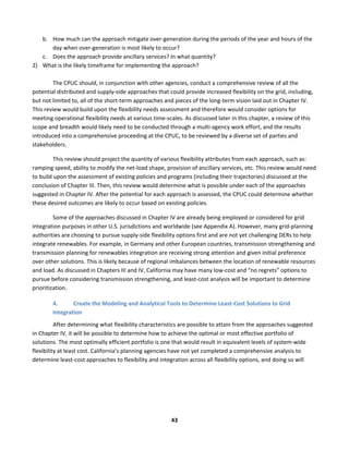  
43	
  
b. How	
  much	
  can	
  the	
  approach	
  mitigate	
  over-­‐generation	
  during	
  the	
  periods	
  of	
  the	
  year	
  and	
  hours	
  of	
  the	
  
day	
  when	
  over-­‐generation	
  is	
  most	
  likely	
  to	
  occur?	
  	
  
c. Does	
  the	
  approach	
  provide	
  ancillary	
  services?	
  In	
  what	
  quantity?	
  	
  
2) What	
  is	
  the	
  likely	
  timeframe	
  for	
  implementing	
  the	
  approach?	
  	
  
	
  
The	
  CPUC	
  should,	
  in	
  conjunction	
  with	
  other	
  agencies,	
  conduct	
  a	
  comprehensive	
  review	
  of	
  all	
  the	
  
potential	
  distributed	
  and	
  supply-­‐side	
  approaches	
  that	
  could	
  provide	
  increased	
  flexibility	
  on	
  the	
  grid,	
  including,	
  
but	
  not	
  limited	
  to,	
  all	
  of	
  the	
  short-­‐term	
  approaches	
  and	
  pieces	
  of	
  the	
  long-­‐term	
  vision	
  laid	
  out	
  in	
  Chapter	
  IV.	
  
This	
  review	
  would	
  build	
  upon	
  the	
  flexibility	
  needs	
  assessment	
  and	
  therefore	
  would	
  consider	
  options	
  for	
  
meeting	
  operational	
  flexibility	
  needs	
  at	
  various	
  time-­‐scales.	
  As	
  discussed	
  later	
  in	
  this	
  chapter,	
  a	
  review	
  of	
  this	
  
scope	
  and	
  breadth	
  would	
  likely	
  need	
  to	
  be	
  conducted	
  through	
  a	
  multi-­‐agency	
  work	
  effort,	
  and	
  the	
  results	
  
introduced	
  into	
  a	
  comprehensive	
  proceeding	
  at	
  the	
  CPUC,	
  to	
  be	
  reviewed	
  by	
  a	
  diverse	
  set	
  of	
  parties	
  and	
  
stakeholders.	
  	
  	
  
This	
  review	
  should	
  project	
  the	
  quantity	
  of	
  various	
  flexibility	
  attributes	
  from	
  each	
  approach,	
  such	
  as:	
  
ramping	
  speed,	
  ability	
  to	
  modify	
  the	
  net-­‐load	
  shape,	
  provision	
  of	
  ancillary	
  services,	
  etc.	
  This	
  review	
  would	
  need	
  
to	
  build	
  upon	
  the	
  assessment	
  of	
  existing	
  policies	
  and	
  programs	
  (including	
  their	
  trajectories)	
  discussed	
  at	
  the	
  
conclusion	
  of	
  Chapter	
  III.	
  Then,	
  this	
  review	
  would	
  determine	
  what	
  is	
  possible	
  under	
  each	
  of	
  the	
  approaches	
  
suggested	
  in	
  Chapter	
  IV.	
  After	
  the	
  potential	
  for	
  each	
  approach	
  is	
  assessed,	
  the	
  CPUC	
  could	
  determine	
  whether	
  
these	
  desired	
  outcomes	
  are	
  likely	
  to	
  occur	
  based	
  on	
  existing	
  policies.	
  	
  
Some	
  of	
  the	
  approaches	
  discussed	
  in	
  Chapter	
  IV	
  are	
  already	
  being	
  employed	
  or	
  considered	
  for	
  grid	
  
integration	
  purposes	
  in	
  other	
  U.S.	
  jurisdictions	
  and	
  worldwide	
  (see	
  Appendix	
  A).	
  However,	
  many	
  grid-­‐planning	
  
authorities	
  are	
  choosing	
  to	
  pursue	
  supply-­‐side	
  flexibility	
  options	
  first	
  and	
  are	
  not	
  yet	
  challenging	
  DERs	
  to	
  help	
  
integrate	
  renewables.	
  For	
  example,	
  in	
  Germany	
  and	
  other	
  European	
  countries,	
  transmission	
  strengthening	
  and	
  
transmission	
  planning	
  for	
  renewables	
  integration	
  are	
  receiving	
  strong	
  attention	
  and	
  given	
  initial	
  preference	
  
over	
  other	
  solutions.	
  This	
  is	
  likely	
  because	
  of	
  regional	
  imbalances	
  between	
  the	
  location	
  of	
  renewable	
  resources	
  
and	
  load.	
  As	
  discussed	
  in	
  Chapters	
  III	
  and	
  IV,	
  California	
  may	
  have	
  many	
  low-­‐cost	
  and	
  “no	
  regrets”	
  options	
  to	
  
pursue	
  before	
  considering	
  transmission	
  strengthening,	
  and	
  least-­‐cost	
  analysis	
  will	
  be	
  important	
  to	
  determine	
  
prioritization.	
  	
  
4. Create	
  the	
  Modeling	
  and	
  Analytical	
  Tools	
  to	
  Determine	
  Least-­‐Cost	
  Solutions	
  to	
  Grid	
  
Integration	
  
After	
  determining	
  what	
  flexibility	
  characteristics	
  are	
  possible	
  to	
  attain	
  from	
  the	
  approaches	
  suggested	
  
in	
  Chapter	
  IV,	
  it	
  will	
  be	
  possible	
  to	
  determine	
  how	
  to	
  achieve	
  the	
  optimal	
  or	
  most	
  effective	
  portfolio	
  of	
  
solutions.	
  The	
  most	
  optimally	
  efficient	
  portfolio	
  is	
  one	
  that	
  would	
  result	
  in	
  equivalent	
  levels	
  of	
  system-­‐wide	
  
flexibility	
  at	
  least	
  cost.	
  California’s	
  planning	
  agencies	
  have	
  not	
  yet	
  completed	
  a	
  comprehensive	
  analysis	
  to	
  
determine	
  least-­‐cost	
  approaches	
  to	
  flexibility	
  and	
  integration	
  across	
  all	
  flexibility	
  options,	
  and	
  doing	
  so	
  will	
  
 